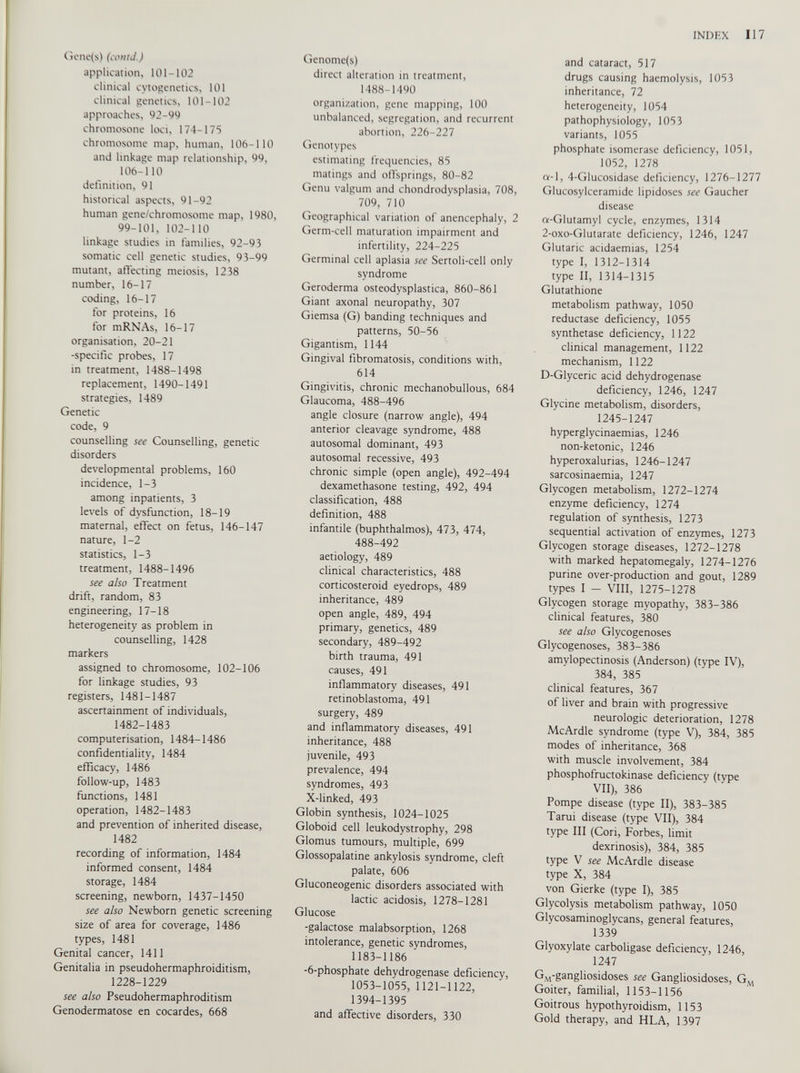 Gene(s) (contJ.) application, 101-102 clinical cytogenetics, 101 clinical genetics, 101-102 approaches, 92-99 chromosone loci, 174-175 chromosome map, human, 106-110 and linkage map relationship, 99, 106-110 definition, 91 historical aspects, 91-92 human gene/chromosome map, 1980, 99-101, 102-110 linkage studies in families, 92-93 somatic cell genetic studies, 93-99 mutant, affecting meiosis, 1238 number, 16-17 coding, 16-17 for proteins, 16 for mRNAs, 16-17 organisation, 20-21 -specific probes, 17 in treatment, 1488-1498 replacement, 1490-1491 strategies, 1489 Genetic code, 9 counselling see Counselling, genetic disorders developmental problems, 160 incidence, 1-3 among inpatients, 3 levels of dysfunction, 18-19 maternal, effect on fetus, 146-147 nature, 1-2 statistics, 1-3 treatment, 1488-1496 see also Treatment drift, random, 83 engineering, 17-18 heterogeneity as problem in counselling, 1428 markers assigned to chromosome, 102-106 for linkage studies, 93 registers, 1481-1487 ascertainment of individuals, 1482-1483 computerisation, 1484-1486 confidentiality, 1484 efficacy, 1486 follow-up, 1483 functions, 1481 operation, 1482-1483 and prevention of inherited disease, 1482 recording of information, 1484 informed consent, 1484 storage, 1484 screening, newborn, 1437-1450 see also Newborn genetic screening size of area for coverage, 1486 types, 1481 Genital cancer, 1411 Genitalia in pseudohermaphroiditism, 1228-1229 see also Pseudohermaphroditism Genodermatose en cocardes, 668 Genome(s) direct alteration in treatment, 1488-1490 organization, gene mapping, 100 unbalanced, segregation, and recurrent abortion, 226-227 Genotypes estimating frequencies, 85 matings and offsprings, 80-82 Genu valgum and chondrodysplasia, 708, 709, 710 Geographical variation of anencephaly, 2 Germ-cell maturation impairment and infertility, 224-225 Germinal cell aplasia see Sertoli-cell only syndrome Geroderma osteodysplastica, 860-861 Giant axonal neuropathy, 307 Giemsa (G) banding techniques and patterns, 50-56 Gigantism, 1144 Gingival fibromatosis, conditions with, 614 Gingivitis, chronic mechanobullous, 684 Glaucoma, 488-496 angle closure (narrow angle), 494 anterior cleavage syndrome, 488 autosomal dominant, 493 autosomal recessive, 493 chronic simple (open angle), 492-494 dexamethasone testing, 492, 494 classification, 488 definition, 488 infantile (buphthalmos), 473, 474, 488-492 aetiology, 489 clinical characteristics, 488 corticosteroid eyedrops, 489 inheritance, 489 open angle, 489, 494 primary, genetics, 489 secondary, 489-492 birth trauma, 491 causes, 491 inflammatory diseases, 491 retinoblastoma, 491 surgery, 489 and inflammatory diseases, 491 inheritance, 488 juvenile, 493 prevalence, 494 syndromes, 493 X-linked, 493 Globin synthesis, 1024-1025 Globoid cell leukodystrophy, 298 Glomus tumours, multiple, 699 Glossopalatine ankylosis syndrome, cleft palate, 606 Gluconeogenic disorders associated with lactic acidosis, 1278-1281 Glucose -galactose malabsorption, 1268 intolerance, genetic syndromes, 1183-1186 ' -6-phosphate dehydrogenase deficiency, 1053-1055, 1121-1122, 1394-1395 and affective disorders, 330 and cataract, 517 drugs causing haemolysis, 1053 inheritance, 72 heterogeneity, 1054 pathophysiology, 1053 variants, 1055 phosphate isomerase deficiency, 1051, 1052, 1278 a-1, 4-Glucosidase deficiency, 1276-1277 Glucosylceramide lipidoses see Gaucher disease a-Glutamyl cycle, enzymes, 1314 2-oxo-Glutarate deficiency, 1246, 1247 Glutaric acidaemias, 1254 type I, 1312-1314 type II, 1314-1315 Glutathione metabolism pathway, 1050 reductase deficiency, 1055 synthetase deficiency, 1122 clinical management, 1122 mechanism, 1122 D-Glyceric acid dehydrogenase deficiency, 1246, 1247 Glycine metabolism, disorders, 1245-1247 hyperglycinaemias, 1246 non-ketonic, 1246 hyperoxalurias, 1246-1247 sarcosinaemia, 1247 Glycogen metabolism, 1272-1274 enzyme deficiency, 1274 regulation of synthesis, 1273 sequential activation of enzymes, 1273 Glycogen storage diseases, 1272-1278 with marked hepatomegaly, 1274-1276 purine over-production and gout, 1289 types I - VIII, 1275-1278 Glycogen storage myopathy, 383-386 clinical features, 380 see also Glycogenoses Glycogenoses, 383-386 amylopectinosis (Anderson) (type IV), 384, 385 clinical features, 367 of liver and brain with progressive neurologic deterioration, 1278 McArdle syndrome (type V), 384, 385 modes of inheritance, 368 with muscle involvement, 384 phosphofructokinase deficiency (type VII), 386 Pompe disease (type II), 383-385 Tanti disease (type VII), 384 type III (Cori, Forbes, limit dexrinosis), 384, 385 type V see McArdle disease type X, 384 von Gierke (type I), 385 Glycolysis metabolism pathway, 1050 Glycosaminoglycans, general features, 1339 Glyoxylate carboligase deficiency, 1246, 1247 G.\rg an gli°sidoses see Gangliosidoses, G M Goiter, familial, 1153-1156 Goitrous hypothyroidism, 1153 Gold therapy, and HLA, 1397