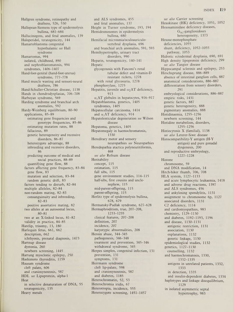 Hallgren syndrome, retinopathy and deafness, 526, 530 Hallopean-Siemens type of epidermolysis bullosa, 681-684 Hallucinogens, and fetal anomalies, 139 Haloperidol, teratogenicity, 144 Hamartoblastoma congenital hypothalamic see Hall syndrome Hamartomas, 994 isolated, childhood, 890 and nephroblastomatosis, 994 syndromes, 1406-1407 Hand-foot-genital (hand-foot-uterus) syndrome, 777-778 Hand muscle wasting and sensori-neural deafness, 786 Hand-Schuller-Christian disease, 1138 Hands in chondrodysplasias, 706-708 Harboyan syndrome, 569 Harding syndrome and branchial arch anomalies, 592 Hardy-Weinberg equilibrium, 80-90 applications, 85-89 estimating gene frequencies and genotype frequencies, 85-86 estimating mutation rates, 88 fallacious, 89 genetic heterogeneity and recessive disorders, 86-87 heterozygote advantage, 88 inbreeding and recessive disorders, 86 predicting outcome of medical and social practices, 88-89 quantifying gene flow, 88 factors affecting gene frequency, 83-84 gene flow, 83 mutation and selection, 83-84 random genetic drift, 83 factors tending to disturb, 82-84 multiple alleleles, 82-84 non-random mating, 82-83 consanguinuity and inbreeding, 82-83 positive assortative mating, 82 two alleles at an autosomal locus, 80-81 two at an X-linked locus, 81-82 validity in practice, 84-85 Harelip, trisomy, 13, 180 Harlequin fetus, 661, 662 description, 662 ichthyosis, prenatal diagnosis, 1473 Hartnup disease dystonia, 260 newborn screening, 1445 Hartung myoclonic epilepsy, 250 Hashimoto thyroiditis, 1159 Hausam syndrome cleft palate, 606 and craniosynostosis, 587 HDL see Lipoprotein, alpha-1 Heat in selective denaturation of DNA, 55 teratogenicity, 135 Heavy metals and ALS syndromes, 455 and fetal anomalies, 137 Height in Turner syndrome, 193, 194 Hemidesmosomes in epidermolysis bullosa, 680 Hemifacial microsmia/oculoauriculo- vertebral dysplasia, 696 and branchial arch anomalies, 591, 593 Hemihypertrophy, urinary tract disorders, 990 Heparin, teratogenicity, 140-141 Hepatic glycogenosis with Fanconi’s renal tubular defect and vitamin-D resistant rickets, 1278 with renal glycosuria, 1278 phosphorylase, 1275 Hepatitis, juvenile and a [AT deficiency, 913 a,AT globules in hepatocytes, 916-917 Hepatoblastoma, genetics, 1405 syndromes, 1405 Hepatocellular carcinoma, 1414 and a,AT deficiency, 914 Hepatolenticular degeneration see Wilson disease Hepatoma, genetics, 1405 Hepatomegaly in haemochromatosis, 1330 Hereditary motor and sensory neuropathies see Neuropathies Heredopathia atactica polyneuritiformis, 468 see also Refsum disease Heritability concept, 115 estimation, 115 full sibs, 115 gene environment studies, 114-115 half-sibs, first cousins and uncle- nephew, 115 mid-parent-offspring, 115 parent-offspring, 115 Herlitz type of epidermolysis bullosa, 678, 679 Hermansky-Pudlak syndrome, 627-628 Hermaphroditism, true, 207-208, 1233-1235 clinical features, 207-208 definition, 207 incidence, 207 karyotypic abnormalities, 208 Heroin abuse, 344-345 pathogenesis, 346-348 treatment and prevention, 345-346 withdrawal syndrome, 345 Herpes simplex, congenital infection, 131 prevention, 131 symptoms, 131 Herrmann syndrome cleft lip-palate, 598 and craniosynostosis, 587 and diabetes, 1185 Heterochromatin, 52, 53 Heterochromia iridis, 67 Heterotropia, incidence, 555 Heterozygote screening, 1451-1457 see also Carrier screening Hexokinase (HK) deficiency, 1051, 1052 Hexosaminidase deficiency diseases, G M2 -gangliosidoses heterogeneity, 1373 Hexose-monophosphate deficiencies, 1055 shunt, deficiency, 1052-1055 pathway, 1053 Hidrotic ectodermal dysplasia, 690, 691 High density lipoprotein deficiency, 299 see also Tangier disease Hippocampal sclerosis and epilepsy, 253 Hirschsprung disease, 886-889 absence of intestinal ganglion cells, 887 anatomical considerations, 886-887 differentiation from sensory disorders, 291 embryological considerations, 886-887 empiric risks, 1431 genetic factors, 887 genetic heterogeneity, 888 pigmentary anomalies, 888 Histidinaemia, 1255-1256 newborn screening, 144 Histidine metabolism, disorders, 1255-1256 Histiocytosis X (familial), 1138 see also Leterer-Siwe disease Histocompatibility-Y antigen (H-Y antigen) and pure gonadal dysgenesis, 200 and reproductive embryology, 1227-1228 Histone chromosome, 59 and DNA modification, 14 Hitch-hiker thumb, 706, 708 HLA system, 1127-1133 and acute lymphocytic leukaemia, 1418 and adverse drug reactions, 1397 and ALS syndromes, 456 and ankylosing spondylitis, 1131 assignment to chromosome 6p, 1127 associated disorders, 1131 C2 deficiency, 1114 and cardiomyopathies, 983 chemistry, 1129-1130 and diabetes, 1192-1193, 1196 and disease, 1130-1131 antigenic restriction, 1131 association, 1130 explanations, 1132 genetic linkage, 1130 epidemiological studies, 1132 genetics, 1127-1130 counselling, 1132 and haemochromatosis, 1330, 1332-1335 antigens in unrelated patients, 1332, 1333 in detection, 1335 and insulin-dependent diabetes, 1334 haplotypes and linkage disequilibrium, 1129 in isolated asymmetric septal hypertrophy, 983