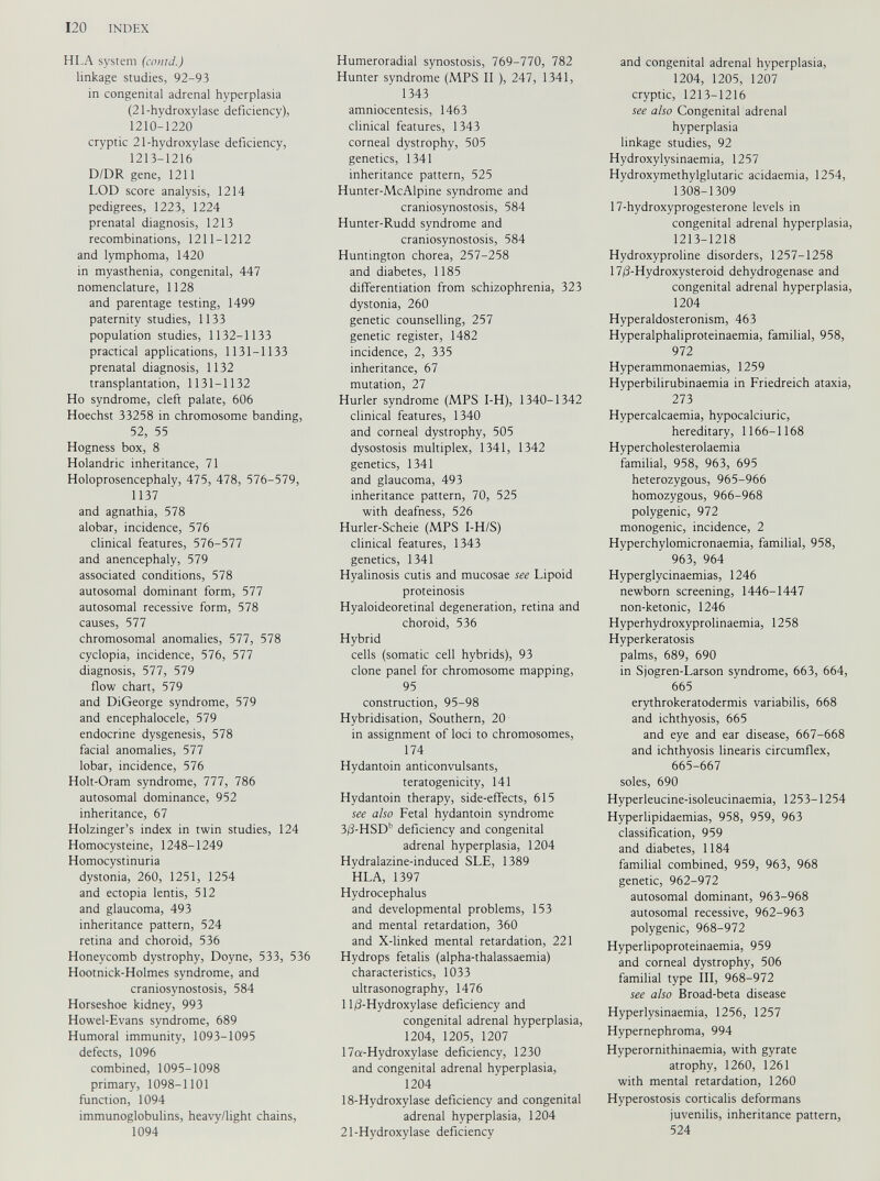 HLA system (could.) linkage studies, 92-93 in congenital adrenal hyperplasia (21-hydroxylase deficiency), 1210-1220 cryptic 21-hydroxylase deficiency, 1213-1216 D/DR gene, 1211 LOD score analysis, 1214 pedigrees, 1223, 1224 prenatal diagnosis, 1213 recombinations, 1211-1212 and lymphoma, 1420 in myasthenia, congenital, 447 nomenclature, 1128 and parentage testing, 1499 paternity studies, 1133 population studies, 1132-1133 practical applications, 1131-1133 prenatal diagnosis, 1132 transplantation, 1131-1132 Ho syndrome, cleft palate, 606 Hoechst 33258 in chromosome banding, 52, 55 Hogness box, 8 Holandric inheritance, 71 Holoprosencephaly, 475, 478, 576-579, 1137 and agnathia, 578 alobar, incidence, 576 clinical features, 576-577 and anencephaly, 579 associated conditions, 578 autosomal dominant form, 577 autosomal recessive form, 578 causes, 577 chromosomal anomalies, 577, 578 cyclopia, incidence, 576, 577 diagnosis, 577, 579 flow chart, 579 and DiGeorge syndrome, 579 and encephalocele, 579 endocrine dysgenesis, 578 facial anomalies, 577 lobar, incidence, 576 Holt-Oram syndrome, 777, 786 autosomal dominance, 952 inheritance, 67 Holzinger’s index in twin studies, 124 Homocysteine, 1248-1249 Homocystinuria dystonia, 260, 1251, 1254 and ectopia lentis, 512 and glaucoma, 493 inheritance pattern, 524 retina and choroid, 536 Honeycomb dystrophy, Doyne, 533, 536 Hootnick-Holmes syndrome, and craniosynostosis, 584 Horseshoe kidney, 993 Howel-Evans syndrome, 689 Humoral immunity, 1093-1095 defects, 1096 combined, 1095-1098 primary, 1098-1101 function, 1094 immunoglobulins, heavy/light chains, 1094 Humeroradial synostosis, 769-770, 782 Hunter syndrome (MPS II ), 247, 1341, 1343 amniocentesis, 1463 clinical features, 1343 corneal dystrophy, 505 genetics, 1341 inheritance pattern, 525 Hunter-McAlpine syndrome and craniosynostosis, 584 Hunter-Rudd syndrome and craniosynostosis, 584 Huntington chorea, 257-258 and diabetes, 1185 differentiation from schizophrenia, 323 dystonia, 260 genetic counselling, 257 genetic register, 1482 incidence, 2, 335 inheritance, 67 mutation, 27 Hurler syndrome (MPS I-H), 1340-1342 clinical features, 1340 and corneal dystrophy, 505 dysostosis multiplex, 1341, 1342 genetics, 1341 and glaucoma, 493 inheritance pattern, 70, 525 with deafness, 526 Hurler-Scheie (MPS I-H/S) clinical features, 1343 genetics, 1341 Hyalinosis cutis and mucosae see Lipoid proteinosis Hyaloideoretinal degeneration, retina and choroid, 536 Hybrid cells (somatic cell hybrids), 93 clone panel for chromosome mapping, 95 construction, 95-98 Hybridisation, Southern, 20 in assignment of loci to chromosomes, 174 Hydantoin anticonvulsants, teratogenicity, 141 Hydantoin therapy, side-effects, 615 see also Fetal hydantoin syndrome 3/3-HSD b deficiency and congenital adrenal hyperplasia, 1204 Hydralazine-induced SLE, 1389 HLA, 1397 Hydrocephalus and developmental problems, 153 and mental retardation, 360 and X-linked mental retardation, 221 Hydrops fetalis (alpha-thalassaemia) characteristics, 1033 ultrasonography, 1476 11/3-Hydroxylase deficiency and congenital adrenal hyperplasia, 1204, 1205, 1207 17a-Hydroxylase deficiency, 1230 and congenital adrenal hyperplasia, 1204 18-Hydroxylase deficiency and congenital adrenal hyperplasia, 1204 21-Hydroxylase deficiency and congenital adrenal hyperplasia, 1204, 1205, 1207 cryptic, 1213-1216 see also Congenital adrenal hyperplasia linkage studies, 92 Hydroxylysinaemia, 1257 Hydroxymethylglutaric acidaemia, 1254, 1308-1309 17-hydroxyprogesterone levels in congenital adrenal hyperplasia, 1213-1218 Hydroxyproline disorders, 1257-1258 17/3-Hydroxysteroid dehydrogenase and congenital adrenal hyperplasia, 1204 Hyperaldosteronism, 463 Hyperalphaliproteinaemia, familial, 958, 972 Hyperammonaemias, 1259 Hyperbilirubinaemia in Friedreich ataxia, 273 Hypercalcaemia, hypocalciuric, hereditary, 1166-1168 Hypercholesterolaemia familial, 958, 963, 695 heterozygous, 965-966 homozygous, 966-968 polygenic, 972 monogenic, incidence, 2 Hyperchylomicronaemia, familial, 958, 963, 964 Hyperglycinaemias, 1246 newborn screening, 1446-1447 non-ketonic, 1246 Hyperhydroxyprolinaemia, 1258 Hyperkeratosis palms, 689, 690 in Sjogren-Larson syndrome, 663, 664, 665 erythrokeratodermis variabilis, 668 and ichthyosis, 665 and eye and ear disease, 667-668 and ichthyosis linearis circumflex, 665-667 soles, 690 Hyperleucine-isoleucinaemia, 1253-1254 Hyperlipidaemias, 958, 959, 963 classification, 959 and diabetes, 1184 familial combined, 959, 963, 968 genetic, 962-972 autosomal dominant, 963-968 autosomal recessive, 962-963 polygenic, 968-972 Hyperlipoproteinaemia, 959 and corneal dystrophy, 506 familial type III, 968-972 see also Broad-beta disease Hyperlysinaemia, 1256, 1257 Hypernephroma, 994 Hyperornithinaemia, with gyrate atrophy, 1260, 1261 with mental retardation, 1260 Hyperostosis corticalis deformans juvenilis, inheritance pattern, 524