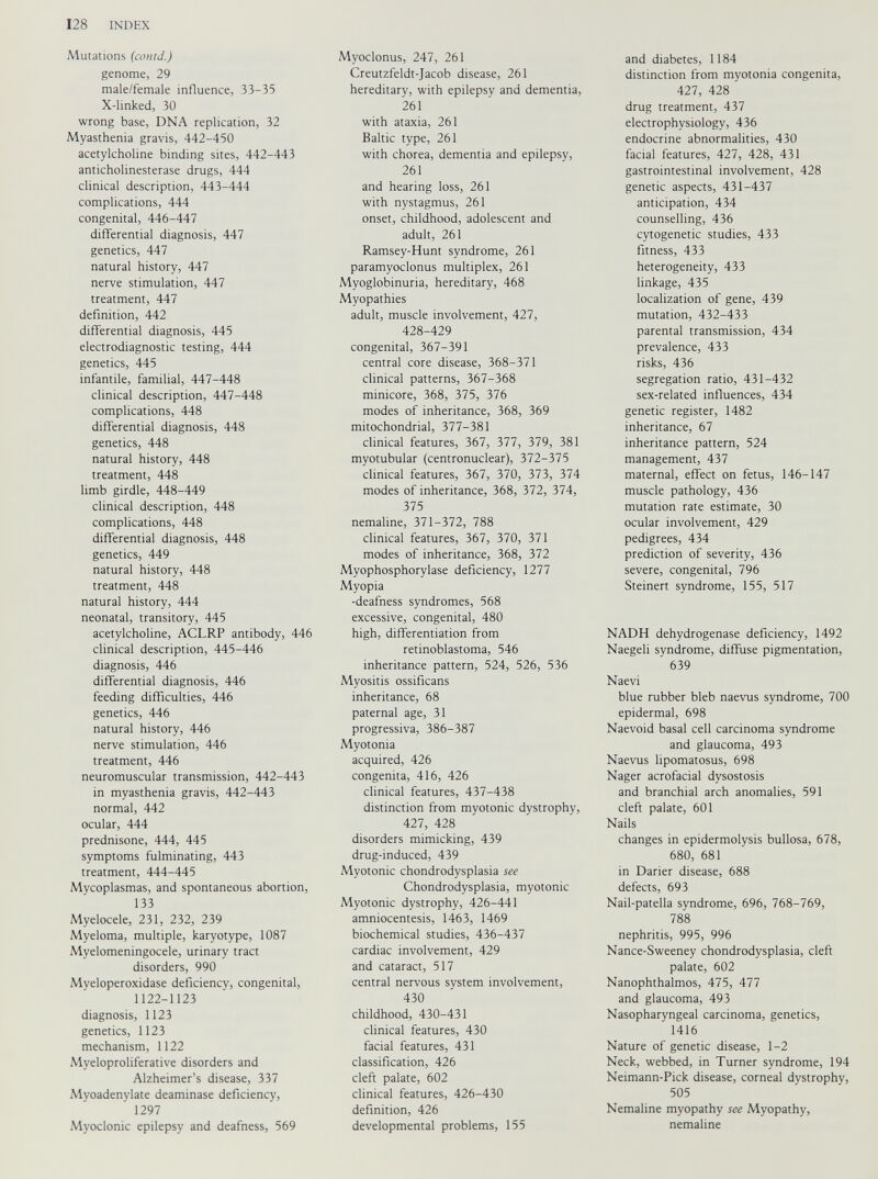Mutations (comd.) genome, 29 male/female influence, 33-35 X-linked, 30 wrong base, DNA replication, 32 Myasthenia gravis, 442-450 acetylcholine binding sites, 442-443 anticholinesterase drugs, 444 clinical description, 443-444 complications, 444 congenital, 446-447 differential diagnosis, 447 genetics, 447 natural history, 447 nerve stimulation, 447 treatment, 447 definition, 442 differential diagnosis, 445 electrodiagnostic testing, 444 genetics, 445 infantile, familial, 447-448 clinical description, 447-448 complications, 448 differential diagnosis, 448 genetics, 448 natural history, 448 treatment, 448 limb girdle, 448-449 clinical description, 448 complications, 448 differential diagnosis, 448 genetics, 449 natural history, 448 treatment, 448 natural history, 444 neonatal, transitory, 445 acetylcholine, ACLRP antibody, 446 clinical description, 445-446 diagnosis, 446 differential diagnosis, 446 feeding difficulties, 446 genetics, 446 natural history, 446 nerve stimulation, 446 treatment, 446 neuromuscular transmission, 442-443 in myasthenia gravis, 442-443 normal, 442 ocular, 444 prednisone, 444, 445 symptoms fulminating, 443 treatment, 444-445 Mycoplasmas, and spontaneous abortion, 133 Myelocele, 231, 232, 239 Myeloma, multiple, karyotype, 1087 Myelomeningocele, urinary tract disorders, 990 Myeloperoxidase deficiency, congenital, 1122-1123 diagnosis, 1123 genetics, 1123 mechanism, 1122 Myeloproliferative disorders and Alzheimer’s disease, 337 Myoadenylate deaminase deficiency, ’ 1297 Myoclonic epilepsy and deafness, 569 Myoclonus, 247, 261 Creutzfeldt-Jacob disease, 261 hereditary, with epilepsy and dementia, 261 with ataxia, 261 Baltic type, 261 with chorea, dementia and epilepsy, 261 and hearing loss, 261 with nystagmus, 261 onset, childhood, adolescent and adult, 261 Ramsey-Hunt syndrome, 261 paramyoclonus multiplex, 261 Myoglobinuria, hereditary, 468 Myopathies adult, muscle involvement, 427, 428-429 congenital, 367-391 central core disease, 368-371 clinical patterns, 367-368 minicore, 368, 375, 376 modes of inheritance, 368, 369 mitochondrial, 377-381 clinical features, 367, 377, 379, 381 myotubular (centronuclear), 372-375 clinical features, 367, 370, 373, 374 modes of inheritance, 368, 372, 374, 375 nemaline, 371-372, 788 clinical features, 367, 370, 371 modes of inheritance, 368, 372 Myophosphorylase deficiency, 1277 Myopia -deafness syndromes, 568 excessive, congenital, 480 high, differentiation from retinoblastoma, 546 inheritance pattern, 524, 526, 536 Myositis ossificans inheritance, 68 paternal age, 31 progressiva, 386-387 Myotonia acquired, 426 congenita, 416, 426 clinical features, 437-438 distinction from myotonic dystrophy, 427, 428 disorders mimicking, 439 drug-induced, 439 Myotonic chondrodysplasia see Chondrodysplasia, myotonic Myotonic dystrophy, 426-441 amniocentesis, 1463, 1469 biochemical studies, 436-437 cardiac involvement, 429 and cataract, 517 central nervous system involvement, 430 childhood, 430-431 clinical features, 430 facial features, 431 classification, 426 cleft palate, 602 clinical features, 426-430 definition, 426 developmental problems, 155 and diabetes, 1184 distinction from myotonia congenita, 427, 428 drug treatment, 437 electrophysiology, 436 endocrine abnormalities, 430 facial features, 427, 428, 431 gastrointestinal involvement, 428 genetic aspects, 431-437 anticipation, 434 counselling, 436 cytogenetic studies, 433 fitness, 433 heterogeneity, 433 linkage, 435 localization of gene, 439 mutation, 432-433 parental transmission, 434 prevalence, 433 risks, 436 segregation ratio, 431-432 sex-related influences, 434 genetic register, 1482 inheritance, 67 inheritance pattern, 524 management, 437 maternal, effect on fetus, 146-147 muscle pathology, 436 mutation rate estimate, 30 ocular involvement, 429 pedigrees, 434 prediction of severity, 436 severe, congenital, 796 Steinert syndrome, 155, 517 NADH dehydrogenase deficiency, 1492 Naegeli syndrome, diffuse pigmentation, 639 Naevi blue rubber bleb naevus syndrome, 700 epidermal, 698 Naevoid basal cell carcinoma syndrome and glaucoma, 493 Naevus lipomatosus, 698 Nager acrofacial dysostosis and branchial arch anomalies, 591 cleft palate, 601 Nails changes in epidermolysis bullosa, 678, 680, 681 in Darier disease, 688 defects, 693 Nail-patella syndrome, 696, 768-769, 788 nephritis, 995, 996 Nance-Sweeney chondrodysplasia, cleft palate, 602 Nanophthalmos, 475, 477 and glaucoma, 493 Nasopharyngeal carcinoma, genetics, 1416 Nature of genetic disease, 1-2 Neck, webbed, in Turner syndrome, 194 Neimann-Pick disease, corneal dystrophy, 505 Nemaline myopathy see Myopathy, nemaline