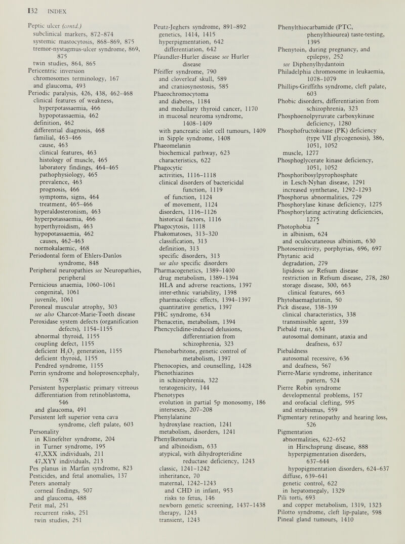 Peptic ulcer (contd.) subclinical markers, 872-874 systemic mastocytosis, 868-869, 875 tremor-nystagmus-ulcer syndrome, 869, 875 twin studies, 864, 865 Pericentric inversion chromosomes terminology, 167 and glaucoma, 493 Periodic paralysis, 426, 438, 462-468 clinical features of weakness, hyperpotassaemia, 466 hypopotassaemia, 462 definition, 462 differential diagnosis, 468 familial, 463-466 cause, 463 clinical features, 463 histology of muscle, 465 laboratory findings, 464-465 pathophysiology, 465 prevalence, 463 prognosis, 466 symptoms, signs, 464 treatment, 465-466 hyperaldosteronism, 463 hyperpotassaemia, 466 hyperthyroidism, 463 hypopotassaemia, 462 causes, 462-463 normokalaemic, 468 Periodontal form of Ehlers-Danlos syndrome, 848 Peripheral neuropathies see Neuropathies, peripheral Pernicious anaemia, 1060-1061 congenital, 1061 juvenile, 1061 Peroneal muscular atrophy, 303 see also Charcot-Marie-Tooth disease Peroxidase system defects (organification defects), 1154-1155 abnormal thyroid, 1155 coupling defect, 1155 deficient H,0, generation, 1155 deficient thyroid, 1155 Pendred syndrome, 1155 Perrin syndrome and holoprosencephaly, 578 Persistent hyperplastic primary vitreous differentiation from retinoblastoma, 546 and glaucoma, 491 Persistent left superior vena cava syndrome, cleft palate, 603 Personality in Klinefelter syndrome, 204 in Turner syndrome, 195 47,XXX individuals, 211 47,XYY individuals, 213 Pes planus in Marfan syndrome, 823 Pesticides, and fetal anomalies, 137 Peters anomaly corneal findings, 507 and glaucoma, 488 Petit mal, 251 recurrent risks, 251 twin studies, 251 Peutz-Jeghers syndrome, 891-892 genetics, 1414, 1415 hyperpigmentation, 642 differentiation, 642 Pfaundler-Hurler disease see Hurler disease Pfeiffer syndrome, 790 and cloverleaf skull, 589 and craniosynostosis, 585 Phaeochromocytoma and diabetes, 1184 and medullary thyroid cancer, 1170 in mucosal neuroma syndrome, 1408-1409 with pancreatic islet cell tumours, 1409 in Sipple syndrome, 1408 Phaeomelanin biochemical pathway, 623 characteristics, 622 Phagocytic activities, 1116-1118 clinical disorders of bactericidal function, 1119 of function, 1124 of movement, 1124 disorders, 1116-1126 historical factors, 1116 Phagocytosis, 1118 Phakomatoses, 313-320 classification, 313 definition, 313 specific disorders, 313 see also specific disorders Pharmacogenetics, 1389-1400 drug metabolism, 1389-1394 HLA and adverse reactions, 1397 inter-ethnic variability, 1398 pharmacologic effects, 1394-1397 quantitative genetics, 1397 PHC syndrome, 634 Phenacetin, metabolism, 1394 Phencyclidine-induced delusions, differentiation from schizophrenia, 323 Phenobarbitone, genetic control of metabolism, 1397 Phenocopies, and counselling, 1428 Phenothiazines in schizophrenia, 322 teratogenicity, 144 Phenotypes evolution in partial 5p monosomy, 186 intersexes, 207-208 Phenylalanine hydroxylase reaction, 1241 metabolism, disorders, 1241 Phenylketonuria and albinoidism, 633 atypical, with dihydropteridine reductase deficiency, 1243 classic, 1241-1242 inheritance, 70 maternal, 1242-1243 and CHD in infant, 953 risks to fetus, 146 newborn genetic screening, 1437-1438 therapy, 1243 transient, 1243 Phenylthiocarbamide (PTC, phenylthiourea) taste-testing, 1395 Phenytoin, during pregnancy, and epilepsy, 252 see Diphenylhydantoin Philadelphia chromosome in leukaemia, 1078-1079 Phillips-Griffiths syndrome, cleft palate, 603 Phobic disorders, differentiation from schizophrenia, 323 Phosphoenolpyruvate carboxykinase deficiency, 1280 Phosphofructokinase (PK) deficiency (type VII glycogenosis), 386, 1051, 1052 muscle, 1277 Phosphoglycerate kinase deficiency, 1051, 1052 Phosphoribosylpyrophosphate in Lesch-Nyhan disease, 1291 increased synthetase, 1292-1293 Phosphorus abnormalities, 729 Phosphorylase kinase deficiency, 1275 Phosphorylating activating deficiencies, 1275 Photophobia in albinism, 624 and oculocutaneous albinism, 630 Photosensitivity, porphyrias, 696, 697 Phytanic acid degradation, 279 lipidosis see Refsum disease restriction in Refsum disease, 278, 280 storage disease, 300, 663 clinical features, 663 Phytohaemaglutinin, 50 Pick disease, 338-339 clinical characteristics, 338 transmissible agent, 339 Piebald trait, 634 autosomal dominant, ataxia and deafness, 637 Piebaldness autosomal recessive, 636 and deafness, 567 Pierre-Marie syndrome, inheritance pattern, 524 Pierre Robin syndrome developmental problems, 157 and orofacial clefting, 595 and strabismus, 559 Pigmentary retinopathy and hearing loss, 526 Pigmentation abnormalities, 622-652 in Hirschsprung disease, 888 hyperpigmentation disorders, 637-644 hypopigmentation disorders, 624-637 diffuse, 639-641 genetic control, 622 in hepatomegaly, 1329 Pili torti, 693 and copper metabolism, 1319, 1323 Pilotto syndrome, cleft lip-palate, 598 Pineal gland tumours, 1410