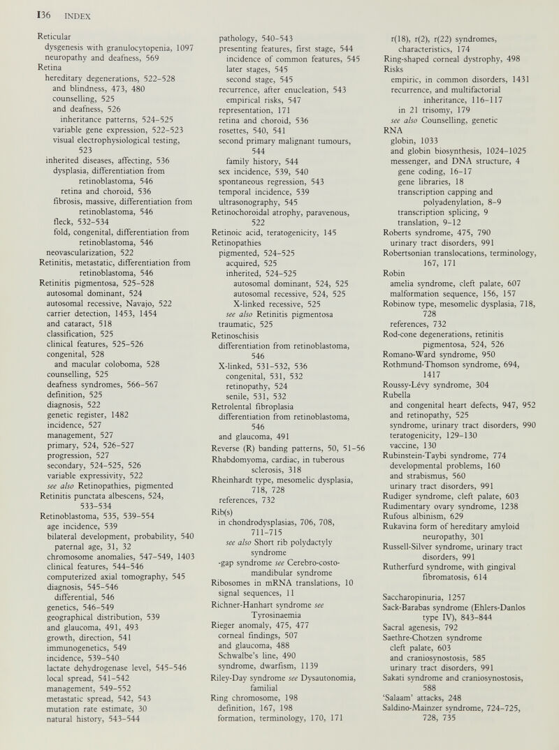 Reticular dysgenesis with granulocytopenia, 1097 neuropathy and deafness, 569 Retina hereditary degenerations, 522-528 and blindness, 473, 480 counselling, 525 and deafness, 526 inheritance patterns, 524-525 variable gene expression, 522-523 visual electrophysiological testing, 523 inherited diseases, affecting, 536 dysplasia, differentiation from retinoblastoma, 546 retina and choroid, 536 fibrosis, massive, differentiation from retinoblastoma, 546 fleck, 532-534 fold, congenital, differentiation from retinoblastoma, 546 neovascularization, 522 Retinitis, metastatic, differentiation from retinoblastoma, 546 Retinitis pigmentosa, 525-528 autosomal dominant, 524 autosomal recessive, Navajo, 522 carrier detection, 1453, 1454 and cataract, 518 classification, 525 clinical features, 525-526 congenital, 528 and macular coloboma, 528 counselling, 525 deafness syndromes, 566-567 definition, 525 diagnosis, 522 genetic register, 1482 incidence, 527 management, 527 primary, 524, 526-527 progression, 527 secondary, 524-525, 526 variable expressivity, 522 see also Retinopathies, pigmented Retinitis punctata albescens, 524, 533-534 Retinoblastoma, 535, 539-554 age incidence, 539 bilateral development, probability, 540 paternal age, 31, 32 chromosome anomalies, 547-549, 1403 clinical features, 544-546 computerized axial tomography, 545 diagnosis, 545-546 differential, 546 genetics, 546-549 geographical distribution, 539 and glaucoma, 491, 493 growth, direction, 541 immunogenetics, 549 incidence, 539-540 lactate dehydrogenase level, 545-546 local spread, 541-542 management, 549-552 metastatic spread, 542, 543 mutation rate estimate, 30 natural history, 543-544 pathology, 540-543 presenting features, first stage, 544 incidence of common features, 545 later stages, 545 second stage, 545 recurrence, after enucleation, 543 empirical risks, 547 representation, 171 retina and choroid, 536 rosettes, 540, 541 second primary malignant tumours, 544 family history, 544 sex incidence, 539, 540 spontaneous regression, 543 temporal incidence, 539 ultrasonography, 545 Retinochoroidal atrophy, paravenous, 522 Retinoic acid, teratogenicity, 145 Retinopathies pigmented, 524-525 acquired, 525 inherited, 524-525 autosomal dominant, 524, 525 autosomal recessive, 524, 525 X-linked recessive, 525 see also Retinitis pigmentosa traumatic, 525 Retinoschisis differentiation from retinoblastoma, 546 X-linked, 531-532, 536 congenital, 531, 532 retinopathy, 524 senile, 531, 532 Retrolental fibroplasia differentiation from retinoblastoma, 546 and glaucoma, 491 Reverse (R) banding patterns, 50, 51-56 Rhabdomyoma, cardiac, in tuberous sclerosis, 318 Rheinhardt type, mesomelic dysplasia, 718, 728 references, 732 Rib(s) in chondrodysplasias, 706, 708, 711-715 see also Short rib polydactyly syndrome -gap syndrome see Cerebro-costo- mandibular syndrome Ribosomes in mRNA translations, 10 signal sequences, 11 Richner-Hanhart syndrome see Tyrosinaemia Rieger anomaly, 475, 477 corneal findings, 507 and glaucoma, 488 Schwalbe’s line, 490 syndrome, dwarfism, 1139 Riley-Day syndrome see Dysautonomia, familial Ring chromosome, 198 definition, 167, 198 formation, terminology, 170, 171 r( 18), r(2), r(22) syndromes, characteristics, 174 Ring-shaped corneal dystrophy, 498 Risks empiric, in common disorders, 1431 recurrence, and multifactorial inheritance, 116-117 in 21 trisomy, 179 see also Counselling, genetic RNA globin, 1033 and globin biosynthesis, 1024-1025 messenger, and DNA structure, 4 gene coding, 16-17 gene libraries, 18 transcription capping and polyadenylation, 8-9 transcription splicing, 9 translation, 9-12 Roberts syndrome, 475, 790 urinary tract disorders, 991 Robertsonian translocations, terminology, 167, 171 Robin amelia syndrome, cleft palate, 607 malformation sequence, 156, 157 Robinow type, mesomelic dysplasia, 718, 728 references, 732 Rod-cone degenerations, retinitis pigmentosa, 524, 526 Romano-Ward syndrome, 950 Rothmund-Thomson syndrome, 694, 1417 Roussy-Lévy syndrome, 304 Rubella and congenital heart defects, 947, 952 and retinopathy, 525 syndrome, urinary tract disorders, 990 teratogenicity, 129-130 vaccine, 130 Rubinstein-Taybi syndrome, 774 developmental problems, 160 and strabismus, 560 urinary tract disorders, 991 Rudiger syndrome, cleft palate, 603 Rudimentary ovary syndrome, 1238 Rufous albinism, 629 Rukavina form of hereditary amyloid neuropathy, 301 Russell-Silver syndrome, urinary tract disorders, 991 Rutherfurd syndrome, with gingival fibromatosis, 614 Saccharopinuria, 1257 Sack-Barabas syndrome (Ehlers-Danlos type IV), 843-844 Sacral agenesis, 792 Saethre-Chotzen syndrome cleft palate, 603 and craniosynostosis, 585 urinary tract disorders, 991 Sakati syndrome and craniosynostosis, 588 ‘Salaam’ attacks, 248 Saldino-Mainzer syndrome, 724-725, 728, 735