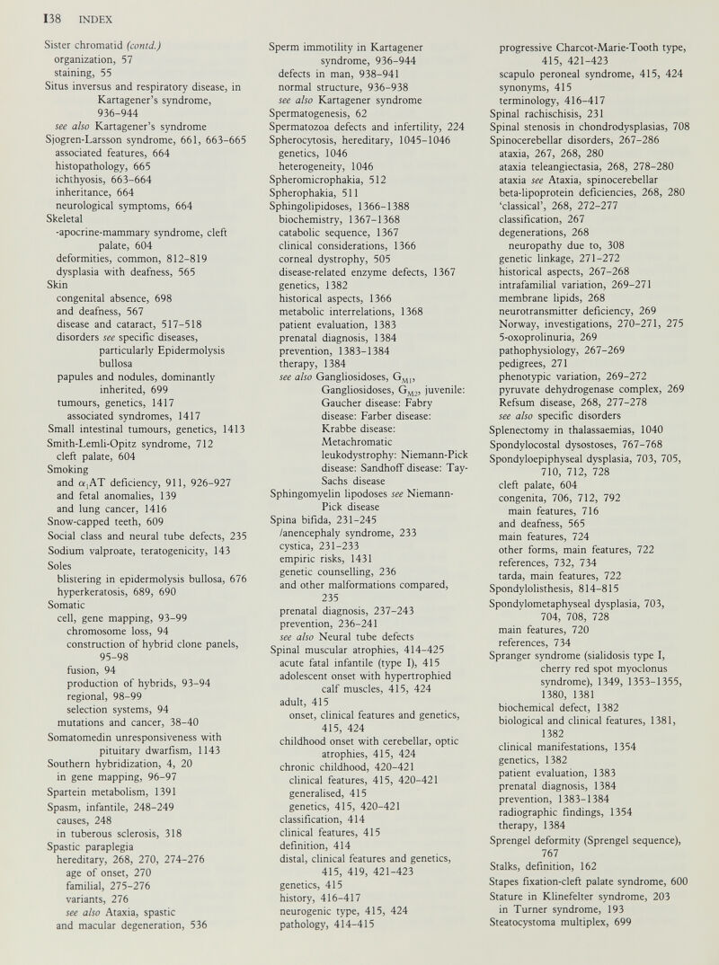 Sister chromatid (contd.) organization, 57 staining, 55 Situs inversus and respiratory disease, in Kartagener’s syndrome, 936-944 see also Kartagener’s syndrome Sjogren-Larsson syndrome, 661, 663-665 associated features, 664 histopathology, 665 ichthyosis, 663-664 inheritance, 664 neurological symptoms, 664 Skeletal -apocrine-mammary syndrome, cleft palate, 604 deformities, common, 812-819 dysplasia with deafness, 565 Skin congenital absence, 698 and deafness, 567 disease and cataract, 517-518 disorders see specific diseases, particularly Epidermolysis bullosa papules and nodules, dominantly inherited, 699 tumours, genetics, 1417 associated syndromes, 1417 Small intestinal tumours, genetics, 1413 Smith-Lemli-Opitz syndrome, 712 cleft palate, 604 Smoking and a,AT deficiency, 911, 926-927 and fetal anomalies, 139 and lung cancer, 1416 Snow-capped teeth, 609 Social class and neural tube defects, 235 Sodium valproate, teratogenicity, 143 Soles blistering in epidermolysis bullosa, 676 hyperkeratosis, 689, 690 Somatic cell, gene mapping, 93-99 chromosome loss, 94 construction of hybrid clone panels, 95-98 fusion, 94 production of hybrids, 93-94 regional, 98-99 selection systems, 94 mutations and cancer, 38-40 Somatomedin unresponsiveness with pituitary dwarfism, 1143 Southern hybridization, 4, 20 in gene mapping, 96-97 Spartein metabolism, 1391 Spasm, infantile, 248-249 causes, 248 in tuberous sclerosis, 318 Spastic paraplegia hereditary, 268, 270, 274-276 age of onset, 270 familial, 275-276 variants, 276 see also Ataxia, spastic and macular degeneration, 536 Sperm immotility in Kartagener syndrome, 936-944 defects in man, 938-941 normal structure, 936-938 see also Kartagener syndrome Spermatogenesis, 62 Spermatozoa defects and infertility, 224 Spherocytosis, hereditary, 1045-1046 genetics, 1046 heterogeneity, 1046 Spheromicrophakia, 512 Spherophakia, 511 Sphingolipidoses, 1366-1388 biochemistry, 1367-1368 catabolic sequence, 1367 clinical considerations, 1366 corneal dystrophy, 505 disease-related enzyme defects, 1367 genetics, 1382 historical aspects, 1366 metabolic interrelations, 1368 patient evaluation, 1383 prenatal diagnosis, 1384 prevention, 1383-1384 therapy, 1384 see also Gangliosidoses, G M1 , Gangliosidoses, G M2 , juvenile: Gaucher disease: Fabry disease: Farber disease: Krabbe disease: Metachromatic leukodystrophy: Niemann-Pick disease: Sandhoff disease: Tay- Sachs disease Sphingomyelin lipodoses see Niemann- Pick disease Spina bifida, 231-245 /anencephaly syndrome, 233 cystica, 231-233 empiric risks, 1431 genetic counselling, 236 and other malformations compared, 235 prenatal diagnosis, 237-243 prevention, 236-241 see also Neural tube defects Spinal muscular atrophies, 414-425 acute fatal infantile (type I), 415 adolescent onset with hypertrophied calf muscles, 415, 424 adult, 415 onset, clinical features and genetics, 415, 424 childhood onset with cerebellar, optic atrophies, 415, 424 chronic childhood, 420-421 clinical features, 415, 420-421 generalised, 415 genetics, 415, 420-421 classification, 414 clinical features, 415 definition, 414 distal, clinical features and genetics, 415, 419, 421-423 genetics, 415 history, 416-417 neurogenic type, 415, 424 pathology, 414-415 progressive Charcot-Marie-Tooth type, 415, 421-423 scapulo peroneal syndrome, 415, 424 synonyms, 415 terminology, 416-417 Spinal rachischisis, 231 Spinal stenosis in chondrodysplasias, 708 Spinocerebellar disorders, 267-286 ataxia, 267, 268, 280 ataxia teleangiectasia, 268, 278-280 ataxia see Ataxia, spinocerebellar beta-lipoprotein deficiencies, 268, 280 ‘classical’, 268, 272-277 classification, 267 degenerations, 268 neuropathy due to, 308 genetic linkage, 271-272 historical aspects, 267-268 intrafamilial variation, 269-271 membrane lipids, 268 neurotransmitter deficiency, 269 Norway, investigations, 270-271, 275 5-oxoprolinuria, 269 pathophysiology, 267-269 pedigrees, 271 phenotypic variation, 269-272 pyruvate dehydrogenase complex, 269 Refsum disease, 268, 277-278 see also specific disorders Splenectomy in thalassaemias, 1040 Spondylocostal dysostoses, 767-768 Spondyloepiphyseal dysplasia, 703, 705, 710, 712, 728 cleft palate, 604 congenita, 706, 712, 792 main features, 716 and deafness, 565 main features, 724 other forms, main features, 722 references, 732, 734 tarda, main features, 722 Spondylolisthesis, 814-815 Spondylometaphyseal dysplasia, 703, 704, 708, 728 main features, 720 references, 734 Spranger syndrome (sialidosis type I, cherry red spot myoclonus syndrome), 1349, 1353-1355, 1380, 1381 biochemical defect, 1382 biological and clinical features, 1381, 1382 clinical manifestations, 1354 genetics, 1382 patient evaluation, 1383 prenatal diagnosis, 1384 prevention, 1383-1384 radiographic findings, 1354 therapy, 1384 Sprengel deformity (Sprengel sequence), 767 Stalks, definition, 162 Stapes fixation-cleft palate syndrome, 600 Stature in Klinefelter syndrome, 203 in Turner syndrome, 193 Steatocystoma multiplex, 699