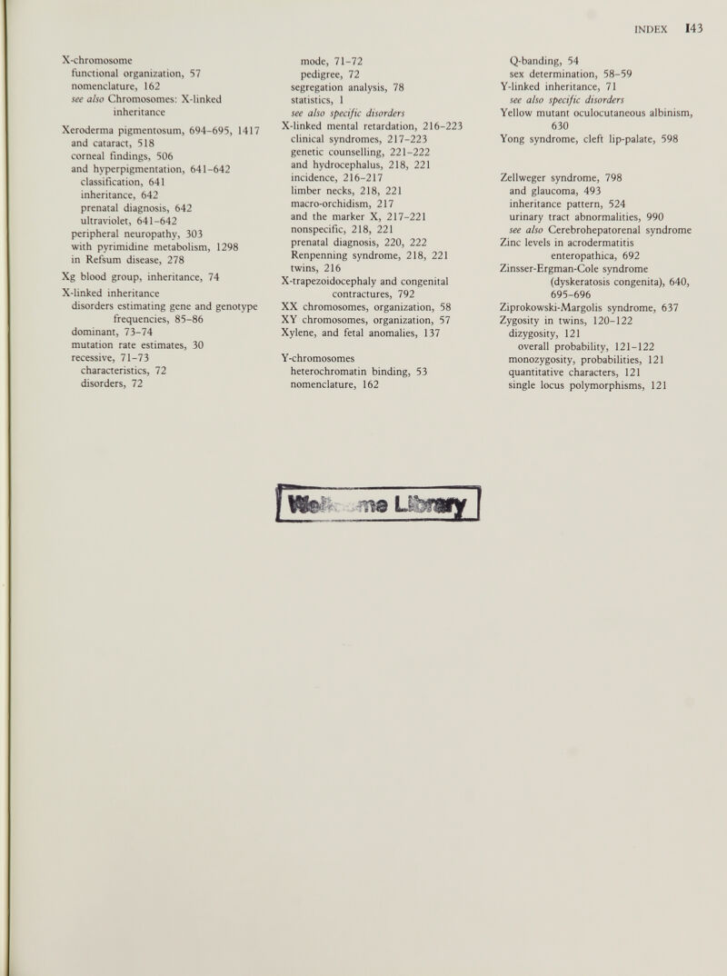 X-chromosome functional organization, 57 nomenclature, 162 see ü/so Chromosomes: X-linked inheritance Xeroderma pigmentosum, 694-695, 1417 and cataract, 518 corneal findings, 506 and hyperpigmentation, 641-642 classification, 641 inheritance, 642 prenatal diagnosis, 642 ultraviolet, 641-642 peripheral neuropathy, 303 with pyrimidine metabolism, 1298 in Refsum disease, 278 Xg blood group, inheritance, 74 X-linked inheritance disorders estimating gene and genotype frequencies, 85-86 dominant, 73-74 mutation rate estimates, 30 recessive, 71-73 characteristics, 72 disorders, 72 mode, 71-72 pedigree, 72 segregation analysis, 78 statistics, 1 see also specific disorders X-linked mental retardation, 216-223 clinical syndromes, 217-223 genetic counselling, 221-222 and hydrocephalus, 218, 221 incidence, 216-217 limber necks, 218, 221 macro-orchidism, 217 and the marker X, 217-221 nonspecific, 218, 221 prenatal diagnosis, 220, 222 Renpenning syndrome, 218, 221 twins, 216 X-trapezoidocephaly and congenital contractures, 792 XX chromosomes, organization, 58 XY chromosomes, organization, 57 Xylene, and fetal anomalies, 137 Y-chromosomes heterochromatin binding, 53 nomenclature, 162 Q-banding, 54 sex determination, 58-59 Y-linked inheritance, 71 see also specific disorders Yellow mutant oculocutaneous albinism, 630 Yong syndrome, cleft lip-palate, 598 Zellweger syndrome, 798 and glaucoma, 493 inheritance pattern, 524 urinary tract abnormalities, 990 see also Cerebrohepatorenal syndrome Zinc levels in acrodermatitis enteropathica, 692 Zinsser-Ergman-Cole syndrome (dyskeratosis congenita), 640, 695-696 Ziprokowski-Margolis syndrome, 637 Zygosity in twins, 120-122 dizygosity, 121 overall probability, 121-122 monozygosity, probabilities, 121 quantitative characters, 121 single locus polymorphisms, 121