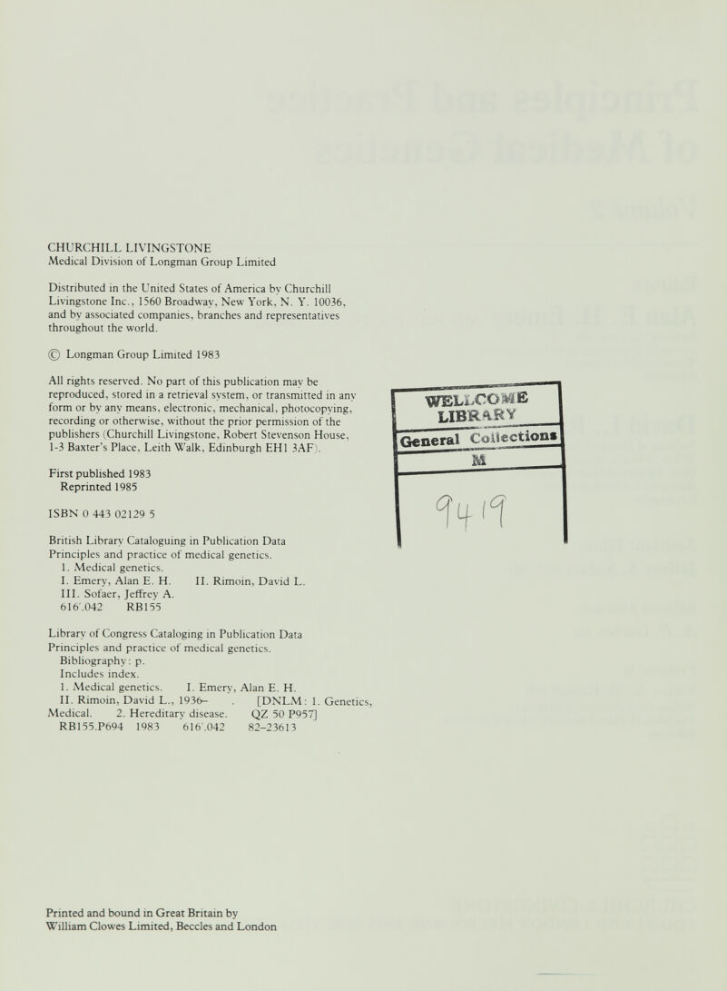 CHURCHILL LIVINGSTONE Medical Division of Longman Group Limited Distributed in the United States of America by Churchill Livingstone Inc., 1560 Broadway, New York, N. Y. 10036, and by associated companies, branches and representatives throughout the world. © Longman Group Limited 1983 All rights reserved. No part of this publication may be reproduced, stored in a retrieval system, or transmitted in any form or by any means, electronic, mechanical, photocopying, recording or otherwise, without the prior permission of the publishers (Churchill Livingstone, Robert Stevenson House, 1-3 Baxter’s Place, Leith Walk, Edinburgh EH1 3AF). First published 1983 Reprinted 1985 ISBN 0 443 02129 5 British Library Cataloguing in Publication Data Principles and practice of medical genetics. 1. Medical genetics. I. Emery, Alan E. H. II. Rimoin, David L. III. Sofaer, Jeffrey A. 616.042 RB155 Library of Congress Cataloging in Publication Data Principles and practice of medical genetics. Bibliography: p. Includes index. I. Medical genetics. I. Emery, Alan E. H. II. Rimoin, David L., 1936- [DNLM: 1. Genetics, Medical. 2. Hereditary disease. QZ 50 P957] RB155.P694 1983 616.042 82-23613 Printed and bound in Great Britain by William Clowes Limited, Beccles and London