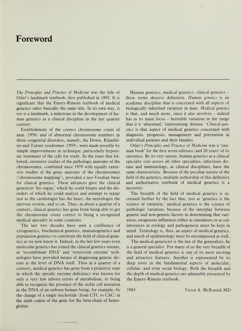 Foreword The Principles and Practice of Medicine was the title of Osier’s landmark textbook, first published in 1892. It is significant that the Emery-Rimoin textbook of medical genetics takes basically the same title. In its own way, it too is a landmark, a milestone in the development of hu man genetics as a clinical discipline in the last quarter century. Establishment of the correct chromosome count of man (1956) and of abnormal chromosome numbers in three congenital disorders, namely, the Down, Klinefel ter and Turner syndromes (1959), were made possible by simple improvements in technique, particularly hypoto nic treatment of the cells for study. In the years that fol lowed, extensive studies of the pathologic anatomy of the chromosomes, combined since 1970 with equally exten sive studies of the genic anatomy of the chromosomes (‘chromosome mapping’), provided a neo-Vesalian basis for clinical genetics. These advances gave the clinical geneticist ‘his organ,’ which he could biopsy and the dis orders of which he could analyze and attempt to repair just as the cardiologist has the heart, the neurologist the nervous system, and so on. Thus, in about a quarter of a century, clinical genetics has gone from being able to get the chromosome count correct to being a recognized medical specialty in some countries. The last two decades have seen a confluence of cytogenetics, biochemical genetics, immunogenetics and population genetics to constitute the field of clinical gene tics as we now know it. Indeed, in the last few years even molecular genetics has joined the clinical genetics stream, as ‘recombinant DNA’ and ‘restriction enzyme’ tech nologies have provided means of diagnosing genetic dis ease at the level of DNA itself. Thus in a quarter of a century, medical genetics has gone from a primitive state in which the specific enzyme deficiency was known for only a very few inborn errors of metabolism, to being able to recognize the presence of the sickle cell mutation in the DNA of an unborn human being, for example, by the change of a single nucleotide (from CTC to CAC) in the sixth codon of the gene for the beta-chain of hemo globin. Human genetics, medical genetics, clinical genetics - these terms deserve definition. Human genetics is an academic discipline that is concerned with all aspects of biologically inherited variation in man. Medical genetics is that, and much more, since it also involves - indeed has as its main focus - heritable variation in the range that it is ‘abnormal,’ representing ‘disease.’ Clinical gen etics is that aspect of medical genetics concerned with diagnosis, prognosis, management and prevention in individual patients and their families. Osier’s Principles and Practice of Medicine was a ‘one- man book’ for the first seven editions (and 20 years) of its existence. By its very nature, human genetics as a clinical specialty cuts across all other specialties; infectious dis ease and immunology, as clinical disciplines, have the same characteristic. Because of the peculiar nature of the field of the genetics, multiple authorship of this definitive and authoritative textbook of medical genetics is a necessity. The breadth of the field of medical genetics is in creased further by the fact that, just as ‘genetics is the science of variation,’ medical genetics is the science of pathologic variation; because of the interplay between genetic and non-genetic factors in determining that vari ation, exogenous influences either as simulators or as col laborators in etiology and pathogenesis must be kept in mind. Teratology is, thus, an aspect of medical genetics, and much of epidemiology must be encompassed as well. The medical geneticist is the last of the generalists; he is a general specialist. For many of us the very breadth of the field of medical genetics is one of its most exciting and attractive features. Another is represented by its deep roots in the fundamental aspects of molecular, cellular, and even social biology. Both the breadth and the depth of medical genetics are admirably presented by the Emery-Rimoin textbook. 1983 Victor A. McKusick MD