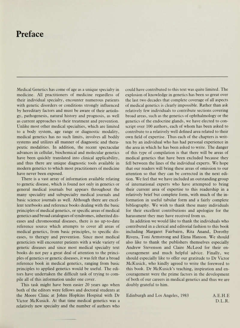 Preface Medical Genetics has come of age as a unique specialty in medicine. All practitioners of medicine regardless of their individual specialty, encounter numerous patients with genetic disorders or conditions strongly influenced by hereditary factors and must be aware of their aetiolo gy, pathogenesis, natural history and prognosis, as well as current approaches to their treatment and prevention. Unlike most other medical specialties, which are limited to a body system, age range or diagnostic modality, medical genetics has no such limits, involves all bodily systems and utilizes all manner of diagnostic and thera peutic modalities. In addition, the recent spectacular advances in cellular, biochemical and molecular genetics have been quickly translated into clinical applicability, and thus there are unique diagnostic tools available in modern genetics to which most practitioners of medicine have never been exposed. There is a vast array of information available relating to genetic disease, which is found not only in genetics or general medical journals but appears throughout the many speciality and subspecialty medical journals and basic science journals as well. Although there are excel lent textbooks and reference books dealing with the basic principles of medical genetics, or specific areas of medical genetics and broad catalogues of syndromes, inherited dis eases and chromosomal diseases, there is no up-to-date reference source which attempts to cover all areas of medical genetics, from basic principles, to specific dis eases, to therapy and prevention. Since most medical geneticists will encounter patients with a wide variety of genetic diseases and since most medical specialty text books do not pay a great deal of attention to the princi ples of genetics or genetic diseases, it was felt that a broad reference book in medical genetics, ranging from basic principles to applied genetics would be useful. The edi tors have undertaken the difficult task of trying to com pile all of this information under one cover. This task might have been easier 20 years ago when both of the editors were fellows and doctoral students at the Moore Clinic at Johns Hopkins Hospital with Dr Victor McKusick. At that time medical genetics was a relatively new specialty and the number of authors who could have contributed to this text was quite limited. The explosion of knowledge in genetics has been so great over the last two decades that complete coverage of all aspects of medical genetics is clearly impossible. Rather than ask relatively few individuals to contribute sections covering broad areas, such as the genetics of ophthalmology or the genetics of the endocrine glands, we have elected to con script over 100 authors, each of whom has been asked to contribute to a relatively well defined area related to their own field of expertise. Thus each of the chapters is writ ten by an individual who has had personal experience in the area in which he has been asked to write. The danger of this type of compilation is that there will be areas of medical genetics that have been excluded because they fell between the lines of the individual experts. We hope that our readers will bring these areas of omission to our attention so that they can be corrected in the next edi tion. We feel that we have included an outstanding group of international experts who have attempted to bring their current area of expertise to this readership in a relatively brief but complete form, with much of the in formation in useful tabular form and a fairly complete bibliography. We wish to thank these many individuals for their excellent contributions and apologize for the harassment they may have received from us. In addition we would like to thank the individuals who contributed in a clerical and editorial fashion to this book including Margaret Fairbairn, Rita Anand, Dorothy Rivera, Toni Armstrong and Elena Hanson. We should also like to thank the publishers themselves especially Andrew Stevenson and Claire McLeod for their en couragement and much helpful advice. Finally, we should especially like to offer our gratitude to Dr Victor McKusick, who kindly agreed to write the foreword to this book. Dr McKusick’s teaching, inspiration and en couragement were the prime factors in the development of both of our careers in medical genetics and thus we are doubly grateful to him. Edinburgh and Los Angeles, 1983 A.E.H.E D.L.R.