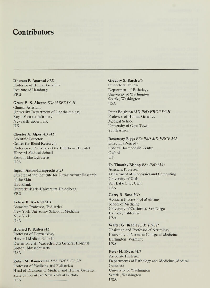 Contributors Dharam P. Agarwal PhD Professor of Human Genetics Institute of Hamburg FRG Grace E. S. Aherne BSc MBBS DCH Clinical Assistant University Department of Ophthalmology Royal Victoria Infirmary Newcastle upon Tyne UK Chester A. Alper AB MD Scientific Director Center for Blood Research; Professor of Pediatrics at the Childrens Hospital Harvard Medical School Boston, Massachusetts USA Ingrun Anton-Lamprecht ScD Director of the Institute for Ultrastructure Research of the Skin Hautklinik Ruprecht-Karls-Universitat Heidelberg FRG Felicia B. Axelrod MD Associate Professor, Pediatrics New York University School of Medicine New York USA Howard P. Baden MD Professor of Dermatology Harvard Medical School; Dermatologist, Massachusetts General Hospital Boston, Massachusetts USA Robin M. Bannerman DM FRCP FACP Professor of Medicine and Pediatrics; Head of Divisions of Medical and Human Genetics State University of New York at Buffalo USA Gregory S. Barsh BS Predoctoral Fellow Department of Pathology University of Washington Seattle, Washington USA Peter Beighton MD PhD FRCP DCH Professor of Human Genetics Medical School University of Cape Town South Africa Rosemary Biggs BSc PhD MD FRCP MA Director (Retired) Oxford Haemophilia Centre Oxford UK D. Timothy Bishop BSc PhD MSc Assistant Professor Department of Biophysics and Computing University of Utah Salt Lake City, Utah USA Gerry R. Boss MD Assistant Professor of Medicine School of Medicine University of California, San Diego La Jolla, California USA Walter G. Bradley DM FRCP Chairman and Professor of Neurology University of Vermont College of Medicine Burlington, Vermont USA Peter H. Byers MD Associate Professor Departments of Pathology and Medicine (Medical Genetics) University of Washington Seattle, Washington USA