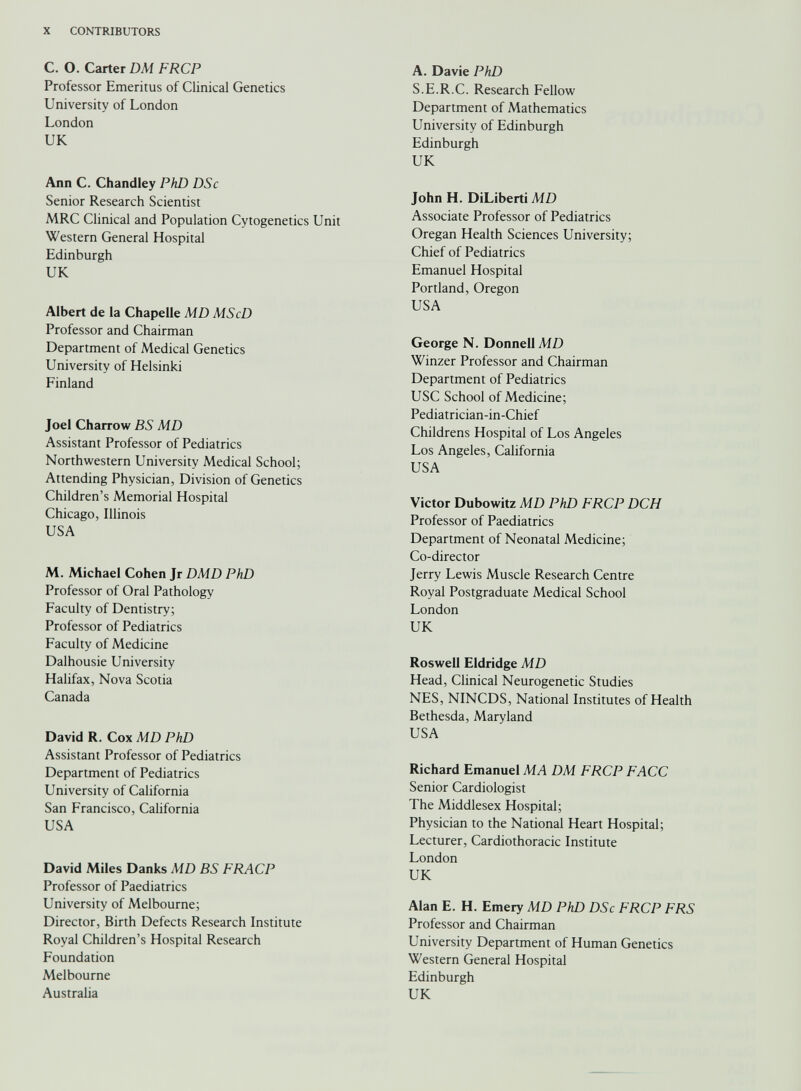 C. O. Carter DM FRCP Professor Emeritus of Clinical Genetics University of London London UK Ann C. Chandley PhD DSc Senior Research Scientist MRC Clinical and Population Cytogenetics Unit Western General Hospital Edinburgh UK Albert de la Chapelle MD MScD Professor and Chairman Department of Medical Genetics University of Helsinki Finland Joel Charrow BS MD Assistant Professor of Pediatrics Northwestern University Medical School; Attending Physician, Division of Genetics Children’s Memorial Hospital Chicago, Illinois USA M. Michael Cohen Jr DMD PhD Professor of Oral Pathology Faculty of Dentistry; Professor of Pediatrics Faculty of Medicine Dalhousie University Halifax, Nova Scotia Canada David R. Cox MD PhD Assistant Professor of Pediatrics Department of Pediatrics University of California San Francisco, California USA David Miles Danks MD BS FRACP Professor of Paediatrics University of Melbourne; Director, Birth Defects Research Institute Royal Children’s Hospital Research Foundation Melbourne Australia A. Davie PhD S.E.R.C. Research Fellow Department of Mathematics University of Edinburgh Edinburgh UK John H. DiLiberti MD Associate Professor of Pediatrics Oregan Health Sciences University; Chief of Pediatrics Emanuel Hospital Portland, Oregon USA George N. Donnell MD Winzer Professor and Chairman Department of Pediatrics USC School of Medicine; Pediatrician-in-Chief Childrens Hospital of Los Angeles Los Angeles, California USA Victor Dubowitz MD PhD FRCP DCH Professor of Paediatrics Department of Neonatal Medicine; Co-director Jerry Lewis Muscle Research Centre Royal Postgraduate Medical School London UK Roswell Eldridge MD Head, Clinical Neurogenetic Studies NES, NINCDS, National Institutes of Health Bethesda, Maryland USA Richard Emanuel MA DM FRCP FACC Senior Cardiologist The Middlesex Hospital; Physician to the National Heart Hospital; Lecturer, Cardiothoracic Institute London UK Alan E. H. Emery MD PhD DSc FRCP FRS Professor and Chairman University Department of Human Genetics Western General Hospital Edinburgh UK