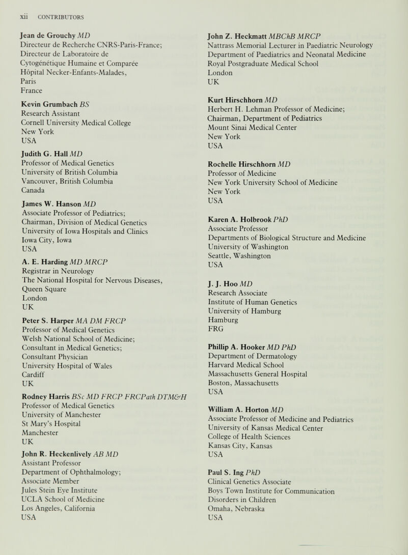 Jean de Grouchy MD Directeur de Recherche CNRS-Paris-France; Directeur de Laboratoire de Cytogénétique Humaine et Comparée Hôpital Necker-Enfants-Malades, Paris France Kevin Grumbach BS Research Assistant Cornell University Medical College New York USA Judith G. Hall MD Professor of Medical Genetics University of British Columbia Vancouver, British Columbia Canada James W. Hanson MD Associate Professor of Pediatrics; Chairman, Division of Medical Genetics University of Iowa Hospitals and Clinics Iowa City, Iowa USA A. E. Harding MD MRCP Registrar in Neurology The National Hospital for Nervous Diseases, Queen Square London UK Peter S. Harper MA DM FRCP Professor of Medical Genetics Welsh National School of Medicine; Consultant in Medical Genetics; Consultant Physician University Hospital of Wales Cardiff UK Rodney Harris BSc MD FRCP FRCPath DTM&H Professor of Medical Genetics University of Manchester St Mary’s Hospital Manchester UK John R. Heckenlively AB MD Assistant Professor Department of Ophthalmology; Associate Member Jules Stein Eye Institute UCLA School of Medicine Los Angeles, California USA John Z. Heckmatt MBChB MRCP Nattrass Memorial Lecturer in Paediatric Neurology Department of Paediatrics and Neonatal Medicine Royal Postgraduate Medical School London UK Kurt Hirschhorn MD Herbert H. Lehman Professor of Medicine; Chairman, Department of Pediatrics Mount Sinai Medical Center New York USA Rochelle Hirschhorn MD Professor of Medicine New York University School of Medicine New York USA Karen A. Holbrook PhD Associate Professor Departments of Biological Structure and Medicine University of Washington Seattle, Washington USA J. J. Hoo MD Research Associate Institute of Human Genetics University of Hamburg Hamburg FRG Phillip A. Hooker MD PhD Department of Dermatology Harvard Medical School Massachusetts General Hospital Boston, Massachusetts USA William A. Horton MD Associate Professor of Medicine and Pediatrics University of Kansas Medical Center College of Health Sciences Kansas City, Kansas USA Paul S. Ing PhD Clinical Genetics Associate Boys Town Institute for Communication Disorders in Children Omaha, Nebraska USA