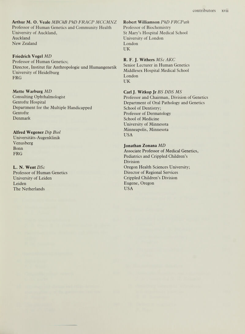 contributors XVII Arthur M. O. Veale MBChB PhD FRACP MCCMNZ Professor of Human Genetics and Community Health University of Auckland, Auckland New Zealand Robert Williamson PhD FRCPath Professor of Biochemistry St Mary’s Hospital Medical School University of London London UK Friedrich Vogel MD Professor of Human Genetics; Director, Institut für Anthropologie und Humangenetik Universitv of Heideiburg FRG R. F. J. Withers MSc AKC Senior Lecturer in Human Genetics Middlesex Hospital Medical School London UK Mette Warburg MD Consulting Ophthalmologist Gentofte Hospital Department for the Multiple Handicapped Gentofte Denmark Alfred Wegener Dip Biol Universitäts-Augenklinik Venusberg Bonn FRG L. N. Went DSc Professor of Human Genetics University of Leiden Leiden The Netherlands Carl J. Witkop Jr BS DDS MS Professor and Chairman, Division of Genetics Department of Oral Pathology and Genetics School of Dentistry; Professor of Dermatology School of Medicine University of Minnesota Minneapolis, Minnesota USA Jonathan Zonana MD Associate Professor of Medical Genetics, Pediatrics and Crippled Children’s Division Oregon Health Sciences University; Director of Regional Services Crippled Children’s Division Eugene, Oregon USA