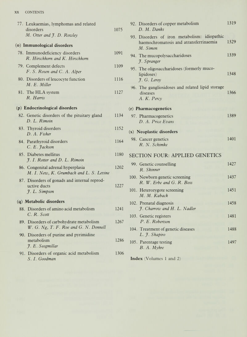 XX CONTENTS 77. Leukaemias, lymphomas and related disorders 1075 Ai. Otter and J. D. Rowley (o) Immunological disorders 78. Immunodeficiency disorders 1091 R. Hirschhom and K. Hirschhom 79. Complement defects 1109 F. S. Rosen and C. A. Alper 80. Disorders of leucocyte function 1116 M.E. Miller 81. The HLA system 1127 R. Harris (p) Endocrinological disorders 82. Genetic disorders of the pituitary gland 1134 D. L. Rimoin 83. Thyroid disorders 1152 D. A. Fisher 84. Parathyroid disorders 1164 C. E. Jackson 85. Diabetes mellitus 1180 J. /. Rotter and D. L. Rimoin 86. Congenital adrenal hyperplasia 1202 Ai. L New, K. Grumbach and L. S. Levine 87. Disorders of gonads and internal reprod uctive ducts 1227 J. L. Simpson (q) Metabolic disorders 88. Disorders of amino acid metabolism 1241 C. R. Scott 89. Disorders of carbohydrate metabolism 1267 W. G. Ng, T. F. Roe and G. N. Donnell 90. Disorders of purine and pyrimidine metabolism 1286 J. E. Seegmillar 91. Disorders of organic acid metabolism 1306 S. F Goodman 92. Disorders of copper metabolism 1319 D. M. Danks 93. Disorders of iron metabolism: idiopathic haemochromatosis and atransferrinaemia 1329 M. Simon 94. The mucopolysaccharidoses 1339 J. Spranger 95. The oligosaccharidoses (formerly muco lipidoses) 1348 J. G. Leroy 96. The gangliosidoses and related lipid storage diseases 1366 A. K. Percy (r) Pharmacogenetics 97. Pharmacogenetics 1389 D. A. Price Evans (s) Neoplastic disorders 98. Cancer genetics 1401 R. N. Schimke SECTION FOUR: APPLIED GENETICS 99. Genetic counselling R. Skinner 1427 100. Newborn genetic screening R. W. Erbe and G. R. Boss 1437 101. Heterozygote screening Ai. Ai. Kaback 1451 102. Prenatal diagnosis J. Charrow and H. L. Nadler 1458 103. Genetic registers P. E. Robertson 1481 104. Treatment of genetic diseases L. J. Shapiro 1488 105. Parentage testing B. A. Mvhre 1497 Index (Volumes 1 and 2)