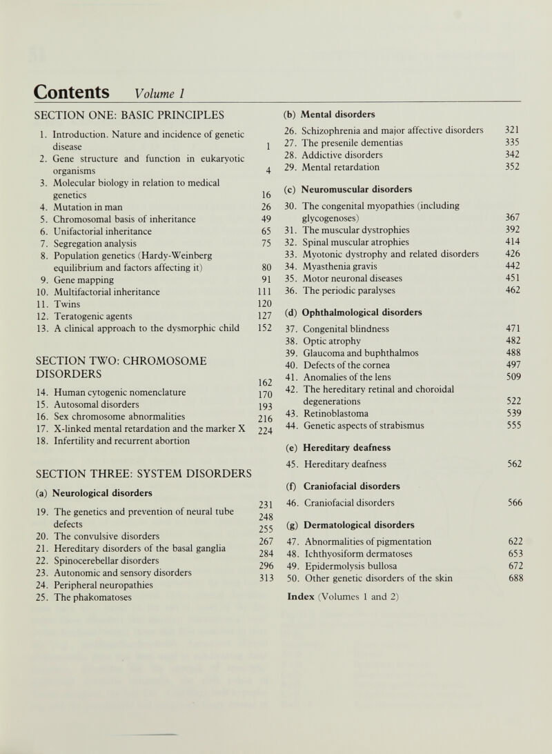 SECTION ONE: BASIC PRINCIPLES (b) Mental disorders 1. Introduction. Nature and incidence of genetic disease 2. Gene structure and function in eukaryotic organisms 3. Molecular biology in relation to medical genetics 4. Mutation in man 5. Chromosomal basis of inheritance 6. Unifactorial inheritance 7. Segregation analysis 8. Population genetics (Hardy-Weinberg equilibrium and factors affecting it) 9. Gene mapping 10. Multifactorial inheritance 11. Twins 12. Teratogenic agents 13. A clinical approach to the dysmorphic child SECTION TWO: CHROMOSOME DISORDERS 14. Human cytogenic nomenclature 15. Autosomal disorders 16. Sex chromosome abnormalities 17. X-linked mental retardation and the marker X 18. Infertility and recurrent abortion SECTION THREE: SYSTEM DISORDERS (a) Neurological disorders 19. The genetics and prevention of neural tube defects 20. The convulsive disorders 21. Hereditary disorders of the basal ganglia 22. Spinocerebellar disorders 23. Autonomic and sensory disorders 24. Peripheral neuropathies 25. The phakomatoses 26. Schizophrenia and major affective disorders 321 1 27. The presenile dementias 335 28. Addictive disorders 342 4 29. Mental retardation 352 16 (c) Neuromuscular disorders 26 30. The congenital myopathies (including 49 glycogenoses) 367 65 31. The muscular dystrophies 392 75 32. Spinal muscular atrophies 414 33. Myotonic dystrophy and related disorders 426 80 34. Myasthenia gravis 442 91 35. Motor neuronal diseases 451 111 36. The periodic paralyses 462 120 127 (d) Ophthalmological disorders 152 37. Congenital blindness 471 38. Optic atrophy 482 39. Glaucoma and buphthalmos 488 40. Defects of the cornea 497 162 170 41. Anomalies of the lens 509 42. The hereditary retinal and choroidal 193 degenerations 522 216 224 43. Retinoblastoma 539 44. Genetic aspects of strabismus 555 (e) Hereditary deafness 45. Hereditary deafness 562 (f) Craniofacial disorders 231 46. Craniofacial disorders 566 248 255 (g) Dermatological disorders 267 47. Abnormalities of pigmentation 622 284 48. Ichthyosiform dermatoses 653 296 49. Epidermolysis bullosa 672 313 50. Other genetic disorders of the skin 688 Index (Volumes 1 and 2)