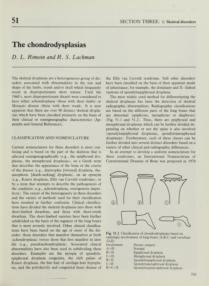 51 SECTION THREE: i) Skeletal disorders The chondrodysplasias D. L. Rimoin and R. S. Lachman The skeletal dysplasias are a heterogeneous group of dis orders associated with abnormalities in the size and shape of the limbs, trunk and/or skull which frequently result in disproportionate short stature. Until the 1960’s, most disproportionate dwarfs were considered to have either achondroplasia (those with short limbs) or Morquio disease (those with short trunk). It is now apparent that there are over 80 distinct skeletal dyspla sias which have been classified primarily on the basis of their clinical or roentgenographic characteristics (Ap pendix and General References). CLASSIFICATION AND NOMENCLATURE Current nomenclature for these disorders is most con fusing and is based on the part of the skeleton that is affected roentgenographically (e.g., the epiphyseal dys plasias, the metaphyseal dysplasias), on a Greek term that describes the appearance of the bone or the course of the disease (e.g., diastrophic [twisted] dysplasia, tha natophoric [death-seeking] dysplasia), on an eponym (e.g., Kniest dysplasia, Ellis van Creveld syndrome), or by a term that attempts to describe the pathogenesis of the condition (e.g., achondroplasia, osteogenesis imper fecta). The extent of the heterogeneity in these disorders and the variety of methods used for their classification have resulted in further confusion. Clinical classifica tions have divided the skeletal dysplasias into those with short-limbed dwarfism, and those with short-trunk dwarfism. The short-limbed varieties have been further subdivided on the basis of the segment of the long bones that is most severely involved. Other clinical classifica tions have been based on the age of onset of the dis order: those disorders that manifest themselves at birth (achondroplasia) versus those that first manifest in later life (e.g., pseudoachondroplasia). Associated clinical abnormalities have also been used in subdividing these disorders. Examples are the myopia of spondylo epiphyseal dysplasia congenita, the cleft palate of Kniest dysplasia, the fine hair of cartilage-hair hypopla sia, and the polydactyly and congenital heart disease of the Ellis van Creveld syndrome. Still other disorders have been classified on the basis of their apparent mode of inheritance; for example, the dominant and X-linked varieties of spondyloepiphyseal dysplasia. The most widely used method for differentiating the skeletal dysplasias has been the detection of skeletal radiographic abnormalities. Radiographic classifications are based on the different parts of the long bones that are abnormal (epiphyses, metaphyses or diaphyses) (Fig. 51.1 and 51.2). Thus, there are epiphyseal and metaphyseal dysplasias which can be further divided de pending on whether or not the spine is also involved (spondyloepiphyseal dysplasias, spondylometaphyseal dysplasias). Furthermore, each of these classes can be further divided into several distinct disorders based on a variety of other clinical and radiographic differences. In an attempt to develop a uniform nomenclature for these syndromes, an International Nomenclature of Constitutional Diseases of Bone was proposed in 1970 Fig. 51.1 Classification of chondrodysplasias based on radiologic involvement of long bones (A,B,C) and vertebrae (D,E). Involvement A+D B + D C + D B + E C+E B + C+E Disease category Normal Epiphyseal dysplasia Metaphyseal dysplasia Spondyloepiphyseal dysplasia Spondylometaphyseal dysplasia Spondyloepimetaphyseal dysplasia