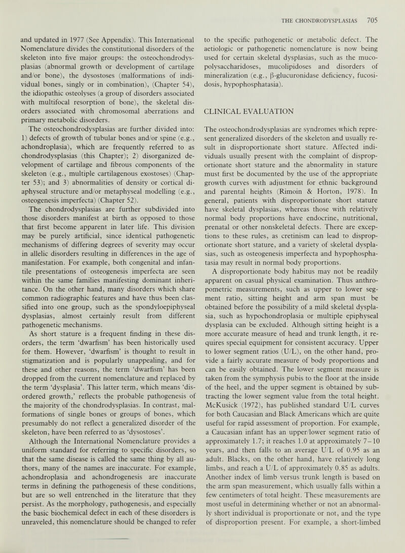 and updated in 1977 (See Appendix). This International Nomenclature divides the constitutional disorders of the skeleton into five major groups: the osteochondrodys- plasias (abnormal growth or development of cartilage and/or bone), the dysostoses (malformations of indi vidual bones, singly or in combination), (Chapter 54), the idiopathic osteolyses (a group of disorders associated with multifocal resorption of bone), the skeletal dis orders associated with chromosomal aberrations and primary metabolic disorders. The osteochondrodysplasias are further divided into: 1) defects of growth of tubular bones and/or spine (e.g., achondroplasia), which are frequently referred to as chondrodysplasias (this Chapter); 2) disorganized de velopment of cartilage and fibrous components of the skeleton (e.g., multiple cartilagenous exostoses) (Chap ter 53); and 3) abnormalities of density or cortical di aphyseal structure and/or metaphyseal modelling (e.g., osteogenesis imperfecta) (Chapter 52). The chondrodysplasias are further subdivided into those disorders manifest at birth as opposed to those that first become apparent in later life. This division may be purely artificial, since identical pathogenetic mechanisms of differing degrees of severity may occur in allelic disorders resulting in differences in the age of manifestation. For example, both congenital and infan tile presentations of osteogenesis imperfecta are seen within the same families manifesting dominant inheri tance. On the other hand, many disorders which share common radiographic features and have thus been clas sified into one group, such as the spondyloepiphyseal dysplasias, almost certainly result from different pathogenetic mechanisms. As short stature is a frequent finding in these dis orders, the term ‘dwarfism’ has been historically used for them. However, ‘dwarfism’ is thought to result in stigmatization and is popularly unappealing, and for these and other reasons, the term ‘dwarfism’ has been dropped from the current nomenclature and replaced by the term ‘dysplasia’. This latter term, which means ‘dis ordered growth,’ reflects the probable pathogenesis of the majority of the chondrodysplasias. In contrast, mal formations of single bones or groups of bones, which presumably do not reflect a generalized disorder of the skeleton, have been referred to as ‘dysostoses’. Although the International Nomenclature provides a uniform standard for referring to specific disorders, so that the same disease is called the same thing by all au thors, many of the names are inaccurate. For example, achondroplasia and achondrogenesis are inaccurate terms in defining the pathogenesis of these conditions, but are so well entrenched in the literature that they persist. As the morphology, pathogenesis, and especially the basic biochemical defect in each of these disorders is unraveled, this nomenclature should be changed to refer to the specific pathogenetic or metabolic defect. The aetiologic or pathogenetic nomenclature is now being used for certain skeletal dysplasias, such as the muco polysaccharidoses, mucolipidoses and disorders of mineralization (e.g., |3-glucuronidase deficiency, fucosi- dosis, hypophosphatasia). CLINICAL EVALUATION The osteochondrodysplasias are syndromes which repre sent generalized disorders of the skeleton and usually re sult in disproportionate short stature. Affected indi viduals usually present with the complaint of disprop ortionate short stature and the abnormality in stature must first be documented by the use of the appropriate growth curves with adjustment for ethnic background and parental heights (Rimoin & Horton, 1978). In general, patients with disproportionate short stature have skeletal dysplasias, whereas those with relatively normal body proportions have endocrine, nutritional, prenatal or other nonskeletal defects. There are excep tions to these rules, as cretinism can lead to disprop ortionate short stature, and a variety of skeletal dyspla sias, such as osteogenesis imperfecta and hypophospha tasia may result in normal body proportions. A disproportionate body habitus may not be readily apparent on casual physical examination. Thus anthro pometric measurements, such as upper to lower seg ment ratio, sitting height and arm span must be obtained before the possibility of a mild skeletal dyspla sia, such as hypochondroplasia or multiple epiphyseal dysplasia can be excluded. Although sitting height is a more accurate measure of head and trunk length, it re quires special equipment for consistent accuracy. Upper to lower segment ratios (U/L), on the other hand, pro vide a fairly accurate measure of body proportions and can be easily obtained. The lower segment measure is taken from the symphysis pubis to the floor at the inside of the heel, and the upper segment is obtained by sub tracting the lower segment value from the total height. McKusick (1972), has published standard U/L curves for both Caucasian and Black Americans which are quite useful for rapid assessment of proportion. For example, a Caucasian infant has an upper/lower segment ratio of approximately 1.7; it reaches 1.0 at approximately 7-10 years, and then falls to an average U/L of 0.95 as an adult. Blacks, on the other hand, have relatively long limbs, and reach a U/L of approximately 0.85 as adults. Another index of limb versus trunk length is based on the arm span measurement, which usually falls within a few centimeters of total height. These measurements are most useful in determining whether or not an abnormal ly short individual is proportionate or not, and the type of disproportion present. For example, a short-limbed