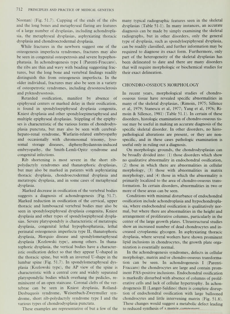 Noonan) (Fig. 51.7). Cupping of the ends of the ribs and the long bones and metaphyseal flaring are features of a large number of dysplasias, including achondropla sia, the metaphyseal dysplasias, asphyxiating thoracic dysplasia and chondroectodermal dysplasia. While fractures in the newborn suggest one of the osteogenesis imperfecta syndromes, fractures may also be seen in congenital osteopetrosis and severe hvpophos- phatasia. In achondrogenesis type I (Parenti-Fraccaro), the ribs are thin and wavy with beading suggesting frac tures, but the long bone and vertebral findings readily distinguish this from osteogenesis imperfecta. In the older individual, fractures may also be seen in a variety of osteopetrotic syndromes, including dvsosteosclerosis and pyknodvsostosis. Retarded ossification, manifest by absence of epiphyseal centers or marked delay in their ossification, is found in spondyloepiphyseal dysplasia congenita, Kniest dysplasia and other spondvloepimetaphyseal and multiple epiphyseal dysplasias. Stippling of the epiphy ses is characteristic of the various forms of chondrodys plasia punctata, but may also be seen with cerebral- hepato-renal syndrome, Warfarin-related embryopathy and occasionally with chromosomal trisomy, lyso somal storage diseases, diphenylhydantoin-induced embryopathy, the Smith-Lemli-Opitz syndrome and congenital infections. Rib shortening is most severe in the short rib- polydactvly syndromes and thanatophoric dysplasias, but may also be marked in patients with asphyxiating thoracic dysplasia, chondroectodermal dysplasia and metatropic dysplasia, and in some cases of metaphyseal dysplasia. Marked decrease in ossification of the vertebral bodies suggests a diagnosis of achondrogenesis (Fig. 51.7). Marked reduction in ossification of the cervical, upper thoracic and lumbosacral vertebral bodies may also be seen in spondyloepiphyseal dysplasia congenita, Kniest dysplasia and other types of spondyloepiphyseal dyspla sias. Severe platyspondvly is characteristic of metatropic dysplasia, congenital lethal hvpophosphatasia, lethal perinatal osteogenesis imperfecta type II, thanatophoric dysplasia, Morquio disease and spondvlometaphyseal dysplasia (Kozlowski type), among others. In thana tophoric dysplasia, the vertical bodies have a character istic ossification defect so that they appear U-shaped in the thoracic spine, but with an inverted U-shape in the lumbar spine (Fig. 51.7). In spondvlometaphyseal dys plasia (Kozlowski type), the AP view of the spine is characteristic with a central core and widely separated platvspondvlic bodies which overhang the pedicles, re miniscent of an open staircase. Coronal clefts of the ver tebrae can be seen in Kniest dysplasia, Rolland- Desbuquois syndrome, Weisenbach-Zweymuller syn drome, short rib-polydactvly syndrome type I and the various types of chondrodysplasia punctata. These examples are representative of but a few of the many typical radiographic features seen in the skeletal dysplasias (Table 51-1). In many instances, an accurate diagnosis can be made by simply examining the skeletal radiographs, but in other disorders, only the general type of dysplasia, such as spondyloepiphyseal dysplasia, can be readily classified, and further information may be required to diagnose its exact form. Furthermore, only part of the heterogeneity of the skeletal dysplasias has been delineated to date and there are many disorders that will require morphologic or biochemical studies for their exact delineation. CHONDRO-OSSEOUS MORPHOLOGY In recent years, morphological studies of chondro- osseous tissue have revealed specific abnormalities in many of the skeletal dysplasias, (Rimoin, 1975; Sillence et al, 1979; Stanescu et al, 1977; Yang et al, 1976; Ri moin & Sillence, 1981) (Table 51.1). In certain of these disorders, histologic examination of chondro-osseous tis sue may be useful in making an accurate diagnosis of the specific skeletal disorder. In other disorders, no histo- pathological alterations are present, or they are non specific, and in these cases pathologic examination is useful only in ruling out a diagnosis. On morphologic grounds, the chondrodysplasias can be broadly divided into: (1) those disorders which show no qualitative abnormality in endochondral ossification, (2) those in which there are abnormalities in cellular morphology, (3) those with abnormalities in matrix morphology, and (4) those in which the abnormality is primarily localized to the area of chondro-osseous trans formation. In certain disorders, abnormalities in two or more of these areas can be seen. Conditions with minimal disturbance of endochondral ossification include achondroplasia and hypochondropla- sia, where endochondral ossification is qualitatively nor mal, but where there are abnormalities in the height and arrangement of proliferative columns, particularly in the center of the large growth plates. Ultrastructural studies show an increased number of dead chondrocytes and in creased cytoplasmic glycogen. In asphyxiating thoracic dysplasia, where several workers have shown prominent lipid inclusions in chondrocytes, the growth plate orga nization is essentially normal. In the achondrogenesis syndromes, defects in cellular morphology, matrix and/or chondro-osseous transforma tion can be seen. In achondrogenesis I (Parenti- Fraccaro) the chondrocytes are large and contain prom inent PAS-positive inclusions. Endochondral ossification is markedly disturbed with absence of columns of prolif erative cells and lack of cellular hypertrophy. In achon drogenesis II (Langer-Saldino) there is complete disrup tion of endochondral ossification with large ballooned chondrocytes and little intervening matrix (Fig. 51.8). These changes would suggest a metabolic defect leading to reduced synthesis of a jgfttrL y