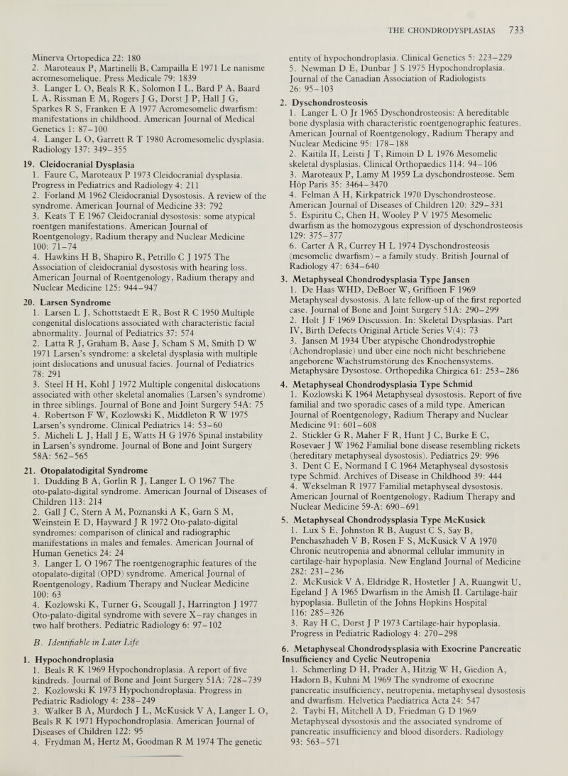 Minerva Ortopedica 22: 180 2. Maroteaux P, Martinelli B, Campailla E 1971 Le nanisme acromesomelique. Press Medicale 79: 1839 3. Langer L O, Beals R K, Solomon I L, Bard P A, Baard L A, Rissman E M, Rogers J G, Dorst J P, Hall J G, Sparkes R S, Franken E A 1977 Acromesomelic dwarfism: manifestations in childhood. American Journal of Medical Genetics 1: 87-100 4. Langer L O, Garrett R T 1980 Acromesomelic dysplasia. Radiology 137: 349-355 19. Cleidocranial Dysplasia 1. Faure C, Maroteaux P 1973 Cleidocranial dysplasia. Progress in Pediatrics and Radiology 4: 211 2. Forland M 1962 Cleidocranial Dysostosis. A review of the syndrome. American Journal of Medicine 33: 792 3. Keats T E 1967 Cleidocranial dysostosis: some atypical roentgen manifestations. American Journal of Roentgenologv, Radium therapv and Nuclear Medicine 100: 71-74 4. Hawkins H B, Shapiro R, Petrillo C J 1975 The Association of cleidocranial dysostosis with hearing loss. American Journal of Roentgenology, Radium therapy and Nuclear Medicine 125: 944-947 20. Larsen Syndrome 1. Larsen L J, Schottstaedt E R, Bost R C 1950 Multiple congenital dislocations associated with characteristic facial abnormality. Journal of Pediatrics 37: 574 2. Latta R J, Graham B, Aase J, Scham S M, Smith D W 1971 Larsen’s syndrome: a skeletal dysplasia with multiple joint dislocations and unusual facies. Journal of Pediatrics 78: 291 3. Steel H H, Kohl J 1972 Multiple congenital dislocations associated with other skeletal anomalies (Larsen’s syndrome) in three siblings. Journal of Bone and Joint Surgery 54A: 75 4. Robertson F W, Kozlowski K, Middleton R W 1975 Larsen’s syndrome. Clinical Pediatrics 14: 53-60 5. Micheli L J, Hall J E, Watts H G 1976 Spinal instability in Larsen’s svndrome. Journal of Bone and Joint Surgery 58A: 562-565 21. Otopalatodigital Syndrome 1. Dudding B A, Gorlin R J, Langer L O 1967 The oto-palato-digital syndrome. American Journal of Diseases of Children 113: 214' 2. Gall J C, Stern A M, Poznanski A K, Garn S M, Weinstein E D, Hayward J R 1972 Oto-palato-digital syndromes: comparison of clinical and radiographic manifestations in males and females. American Journal of Human Genetics 24: 24 3. Langer L O 1967 The roentgenographic features of the otopalato-digital (OPD) syndrome. Americal Journal of Roentgenologv, Radium Therapy and Nuclear Medicine 100: 63 4. Kozlowski K, Turner G, Scougall J, Harrington J 1977 Oto-palato-digital syndrome with severe X-ray changes in two half brothers. Pediatric Radiology 6: 97-102 B. Identifiable in Later Life 1. Hypochondroplasia 1. Beals R K 1969 Hypochondroplasia. A report of five kindreds. Journal of Bone and Joint Surgery 51 A: 728-739 2. Kozlowski K 1973 Hypochondroplasia. Progress in Pediatric Radiology 4: 238-249 3. Walker B A, Murdoch J L, McKusick V A, Langer L O, Beals R K 1971 Hypochondroplasia. American Journal of Diseases of Children 122: 95 4. Frydman M, Hertz M, Goodman R M 1974 The genetic entity of hypochondroplasia. Clinical Genetics 5: 223-229 5. Newman D E, Dunbar J S 1975 Hypochondroplasia. Journal of the Canadian Association of Radiologists 26: 95-103 2. Dyschondrosteosis 1. Langer L O Jr 1965 Dyschondrosteosis: A hereditable bone dysplasia with characteristic roentgenographic features. American Journal of Roentgenology, Radium Therapy and Nuclear Medicine 95: 178-188 2. Kaitila II, Leisti J T, Rimoin D L 1976 Mesomelic skeletal dysplasias. Clinical Orthopaedics 114: 94-106 3. Maroteaux P, Lamy M 1959 La dyschondrosteose. Sem Hop Paris 35: 3464-3470 4. Felman A H, Kirkpatrick 1970 Dyschondrosteose. American Journal of Diseases of Children 120: 329-331 5. Espiritu C, Chen H, Wooley P V 1975 Mesomelic dwarfism as the homozygous expression of dyschondrosteosis 129: 375-377 6. Carter A R, Currey H L 1974 Dyschondrosteosis (mesomelic dwarfism) - a family study. British Journal of Radiology 47: 634-640 3. Metaphyseal Chondrodysplasia Type Jansen 1. De Haas WHD, DeBoer W, Griffioen F 1969 Metaphyseal dysostosis. A late fellow-up of the first reported case. Journal of Bone and Joint Surgery 51 A: 290-299 2. Holt J F 1969 Discussion. In: Skeletal Dysplasias. Part IV, Birth Defects Original Article Series V(4): 73 3. Jansen M 1934 Uber atypische Chondrodystrophie (Achondroplasie) und fiber eine noch nicht beschriebene angeborene Wachstrumstorung des Knochensystems. Metaphysare Dysostose. Orthopedika Chirgica 61: 253-286 4. Metaphyseal Chondrodysplasia Type Schmid 1. Kozlowski K 1964 Metaphyseal dysostosis. Report of five familial and two sporadic cases of a mild type. American Journal of Roentgenology, Radium Therapy and Nuclear Medicine 91: 601-608 2. Stickler G R, Maher F R, Hunt J C, Burke E C, Rosevaer J W 1962 Familial bone disease resembling rickets (hereditary metaphyseal dysostosis). Pediatrics 29: 996 3. Dent C E, Normand I C 1964 Metaphyseal dysostosis type Schmid. Archives of Disease in Childhood 39: 444 4. Wekselman R 1977 Familial metaphyseal dysostosis. American Journal of Roentgenology, Radium Therapy and Nuclear Medicine 59-A: 690-691 5. Metaphyseal Chondrodysplasia Type McKusick 1. Lux S E, Johnston R B, August C S, Say B, Penchaszhadeh V B, Rosen F S, McKusick V A 1970 Chronic neutropenia and abnormal cellular immunity in cartilage-hair hvpoplasia. New England Journal of Medicine 282: 231-236 2. McKusick V A, Eldridge R, Hostetler J A, Ruangwit U, Egeland J A 1965 Dwarfism in the Amish II. Cartilage-hair hypoplasia. Bulletin of the Johns Hopkins Hospital 116: 285-326 3. Ray H C, Dorst J P 1973 Cartilage-hair hypoplasia. Progress in Pediatric Radiology 4: 270-298 6. Metaphyseal Chondrodysplasia with Exocrine Pancreatic Insufficiency and Cyclic Neutropenia 1. Schmerling D H, Prader A, Hitzig W H, Giedion A, Hadorn B, Kuhni M 1969 The syndrome of exocrine pancreatic insufficiency, neutropenia, metaphyseal dysostosis and dwarfism. Helvetica Paediatrica Acta 24: 547 2. Taybi H, Mitchell A D, Friedman G D 1969 Metaphyseal dysostosis and the associated syndrome of pancreatic insufficiency and blood disorders. Radiology 93: 563-571