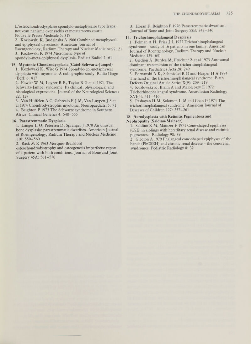 L’osteochondrodysplasie spondvlo-metaphysaire type Irapa: nouveau nanisme over rachis et metatarscens courts. Nouvelle Presse Medicale 5: 319 2. Kozlowski K, Budzinska A 1966 Combined metaphyseal and epiphyseal dysostosis. American Journal of Roentgenology, Radium Therapy and Nuclear Medicine 97: 21 3. Kozlowski K 1974 Micromelic type of spondylo-meta-epiphyseal dysplasia. Pediatr Radiol 2: 61 15. Myotonic Chondrodysplasia (Catel-Schwartz-Jampel) 1. Kozlowski K, Wise G 1974 Spondylo-epi-metaphyseal dysplasia with myotonia. A radiographic study. Radio Diagn (Berl) 6: 817 2. Fowler W M, Loyzer R B, Taylor R G et al 1974 The Schwartz-Jampel syndrome. Its clinical, physiological and histological expressions. Journal of the Neurological Sciences 22: 127 3. Van Huffelen A C, Gabrealo F J M, Van Luypen J S et al 1974 Chondrodystrophic myotonia. Neuropaediatri 5: 71 4. Beighton P 1973 The Schwartz syndrome in Southern Africa. Clinical Genetics 4: 548-555 16. Parastremmatic Dysplasia 1. Langer L O, Petersen D, Spranger J 1970 An unusual bone dysplasia: parastremmatic dwarfism. American Journal of Roentgenology, Radium Therapy and Nuclear Medicine 110: 550-560 2. Rask M R 1963 Morquio-Brailsford osteochondrodystrophy and osteogenesis imperfects: report of a patient with both conditions. Journal of Bone and Joint Surgery 45A: 561-570 3. Horan F, Beighton P 1976 Parastremmatic dwarfism. Journal of Bone and Joint Surgery 58B: 343-346 17. Trichorhinophalangeal Dysplasia 1. Felman A H, Frias J L 1977 Trichorhinophalangeal syndrome - study of 16 patients in one family. American Journal of Roentgenology, Radium Therapv and Nuclear Medicine 129: 631 2. Giedion A, Burdea M, Fruchter Z et al 1973 Autosomal dominant transmission of the trichorhinophalangeal syndrome. Paediatrica Acta 28: 249 3. Poznanski A K, Schmickel R D and Harper H A 1974 The hand in the trichorhinophalangeal syndrome. Birth Defects Original Article Series X(9): 209-219 4. Kozlowski K, Blaim A and Malolepszy E 1972 Trichorhinophalangeal syndrome. Australasian Radiology XVI(4): 411-416 5. Pashayan H M, Solomon L M and Chan G 1974 The trichorhinophalangeal syndrome. American Journal of Diseases of Children 127: 257-261 18. Acrodysplasia with Retinitis Pigmentosa and Nephropathy (Saldino-Mainzer) 1. Saldino R M, Mainzer F 1971 Cone-shaped epiphyses (CSE) in siblings with hereditary renal disease and retinitis pigmentosa. Radiology 98: 39 2. Giedion A 1979 Phalangeal cone-shaped epiphyses of the hands (PhCSEH) and chronic renal disease - the conorenal syndromes. Pediatric Radiology 8: 32