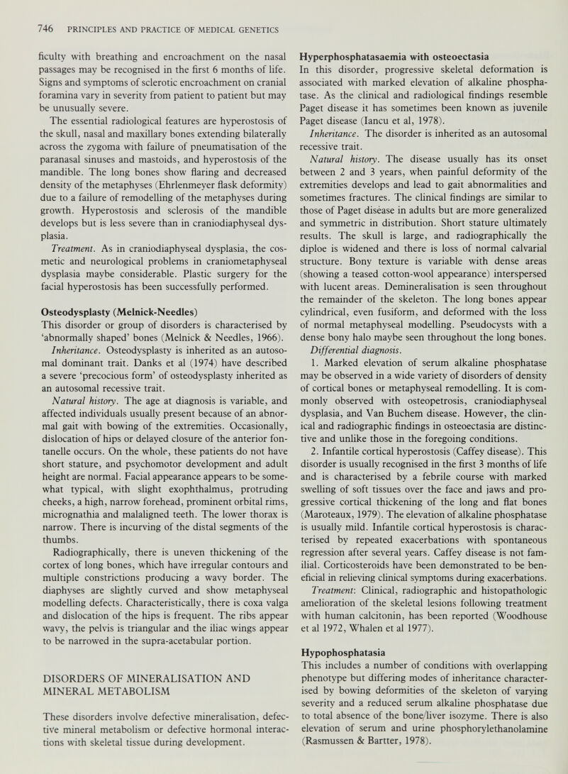 ficulty with breathing and encroachment on the nasal passages may be recognised in the first 6 months of life. Signs and symptoms of sclerotic encroachment on cranial foramina vary in severity from patient to patient but may be unusually severe. The essential radiological features are hyperostosis of the skull, nasal and maxillary bones extending bilaterally across the zygoma with failure of pneumatisation of the paranasal sinuses and mastoids, and hyperostosis of the mandible. The long bones show flaring and decreased density of the metaphyses (Ehrlenmeyer flask deformity) due to a failure of remodelling of the metaphyses during growth. Hyperostosis and sclerosis of the mandible develops but is less severe than in craniodiaphyseal dys plasia. Treatment. As in craniodiaphyseal dysplasia, the cos metic and neurological problems in craniometaphyseal dysplasia maybe considerable. Plastic surgery for the facial hyperostosis has been successfully performed. Osteodysplasty (Melnick-Needles) This disorder or group of disorders is characterised by ‘abnormally shaped’ bones (Melnick & Needles, 1966). Inheritance. Osteodysplasty is inherited as an autoso mal dominant trait. Danks et al (1974) have described a severe ‘precocious form’ of osteodysplasty inherited as an autosomal recessive trait. Natural history. The age at diagnosis is variable, and affected individuals usually present because of an abnor mal gait with bowing of the extremities. Occasionally, dislocation of hips or delayed closure of the anterior fon tanelle occurs. On the whole, these patients do not have short stature, and psychomotor development and adult height are normal. Facial appearance appears to be some what typical, with slight exophthalmus, protruding cheeks, a high, narrow forehead, prominent orbital rims, micrognathia and malaligned teeth. The lower thorax is narrow. There is incurving of the distal segments of the thumbs. Radiographically, there is uneven thickening of the cortex of long bones, which have irregular contours and multiple constrictions producing a wavy border. The diaphyses are slightly curved and show metaphyseal modelling defects. Characteristically, there is coxa valga and dislocation of the hips is frequent. The ribs appear wavy, the pelvis is triangular and the iliac wings appear to be narrowed in the supra-acetabular portion. DISORDERS OF MINERALISATION AND MINERAL METABOLISM These disorders involve defective mineralisation, defec tive mineral metabolism or defective hormonal interac tions with skeletal tissue during development. Hyperphosphatasaemia with osteoectasia In this disorder, progressive skeletal deformation is associated with marked elevation of alkaline phospha tase. As the clinical and radiological findings resemble Paget disease it has sometimes been known as juvenile Paget disease (Iancu et al, 1978). Inheritance. The disorder is inherited as an autosomal recessive trait. Natural history. The disease usually has its onset between 2 and 3 years, when painful deformity of the extremities develops and lead to gait abnormalities and sometimes fractures. The clinical findings are similar to those of Paget diséase in adults but are more generalized and symmetric in distribution. Short stature ultimately results. The skull is large, and radiographically the diploe is widened and there is loss of normal calvarial structure. Bony texture is variable with dense areas (showing a teased cotton-wool appearance) interspersed with lucent areas. Demineralisation is seen throughout the remainder of the skeleton. The long bones appear cylindrical, even fusiform, and deformed with the loss of normal metaphyseal modelling. Pseudocysts with a dense bony halo maybe seen throughout the long bones. Differential diagnosis. 1. Marked elevation of serum alkaline phosphatase may be observed in a wide variety of disorders of density of cortical bones or metaphyseal remodelling. It is com monly observed with osteopetrosis, craniodiaphyseal dysplasia, and Van Buchem disease. However, the clin ical and radiographic findings in osteoectasia are distinc tive and unlike those in the foregoing conditions. 2. Infantile cortical hyperostosis (Caffey disease). This disorder is usually recognised in the first 3 months of fife and is characterised by a febrile course with marked swelling of soft tissues over the face and jaws and pro gressive cortical thickening of the long and flat bones (Maroteaux, 1979). The elevation of alkaline phosphatase is usually mild. Infantile cortical hyperostosis is charac terised by repeated exacerbations with spontaneous regression after several years. Caffey disease is not fam ilial. Corticosteroids have been demonstrated to be ben eficial in relieving clinical symptoms during exacerbations. Treatment-. Clinical, radiographic and histopathologic amelioration of the skeletal lesions following treatment with human calcitonin, has been reported (Woodhouse et al 1972, Whalen et al 1977). Hypophosphatasia This includes a number of conditions with overlapping phenotype but differing modes of inheritance character ised by bowing deformities of the skeleton of varying severity and a reduced serum alkaline phosphatase due to total absence of the bone/liver isozyme. There is also elevation of serum and urine phosphorylethanolamine (Rasmussen & Bartter, 1978).
