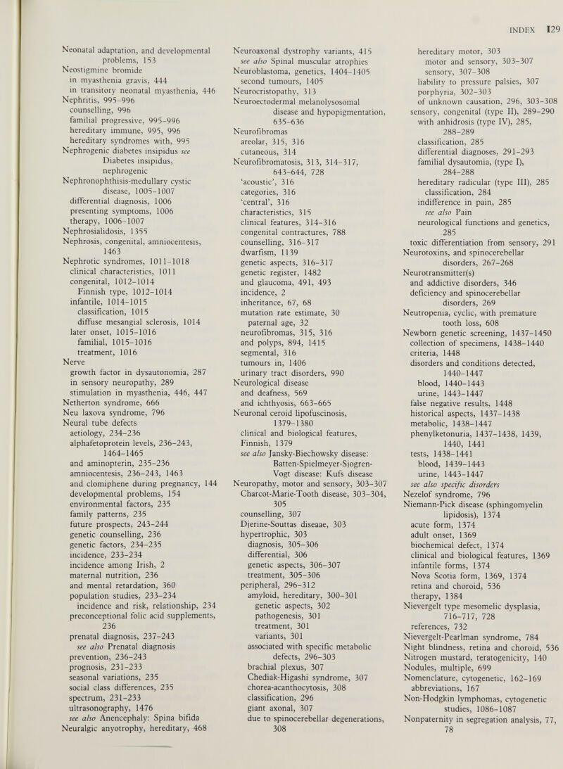 Neonatal adaptation, and developmental problems, 153 Neostigmine bromide in myasthenia gravis, 444 in transitory neonatal myasthenia, 446 Nephritis, 995-996 counselling, 996 familial progressive, 995-996 hereditary immune, 995, 996 hereditary syndromes with, 995 Nephrogenic diabetes insipidus see Diabetes insipidus, nephrogenic Nephronophthisis-medullary cystic disease, 1005-1007 differential diagnosis, 1006 presenting symptoms, 1006 therapy, 1006-1007 Nephrosialidosis, 1355 Nephrosis, congenital, amniocentesis, 1463 Nephrotic syndromes, 1011-1018 clinical characteristics, 1011 congenital, 1012-1014 Finnish type, 1012-1014 infantile, 1014-1015 classification, 1015 diffuse mesangial sclerosis, 1014 later onset, 1015-1016 familial, 1015-1016 treatment, 1016 Nerve growth factor in dysautonomia, 287 in sensory neuropathy, 289 stimulation in myasthenia, 446, 447 Netherton syndrome, 666 Neu laxova syndrome, 796 Neural tube defects aetiology, 234-236 alphafetoprotein levels, 236-243, 1464-1465 and aminopterin, 235-236 amniocentesis, 236-243, 1463 and clomiphene during pregnancy, 144 developmental problems, 154 environmental factors, 235 family patterns, 235 future prospects, 243-244 genetic counselling, 236 genetic factors, 234-235 incidence, 233-234 incidence among Irish, 2 maternal nutrition, 236 and mental retardation, 360 population studies, 233-234 incidence and risk, relationship, 234 preconceptional folic acid supplements, 236 prenatal diagnosis, 237-243 see also Prenatal diagnosis prevention, 236-243 prognosis, 231-233 seasonal variations, 235 social class differences, 235 spectrum, 231-233 ultrasonography, 1476 see also Anencephaly: Spina bifida Neuralgic anyotrophy, hereditary, 468 Neuroaxonal dystrophy variants, 415 see also Spinal muscular atrophies Neuroblastoma, genetics, 1404-1405 second tumours, 1405 Neurocristopathy, 313 Neuroectodermal melanolysosomal disease and hypopigmentation, 635-636 Neurofibromas areolar, 315, 316 cutaneous, 314 Neurofibromatosis, 313, 314-317, 643-644, 728 ‘acoustic’, 316 categories, 316 ‘central’, 316 characteristics, 315 clinical features, 314-316 congenital contractures, 788 counselling, 316-317 dwarfism, 1139 genetic aspects, 316-317 genetic register, 1482 and glaucoma, 491, 493 incidence, 2 inheritance, 67, 68 mutation rate estimate, 30 paternal age, 32 neurofibromas, 315, 316 and polyps, 894, 1415 segmental, 316 tumours in, 1406 urinary tract disorders, 990 Neurological disease and deafness, 569 and ichthyosis, 663-665 Neuronal ceroid lipofuscinosis, 1379-1380 clinical and biological features, Finnish, 1379 see also Jansky-Biechowsky disease: Batten-Spielmeyer-Sjogren- Vogt disease: Kufs disease Neuropathy, motor and sensory, 303-307 Charcot-Marie-Tooth disease, 303-304, 305 counselling, 307 Djerine-Souttas diseaae, 303 hypertrophic, 303 diagnosis, 305-306 differential, 306 genetic aspects, 306-307 treatment, 305-306 peripheral, 296-312 amyloid, hereditary, 300-301 genetic aspects, 302 pathogenesis, 301 treatment, 301 variants, 301 associated with specific metabolic defects, 296-303 brachial plexus, 307 Chediak-Higashi syndrome, 307 chorea-acanthocytosis, 308 classification, 296 giant axonal, 307 due to spinocerebellar degenerations, 308 hereditary motor, 303 motor and sensory, 303-307 sensory, 307-308 liability to pressure palsies, 307 porphyria, 302-303 of unknown causation, 296, 303-308 sensory, congenital (type II), 289-290 with anhidrosis (type IV), 285, 288-289 classification, 285 differential diagnoses, 291-293 familial dysautomia, (type I), 284-288 hereditary radicular (type III), 285 classification, 284 indifference in pain, 285 see also Pain neurological functions and genetics, 285 toxic differentiation from sensory, 291 Neurotoxins, and spinocerebellar disorders, 267-268 Neurotransmitter(s) and addictive disorders, 346 deficiency and spinocerebellar disorders, 269 Neutropenia, cyclic, with premature tooth loss, 608 Newborn genetic screening, 1437-1450 collection of specimens, 1438-1440 criteria, 1448 disorders and conditions detected, 1440-1447 blood, 1440-1443 urine, 1443-1447 false negative results, 1448 historical aspects, 1437-1438 metabolic, 1438-1447 phenylketonuria, 1437-1438, 1439, 1440, 1441 tests, 1438-1441 blood, 1439-1443 urine, 1443-1447 see also specific disorders Nezelof syndrome, 796 Niemann-Pick disease (sphingomyelin lipidosis), 1374 acute form, 1374 adult onset, 1369 biochemical defect, 1374 clinical and biological features, 1369 infantile forms, 1374 Nova Scotia form, 1369, 1374 retina and choroid, 536 therapy, 1384 Nievergelt type mesomelic dysplasia, 716-717, 728 references, 732 Nievergelt-Pearlman syndrome, 784 Night blindness, retina and choroid, 536 Nitrogen mustard, teratogenicity, 140 Nodules, multiple, 699 Nomenclature, cytogenetic, 162-169 abbreviations, 167 Non-Hodgkin lymphomas, cytogenetic studies, 1086-1087 Nonpaternity in segregation analysis, 77, 78