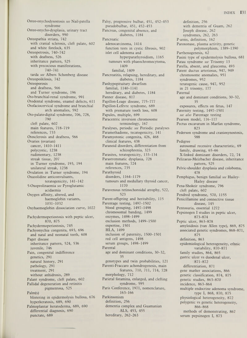 Osteo-onychodysostosis see Nail-patella syndrome Osteo-onycho-dysplasia, urinary tract disorders, 990 Osteopathia striata, 742 with cranial sclerosis, cleft palate, 602 and white forelock, 635 Osteopetrosis, 740-742 with deafness, 526 inheritance pattern, 525 with precocious manifestations, 740-741 tarda see Albers Schonberg disease Osteopoikilosis, 742 Osteoporosis and deafness, 566 and Turner syndrome, 196 Oto-branchial-renal syndrome, 991 Otodental syndrome, enamel defects, 611 Otofaciocervical syndrome and branchial arch anomalies, 592 Oto-palato-digital syndrome, 706, 728, 790 cleft palate, 602 main features, 718-719 references, 733 Otosclerosis and deafness, 566 Ovaries (ovarian) cancer, 1410-1411 polycystic, 1238 rudimentary, 1238 streak tissue, 207 in Turner syndrome, 193, 194 unilateral streak, 1238 Ovulation in Turner syndrome, 194 Oxazolidine anticonvulsants, teratogenicity, 141-142 5-Oxoprolinaemia see Pyroglutamic acidaemia Oxygen affinity, altered, and haemoglobin variants, 1031-1032 Oxyhaemoglobin dissociation curve, 1022 Pachydermoperiostosis with peptic ulcer, 870, 875 Pachydermoperiostosis, 745 Pachyonychia congenita, 693, 696 and natal and neonatal teeth, 608 Paget disease inheritance pattern, 524, 536 juvenile, 746 Pain, congenital indifference genetics, 291 natural history, 291 pathology, 291 treatment, 291 without anhidrosis, 289 Palant syndrome, cleft palate, 602 Pallidal degeneration and retinitis pigmentosa, 525 Palm(s) blistering in epidermolysis bullosa, 676 hyperkeratosis, 689, 690 Palmoplantar keratoderma, 689, 690 differential diagnosis, 690 punctate, 689 Palsy, progressive bulbar, 451, 452-453 pseudobulbar, 451, 452-453 Pancreas, congenital absence, and diabetes, 1184 Pancreatic adenocarcinoma, 1414 function tests in cystic fibrosis, 902 islet cell adenoma and hyperparathyroidism, 1165 tumours with phaeochromocytoma, 1409 familial, 1409 Pancreatitis, relapsing, hereditary, and diabetes, 1184 Panhypopituitary dwarfism familial, 1140-1141 hereditary, and diabetes, 1184 Panner disease, 817 Papillon-Leage disease, 775-777 Papillon-Lefèvre syndrome, 689 with premature tooth loss, 608 Papules, multiple, 699 Paracentric inversion chromosome terminology, 167 Paralyses, periodic see Periodic paralyses Paramethadione, tecatogenicity, 141 Paramyotonie congenita, 426, 468 clinical features, 438 Paranoid disorders, differentiation from schizophrenia, 323 Parasites, teratogenicity, 133-134 Parastremmatic dysplasia, 728 main features, 724 references, 735 Parathyroid disorders, 1164-1179 tumours and medullary thyroid cancer, 1170 Paravenous retinochoroidal atrophy, 522, 523 Parent-offspring and heritability, 115 Parentage testing, 1497-1502 blood grouping, 1497-1498 chromosomal banding, 1499 enzymes, 1498-1499 exclusion methods, 1499-1500 expertise, 1501 HLA, 1499 inclusion of paternity, 1500-1501 red cell antigens, 1498 serum groups, 1498-1499 Parental age and dominant conditions, 30-32, 35 genotypes and twin probabilities, 121 Parenti-Fraccaro achondrogenesis, main features, 710, 711, 714, 728 morphology, 712 Parietal foramina, enlarged, and clefting syndrome, 595 Paris Conference, 1971, nomenclature, 163-166 Parkinsonism definition, 256 dementia complex and Guamanian ALS, 453, 455 hereditary, 262-263 definition, 256 with dementia of Guam, 262 Joseph disease, 262 syndromes, 262, 263 P-arms, definition, 162 Paroxonase, plasma activity, genetic polymorphism, 1389-1390 Parthenogenesis, 62 Pasini type of epidermolysis bullosa, 681 Patau syndrome see Trisomy 13 Patella, absent, and glaucoma, 493 Patent ductus arteriosus, 947, 949 chromosome anomalies, 951 syndromes, 952 teratogenic cause, 947, 952 in 21 trisomy, 177 Paternal age and dominant conditions, 30-32, 35 exposures, effects on fetus, 147 Paternity testing, 1497-1501 see also Parentage testing Pearson model, 116-117 Pectus excavatum in Marfan syndrome, 823 Pederson syndrome and craniosynostosis, 588 Pedigree autosomal recessive characteristic, 69 family, drawing, 65-66 X-linked dominant disorders, 72, 74 Pelizaeus-Meizbacher disease, inheritance pattern, 525 Pelvic-shoulder dysplasia and coloboma, 478 Pemphigus, benign familial see Hailey- Hailey disease Pena-Shokeir syndrome, 796 cleft palate, 602 Pendred syndrome, 570, 1155 Penicillamine and connective tissue disease, 145 Pentosuria, essential 1272 Pepsinogen I studies in peptic ulcer, 873-874 Peptic ulcer, 863-878 amyloidosis (van Allen type), 869, 875 associated genetic syndromes, 868-871, 875 definition, 863 epidemiological heterogeneity, ethnic variability, 870-871 family studies, 864, 865 gastric ulcer vs duodenal ulcer, 871-872 differentiation, 871 gene marker associations, 866 genetic classification, 874, 875 genetic studies, 863-870 incidence, 863-864 multiple endocrine adenoma syndrome, type I, 868, 870, 875 physiological heterogeneity, 872 polygenic vs genetic heterogeneity, 866-868 methods of demonstrating, 867 serum pepsinogen I, 873