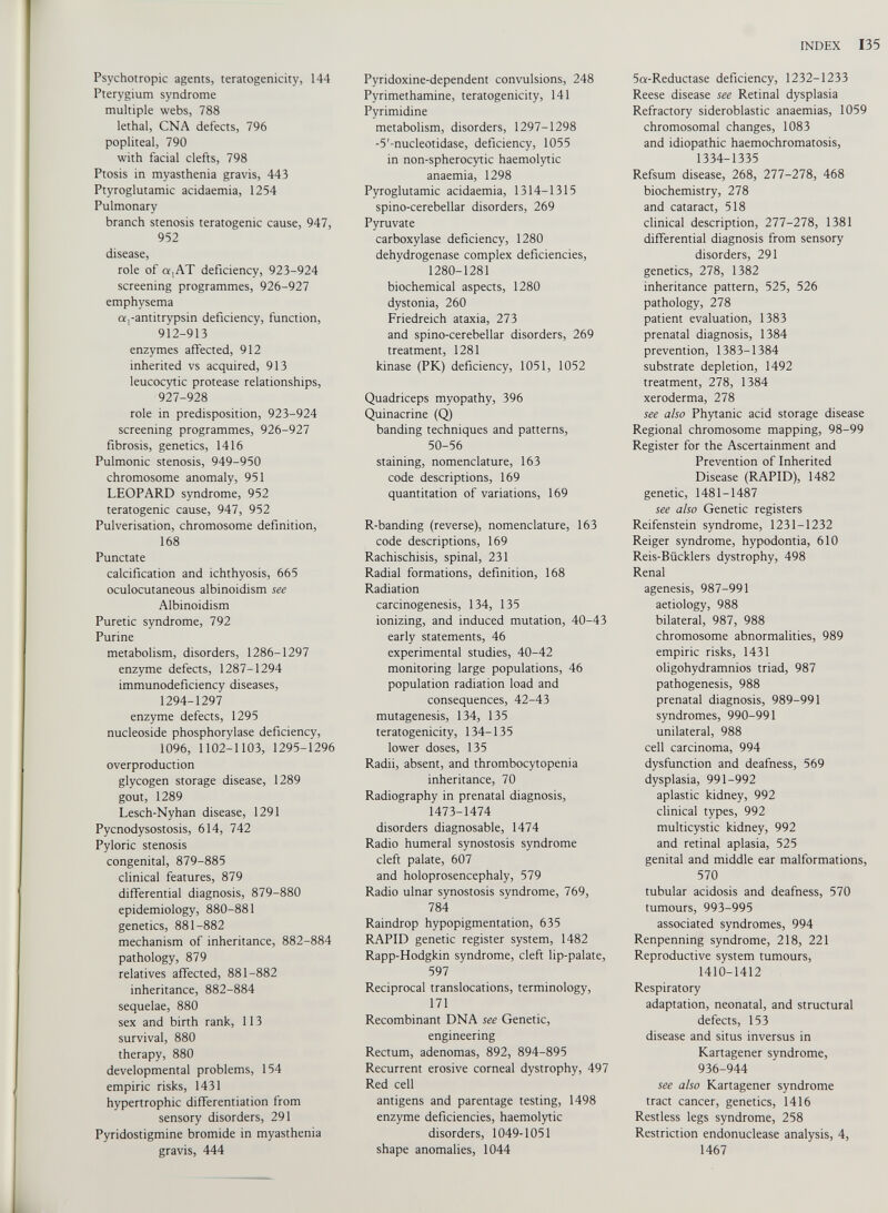 Psychotropic agents, teratogenicity, 144 Pterygium syndrome multiple webs, 788 lethal, CNA defects, 796 popliteal, 790 with facial clefts, 798 Ptosis in myasthenia gravis, 443 Ptyroglutamic acidaemia, 1254 Pulmonary branch stenosis teratogenic cause, 947, 952 disease, role of a,AT deficiency, 923-924 screening programmes, 926-927 emphysema a,-antitrypsin deficiency, function, 912-913 enzymes affected, 912 inherited vs acquired, 913 leucocytic protease relationships, 927-928 role in predisposition, 923-924 screening programmes, 926-927 fibrosis, genetics, 1416 Pulmonic stenosis, 949-950 chromosome anomaly, 951 LEOPARD syndrome, 952 teratogenic cause, 947, 952 Pulverisation, chromosome definition, 168 Punctate calcification and ichthyosis, 665 oculocutaneous albinoidism see Albinoidism Puretic syndrome, 792 Purine metabolism, disorders, 1286-1297 enzyme defects, 1287-1294 immunodeficiency diseases, 1294-1297 enzyme defects, 1295 nucleoside phosphorylase deficiency, 1096, 1102-1103, 1295-1296 overproduction glycogen storage disease, 1289 gout, 1289 Lesch-Nyhan disease, 1291 Pycnodysostosis, 614, 742 Pyloric stenosis congenital, 879-885 clinical features, 879 differential diagnosis, 879-880 epidemiology, 880-881 genetics, 881-882 mechanism of inheritance, 882-884 pathology, 879 relatives affected, 881-882 inheritance, 882-884 sequelae, 880 sex and birth rank, 113 survival, 880 therapy, 880 developmental problems, 154 empiric risks, 1431 hypertrophic differentiation from sensory disorders, 291 Pyridostigmine bromide in myasthenia gravis, 444 Pyridoxine-dependent convulsions, 248 Pyrimethamine, teratogenicity, 141 Pyrimidine metabolism, disorders, 1297-1298 -5'-nucleotidase, deficiency, 1055 in non-spherocytic haemolytic anaemia, 1298 Pyroglutamic acidaemia, 1314-1315 spino-cerebellar disorders, 269 Pyruvate carboxylase deficiency, 1280 dehydrogenase complex deficiencies, 1280-1281 biochemical aspects, 1280 dystonia, 260 Friedreich ataxia, 273 and spino-cerebellar disorders, 269 treatment, 1281 kinase (PK) deficiency, 1051, 1052 Quadriceps myopathy, 396 Quinacrine (Q) banding techniques and patterns, 50-56 staining, nomenclature, 163 code descriptions, 169 quantitation of variations, 169 R-banding (reverse), nomenclature, 163 code descriptions, 169 Rachischisis, spinal, 231 Radial formations, definition, 168 Radiation carcinogenesis, 134, 135 ionizing, and induced mutation, 40-43 early statements, 46 experimental studies, 40-42 monitoring large populations, 46 population radiation load and consequences, 42-43 mutagenesis, 134, 135 teratogenicity, 134-135 lower doses, 135 Radii, absent, and thrombocytopenia inheritance, 70 Radiography in prenatal diagnosis, 1473-1474 disorders diagnosable, 1474 Radio humeral synostosis syndrome cleft palate, 607 and holoprosencephaly, 579 Radio ulnar synostosis syndrome, 769, 784 Raindrop hypopigmentation, 635 RAPID genetic register system, 1482 Rapp-Hodgkin syndrome, cleft lip-palate, 597 Reciprocal translocations, terminology, 171 Recombinant DNA see Genetic, engineering Rectum, adenomas, 892, 894-895 Recurrent erosive corneal dystrophy, 497 Red cell antigens and parentage testing, 1498 enzyme deficiencies, haemolytic disorders, 1049-1051 shape anomalies, 1044 5a-Reductase deficiency, 1232-1233 Reese disease see Retinal dysplasia Refractory sideroblastic anaemias, 1059 chromosomal changes, 1083 and idiopathic haemochromatosis, 1334-1335 Refsum disease, 268, 277-278, 468 biochemistry, 278 and cataract, 518 clinical description, 277-278, 1381 differential diagnosis from sensory disorders, 291 genetics, 278, 1382 inheritance pattern, 525, 526 pathology, 278 patient evaluation, 1383 prenatal diagnosis, 1384 prevention, 1383-1384 substrate depletion, 1492 treatment, 278, 1384 xeroderma, 278 see also Phytanic acid storage disease Regional chromosome mapping, 98-99 Register for the Ascertainment and Prevention of Inherited Disease (RAPID), 1482 genetic, 1481-1487 see also Genetic registers Reifenstein syndrome, 1231-1232 Reiger syndrome, hypodontia, 610 Reis-Bücklers dystrophy, 498 Renal agenesis, 987-991 aetiology, 988 bilateral, 987, 988 chromosome abnormalities, 989 empiric risks, 1431 oligohydramnios triad, 987 pathogenesis, 988 prenatal diagnosis, 989-991 syndromes, 990-991 unilateral, 988 cell carcinoma, 994 dysfunction and deafness, 569 dysplasia, 991-992 aplastic kidney, 992 clinical types, 992 multicystic kidney, 992 and retinal aplasia, 525 genital and middle ear malformations, 570 tubular acidosis and deafness, 570 tumours, 993-995 associated syndromes, 994 Renpenning syndrome, 218, 221 Reproductive system tumours, 1410-1412 Respiratory adaptation, neonatal, and structural defects, 153 disease and situs inversus in Kartagener syndrome, 936-944 see also Kartagener syndrome tract cancer, genetics, 1416 Restless legs syndrome, 258 Restriction endonuclease analysis, 4, 1467