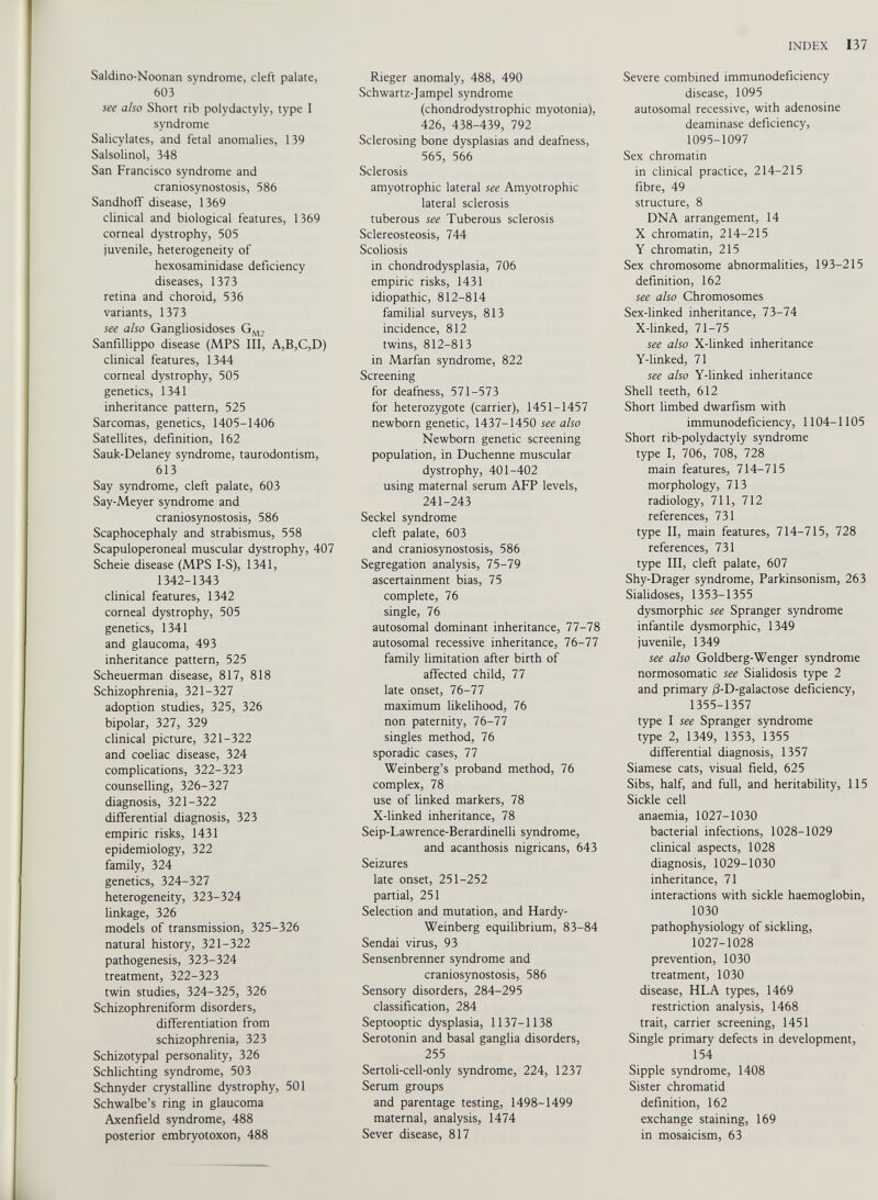 Saldino-Noonan syndrome, cleft palate, 603 see also Short rib polydactyly, type I syndrome Salicylates, and fetal anomalies, 139 Salsolinol, 348 San Francisco syndrome and craniosynostosis, 586 Sandhoff disease, 1369 clinical and biological features, 1369 corneal dystrophy, 505 juvenile, heterogeneity of hexosaminidase deficiency diseases, 1373 retina and choroid, 536 variants, 1373 see also Gangliosidoses G M2 Sanfillippo disease (MPS III, A,B,C,D) clinical features, 1344 corneal dystrophy, 505 genetics, 1341 inheritance pattern, 525 Sarcomas, genetics, 1405-1406 Satellites, definition, 162 Sauk-Delaney syndrome, taurodontism, 613 Say syndrome, cleft palate, 603 Say-Meyer syndrome and craniosynostosis, 586 Scaphocephaly and strabismus, 558 Scapuloperoneal muscular dystrophy, 407 Scheie disease (MPS I-S), 1341, 1342-1343 clinical features, 1342 corneal dystrophy, 505 genetics, 1341 and glaucoma, 493 inheritance pattern, 525 Scheuerman disease, 817, 818 Schizophrenia, 321-327 adoption studies, 325, 326 bipolar, 327, 329 clinical picture, 321-322 and coeliac disease, 324 complications, 322-323 counselling, 326-327 diagnosis, 321-322 differential diagnosis, 323 empiric risks, 1431 epidemiology, 322 family, 324 genetics, 324-327 heterogeneity, 323-324 linkage, 326 models of transmission, 325-326 natural history, 321-322 pathogenesis, 323-324 treatment, 322-323 twin studies, 324-325, 326 Schizophreniform disorders, differentiation from schizophrenia, 323 Schizotypal personality, 326 Schlichting syndrome, 503 Schnyder crystalline dystrophy, 501 Schwalbe’s ring in glaucoma Axenfield syndrome, 488 posterior embryotoxon, 488 Rieger anomaly, 488, 490 Schwartz-Jampel syndrome (chondrodystrophic myotonia), 426, 438-439, 792 Sclerosing bone dysplasias and deafness, 565, 566 Sclerosis amyotrophic lateral see Amyotrophic lateral sclerosis tuberous see Tuberous sclerosis Sclereosteosis, 744 Scoliosis in chondrodysplasia, 706 empiric risks, 1431 idiopathic, 812-814 familial surveys, 813 incidence, 812 twins, 812-813 in Marfan syndrome, 822 Screening for deafness, 571-573 for heterozygote (carrier), 1451-1457 newborn genetic, 1437-1450 see also Newborn genetic screening population, in Duchenne muscular dystrophy, 401-402 using maternal serum AFP levels, 241-243 Seckel syndrome cleft palate, 603 and craniosynostosis, 586 Segregation analysis, 75-79 ascertainment bias, 75 complete, 76 single, 76 autosomal dominant inheritance, 77-78 autosomal recessive inheritance, 76-77 family limitation after birth of affected child, 77 late onset, 76-77 maximum likelihood, 76 non paternity, 76-77 singles method, 76 sporadic cases, 77 Weinberg’s proband method, 76 complex, 78 use of linked markers, 78 X-linked inheritance, 78 Seip-Lawrence-Berardinelli syndrome, and acanthosis nigricans, 643 Seizures late onset, 251-252 partial, 251 Selection and mutation, and Hardy- Weinberg equilibrium, 83-84 Sendai virus, 93 Sensenbrenner syndrome and craniosynostosis, 586 Sensory disorders, 284-295 classification, 284 Septooptic dysplasia, 1137-1138 Serotonin and basal ganglia disorders, 255 Sertoli-cell-only syndrome, 224, 1237 Serum groups and parentage testing, 1498-1499 maternal, analysis, 1474 Sever disease, 817 Severe combined immunodeficiency disease, 1095 autosomal recessive, with adenosine deaminase deficiency, 1095-1097 Sex chromatin in clinical practice, 214-215 fibre, 49 structure, 8 DNA arrangement, 14 X chromatin, 214-215 Y chromatin, 215 Sex chromosome abnormalities, 193-215 definition, 162 see also Chromosomes Sex-linked inheritance, 73-74 X-linked, 71-75 see also X-linked inheritance Y-linked, 71 see also Y-linked inheritance Shell teeth, 612 Short limbed dwarfism with immunodeficiency, 1104-1105 Short rib-polydactyly syndrome type I, 706, 708, 728 main features, 714-715 morphology, 713 radiology, 711, 712 references, 731 type II, main features, 714-715, 728 references, 731 type III, cleft palate, 607 Shy-Drager syndrome, Parkinsonism, 263 Sialidoses, 1353-1355 dysmorphic see Spranger syndrome infantile dysmorphic, 1349 juvenile, 1349 see also Goldberg-Wenger syndrome normosomatic see Sialidosis type 2 and primary /3-D-galactose deficiency, 1355-1357 type I see Spranger syndrome type 2, 1349, 1353, 1355 differential diagnosis, 1357 Siamese cats, visual field, 625 Sibs, half, and full, and heritability, 115 Sickle cell anaemia, 1027-1030 bacterial infections, 1028-1029 clinical aspects, 1028 diagnosis, 1029-1030 inheritance, 71 interactions with sickle haemoglobin, 1030 pathophysiology of sickling, 1027-1028 prevention, 1030 treatment, 1030 disease, HLA types, 1469 restriction analysis, 1468 trait, carrier screening, 1451 Single primary defects in development, 154 Sipple syndrome, 1408 Sister chromatid definition, 162 exchange staining, 169 in mosaicism, 63