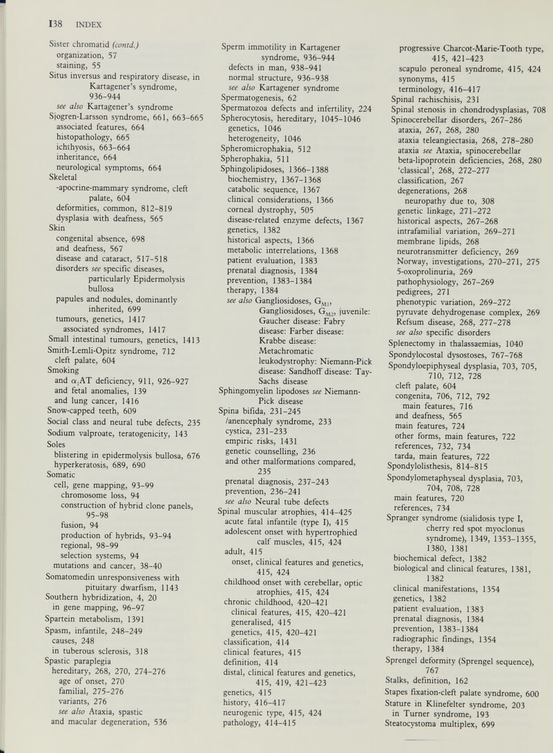 Sister chromatid (contd.) organization, 57 staining, 55 Situs inversus and respiratory disease, in Kartagener’s syndrome, 936-944 see also Kartagener’s syndrome Sjogren-Larsson syndrome, 661, 663-665 associated features, 664 histopathology, 665 ichthyosis, 663-664 inheritance, 664 neurological symptoms, 664 Skeletal -apocrine-mammary syndrome, cleft palate, 604 deformities, common, 812-819 dysplasia with deafness, 565 Skin congenital absence, 698 and deafness, 567 disease and cataract, 517-518 disorders see specific diseases, particularly Epidermolysis bullosa papules and nodules, dominantly inherited, 699 tumours, genetics, 1417 associated syndromes, 1417 Small intestinal tumours, genetics, 1413 Smith-Lemli-Opitz syndrome, 712 cleft palate, 604 Smoking and a,AT deficiency, 911, 926-927 and fetal anomalies, 139 and lung cancer, 1416 Snow-capped teeth, 609 Social class and neural tube defects, 235 Sodium valproate, teratogenicity, 143 Soles blistering in epidermolysis bullosa, 676 hyperkeratosis, 689, 690 Somatic cell, gene mapping, 93-99 chromosome loss, 94 construction of hybrid clone panels, 95-98 fusion, 94 production of hybrids, 93-94 regional, 98-99 selection systems, 94 mutations and cancer, 38-40 Somatomedin unresponsiveness with pituitary dwarfism, 1143 Southern hybridization, 4, 20 in gene mapping, 96-97 Spartein metabolism, 1391 Spasm, infantile, 248-249 causes, 248 in tuberous sclerosis, 318 Spastic paraplegia hereditary, 268, 270, 274-276 age of onset, 270 familial, 275-276 variants, 276 see also Ataxia, spastic and macular degeneration, 536 Sperm immotility in Kartagener syndrome, 936-944 defects in man, 938-941 normal structure, 936-938 see also Kartagener syndrome Spermatogenesis, 62 Spermatozoa defects and infertility, 224 Spherocytosis, hereditary, 1045-1046 genetics, 1046 heterogeneity, 1046 Spheromicrophakia, 512 Spherophakia, 511 Sphingolipidoses, 1366-1388 biochemistry, 1367-1368 catabolic sequence, 1367 clinical considerations, 1366 corneal dystrophy, 505 disease-related enzyme defects, 1367 genetics, 1382 historical aspects, 1366 metabolic interrelations, 1368 patient evaluation, 1383 prenatal diagnosis, 1384 prevention, 1383-1384 therapy, 1384 see also Gangliosidoses, G MI , Gangliosidoses, G M2 , juvenile: Gaucher disease: Fabry disease: Färber disease: Krabbe disease: Metachromatic leukodystrophy: Niemann-Pick disease: Sandhoff disease: Tay- Sachs disease Sphingomyelin lipodoses see Niemann- Pick disease Spina bifida, 231-245 /anencephaly syndrome, 233 cystica, 231-233 empiric risks, 1431 genetic counselling, 236 and other malformations compared, 235 prenatal diagnosis, 237-243 prevention, 236-241 see also Neural tube defects Spinal muscular atrophies, 414-425 acute fatal infantile (type I), 415 adolescent onset with hypertrophied calf muscles, 415, 424 adult, 415 onset, clinical features and genetics, 415, 424 childhood onset with cerebellar, optic atrophies, 415, 424 chronic childhood, 420-421 clinical features, 415, 420-421 generalised, 415 genetics, 415, 420-421 classification, 414 clinical features, 415 definition, 414 distal, clinical features and genetics, 415, 419, 421-423 genetics, 415 history, 416-417 neurogenic type, 415, 424 pathology, 414-415 progressive Charcot-Marie-Tooth type, 415, 421-423 scapulo peroneal syndrome, 415, 424 synonyms, 415 terminology, 416-417 Spinal rachischisis, 231 Spinal stenosis in chondrodysplasias, 708 Spinocerebellar disorders, 267-286 ataxia, 267, 268, 280 ataxia teleangiectasia, 268, 278-280 ataxia see Ataxia, spinocerebellar beta-lipoprotein deficiencies, 268, 280 ‘classical’, 268, 272-277 classification, 267 degenerations, 268 neuropathy due to, 308 genetic linkage, 271-272 historical aspects, 267-268 intrafamilial variation, 269-271 membrane lipids, 268 neurotransmitter deficiency, 269 Norway, investigations, 270-271, 275 5-oxoprolinuria, 269 pathophysiology, 267-269 pedigrees, 271 phenotypic variation, 269-272 pyruvate dehydrogenase complex, 269 Refsum disease, 268, 277-278 see also specific disorders Splenectomy in thalassaemias, 1040 Spondylocostal dysostoses, 767-768 Spondyloepiphyseal dysplasia, 703, 705, 710, 712, 728 cleft palate, 604 congenita, 706, 712, 792 main features, 716 and deafness, 565 main features, 724 other forms, main features, 722 references, 732, 734 tarda, main features, 722 Spondylolisthesis, 814-815 Spondylometaphyseal dysplasia, 703, 704, 708, 728 main features, 720 references, 734 Spranger syndrome (sialidosis type I, cherry red spot myoclonus syndrome), 1349, 1353-1355, 1380, 1381 biochemical defect, 1382 biological and clinical features, 1381, 1382 clinical manifestations, 1354 genetics, 1382 patient evaluation, 1383 prenatal diagnosis, 1384 prevention, 1383-1384 radiographic findings, 1354 therapy, 1384 Sprengel deformity (Sprengel sequence), 767 Stalks, definition, 162 Stapes fixation-cleft palate syndrome, 600 Stature in Klinefelter syndrome, 203 in Turner syndrome, 193 Steatocystoma multiplex, 699