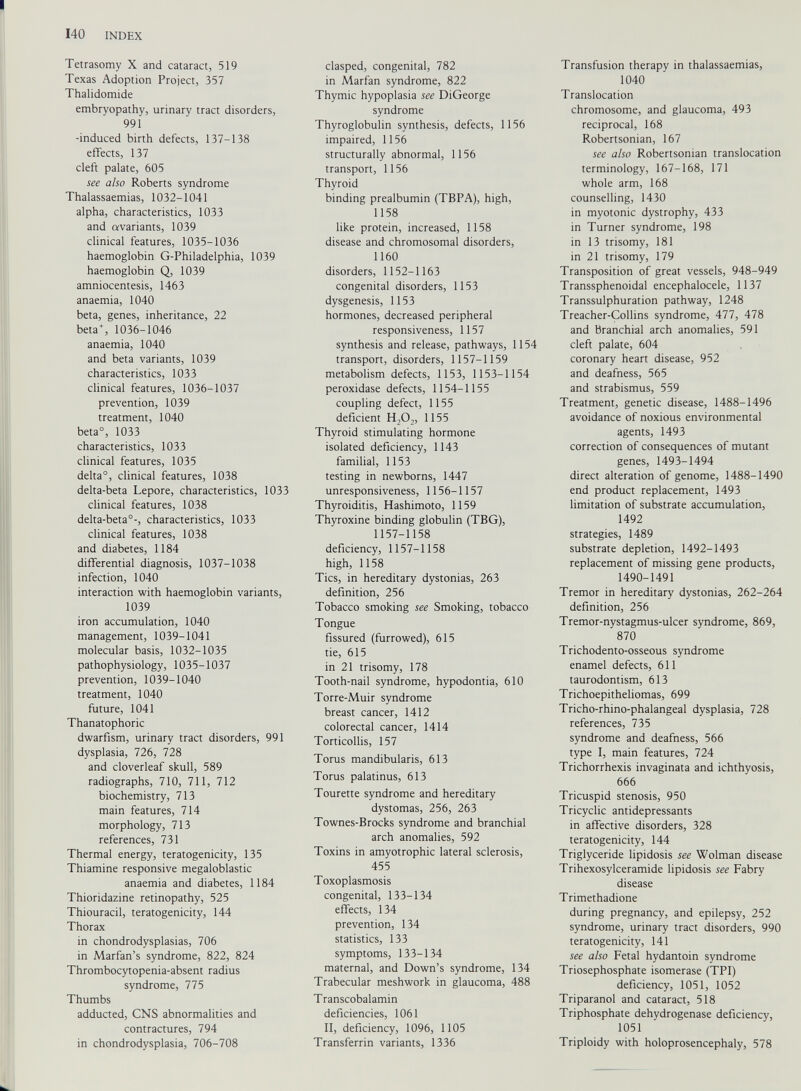 Tetrasomy X and cataract, 519 Texas Adoption Project, 357 Thalidomide embryopathy, urinary tract disorders, 991 -induced birth defects, 137-138 effects, 137 cleft palate, 605 see also Roberts syndrome Thalassaemias, 1032-1041 alpha, characteristics, 1033 and avariants, 1039 clinical features, 1035-1036 haemoglobin G-Philadelphia, 1039 haemoglobin Q, 1039 amniocentesis, 1463 anaemia, 1040 beta, genes, inheritance, 22 beta + , 1036-1046 anaemia, 1040 and beta variants, 1039 characteristics, 1033 clinical features, 1036-1037 prevention, 1039 treatment, 1040 beta 0 , 1033 characteristics, 1033 clinical features, 1035 delta 0 , clinical features, 1038 delta-beta Lepore, characteristics, 1033 clinical features, 1038 delta-beta 0 -, characteristics, 1033 clinical features, 1038 and diabetes, 1184 differential diagnosis, 1037-1038 infection, 1040 interaction with haemoglobin variants, 1039 iron accumulation, 1040 management, 1039-1041 molecular basis, 1032-1035 pathophysiology, 1035-1037 prevention, 1039-1040 treatment, 1040 future, 1041 Thanatophoric dwarfism, urinary tract disorders, 991 dysplasia, 726, 728 and cloverleaf skull, 589 radiographs, 710, 711, 712 biochemistry, 713 main features, 714 morphology, 713 references, 731 Thermal energy, teratogenicity, 135 Thiamine responsive megaloblastic anaemia and diabetes, 1184 Thioridazine retinopathy, 525 Thiouracil, teratogenicity, 144 Thorax in chondrodysplasias, 706 in Marfan’s syndrome, 822, 824 Thrombocytopenia-absent radius syndrome, 775 Thumbs adducted, CNS abnormalities and contractures, 794 in chondrodysplasia, 706-708 clasped, congenital, 782 in Marfan syndrome, 822 Thymic hypoplasia see DiGeorge syndrome Thyroglobulin synthesis, defects, 1156 impaired, 1156 structurally abnormal, 1156 transport, 1156 Thyroid binding prealbumin (TBPA), high, 1158 like protein, increased, 1158 disease and chromosomal disorders, 1160 disorders, 1152-1163 congenital disorders, 1153 dysgenesis, 1153 hormones, decreased peripheral responsiveness, 1157 synthesis and release, pathways, 1154 transport, disorders, 1157-1159 metabolism defects, 1153, 1153-1154 peroxidase defects, 1154-1155 coupling defect, 1155 deficient H,0 2 , 1155 Thyroid stimulating hormone isolated deficiency, 1143 familial, 1153 testing in newborns, 1447 unresponsiveness, 1156-1157 Thyroiditis, Hashimoto, 1159 Thyroxine binding globulin (TBG), 1157-1158 deficiency, 1157-1158 high, 1158 Tics, in hereditary dystonias, 263 definition, 256 Tobacco smoking see Smoking, tobacco Tongue fissured (furrowed), 615 tie, 615 in 21 trisomy, 178 Tooth-nail syndrome, hypodontia, 610 Torre-Muir syndrome breast cancer, 1412 colorectal cancer, 1414 Torticollis, 157 Torus mandibularis, 613 Torus palatinus, 613 Tourette syndrome and hereditary dystomas, 256, 263 Townes-Brocks syndrome and branchial arch anomalies, 592 Toxins in amyotrophic lateral sclerosis, 455 Toxoplasmosis congenital, 133-134 effects, 134 prevention, 134 statistics, 133 symptoms, 133-134 maternal, and Down’s syndrome, 134 Trabecular meshwork in glaucoma, 488 Transcobalamin deficiencies, 1061 II, deficiency, 1096, 1105 Transferrin variants, 1336 Transfusion therapy in thalassaemias, 1040 Translocation chromosome, and glaucoma, 493 reciprocal, 168 Robertsonian, 167 see also Robertsonian translocation terminology, 167-168, 171 whole arm, 168 counselling, 1430 in myotonic dystrophy, 433 in Turner syndrome, 198 in 13 trisomy, 181 in 21 trisomy, 179 Transposition of great vessels, 948-949 Transsphenoidal encephalocele, 1137 Transsulphuration pathway, 1248 Treacher-Collins syndrome, 477, 478 and branchial arch anomalies, 591 cleft palate, 604 coronary heart disease, 952 and deafness, 565 and strabismus, 559 Treatment, genetic disease, 1488-1496 avoidance of noxious environmental agents, 1493 correction of consequences of mutant genes, 1493-1494 direct alteration of genome, 1488-1490 end product replacement, 1493 limitation of substrate accumulation, 1492 strategies, 1489 substrate depletion, 1492-1493 replacement of missing gene products, 1490-1491 Tremor in hereditary dystonias, 262-264 definition, 256 Tremor-nystagmus-ulcer syndrome, 869, 870 Trichodento-osseous syndrome enamel defects, 611 taurodontism, 613 Trichoepitheliomas, 699 Tricho-rhino-phalangeal dysplasia, 728 references, 735 syndrome and deafness, 566 type I, main features, 724 Trichorrhexis invaginata and ichthyosis, 666 Tricuspid stenosis, 950 Tricyclic antidepressants in affective disorders, 328 teratogenicity, 144 Triglyceride lipidosis see Wolman disease Trihexosylceramide lipidosis see Fabry disease Trimethadione during pregnancy, and epilepsy, 252 syndrome, urinary tract disorders, 990 teratogenicity, 141 see also Fetal hydantoin syndrome Triosephosphate isomerase (TPI) deficiency, 1051, 1052 Triparanol and cataract, 518 Triphosphate dehydrogenase deficiency, 1051 Triploidy with holoprosencephaly, 578