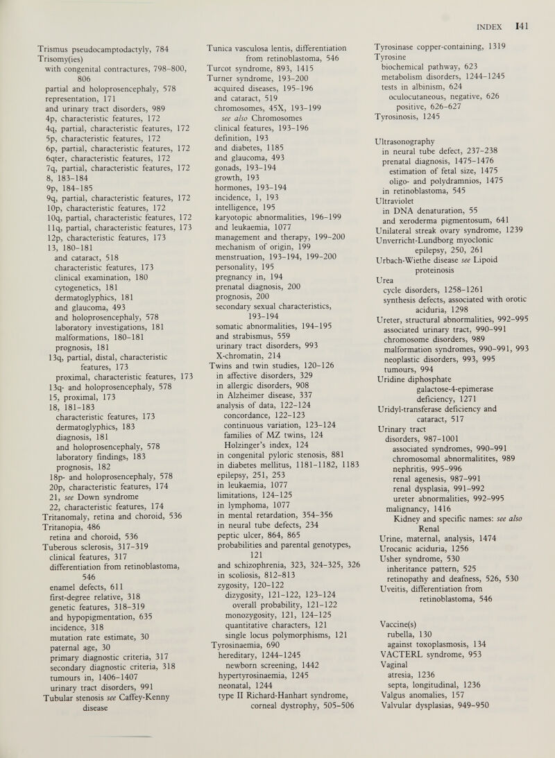 Trismus pseudocamptodactyly, 784 T risomy(ies) with congenital contractures, 798-800, 806 partial and holoprosencephaly, 578 representation, 171 and urinary tract disorders, 989 4p, characteristic features, 172 4q, partial, characteristic features, 172 5p, characteristic features, 172 6p, partial, characteristic features, 172 6qter, characteristic features, 172 7q, partial, characteristic features, 172 8, 183-184 9p, 184-185 9q, partial, characteristic features, 172 lOp, characteristic features, 172 lOq, partial, characteristic features, 172 llq, partial, characteristic features, 173 12p, characteristic features, 173 13, 180-181 and cataract, 518 characteristic features, 173 clinical examination, 180 cytogenetics, 181 dermatoglyphics, 181 and glaucoma, 493 and holoprosencephaly, 578 laboratory investigations, 181 malformations, 180-181 prognosis, 181 13q, partial, distal, characteristic features, 173 proximal, characteristic features, 173 13q- and holoprosencephaly, 578 15, proximal, 173 18, 181-183 characteristic features, 173 dermatoglyphics, 183 diagnosis, 181 and holoprosencephaly, 578 laboratory findings, 183 prognosis, 182 18p- and holoprosencephaly, 578 20p, characteristic features, 174 21, see Down syndrome 22, characteristic features, 174 Tritanomaly, retina and choroid, 536 Tritanopia, 486 retina and choroid, 536 Tuberous sclerosis, 317-319 clinical features, 317 differentiation from retinoblastoma, 546 enamel defects, 611 first-degree relative, 318 genetic features, 318-319 and hypopigmentation, 635 incidence, 318 mutation rate estimate, 30 paternal age, 30 primary diagnostic criteria, 317 secondary diagnostic criteria, 318 tumours in, 1406-1407 urinary tract disorders, 991 Tubular stenosis see Caffey-Kenny disease Tunica vasculosa lentis, differentiation from retinoblastoma, 546 Turcot syndrome, 893, 1415 Turner syndrome, 193-200 acquired diseases, 195-196 and cataract, 519 chromosomes, 45X, 193-199 see also Chromosomes clinical features, 193-196 definition, 193 and diabetes, 1185 and glaucoma, 493 gonads, 193-194 growth, 193 hormones, 193-194 incidence, 1, 193 intelligence, 195 karyotopic abnormalities, 196-199 and leukaemia, 1077 management and therapy, 199-200 mechanism of origin, 199 menstruation, 193-194, 199-200 personality, 195 pregnancy in, 194 prenatal diagnosis, 200 prognosis, 200 secondary sexual characteristics, 193-194 somatic abnormalities, 194-195 and strabismus, 559 urinary tract disorders, 993 X-chromatin, 214 Twins and twin studies, 120-126 in affective disorders, 329 in allergic disorders, 908 in Alzheimer disease, 337 analysis of data, 122-124 concordance, 122-123 continuous variation, 123-124 families of MZ twins, 124 Holzinger’s index, 124 in congenital pyloric stenosis, 881 in diabetes mellitus, 1181-1182, 1183 epilepsy, 251, 253 in leukaemia, 1077 limitations, 124-125 in lymphoma, 1077 in mental retardation, 354-356 in neural tube defects, 234 peptic ulcer, 864, 865 probabilities and parental genotypes, 121 and schizophrenia, 323, 324-325, 326 in scoliosis, 812-813 zygosity, 120-122 dizygosity, 121-122, 123-124 overall probability, 121-122 monozygosity, 121, 124-125 quantitative characters, 121 single locus polymorphisms, 121 Tyrosinaemia, 690 hereditary, 1244-1245 newborn screening, 1442 hypertyrosinaemia, 1245 neonatal, 1244 type II Richard-Hanhart syndrome, corneal dystrophy, 505-506 Tyrosinase copper-containing, 1319 Tyrosine biochemical pathway, 623 metabolism disorders, 1244-1245 tests in albinism, 624 oculocutaneous, negative, 626 positive, 626-627 Tyrosinosis, 1245 Ultrasonography in neural tube defect, 237-238 prenatal diagnosis, 1475-1476 estimation of fetal size, 1475 oligo- and polydramnios, 1475 in retinoblastoma, 545 Ultraviolet in DNA dénaturation, 55 and xeroderma pigmentosum, 641 Unilateral streak ovary syndrome, 1239 Unverricht-Lundborg myoclonic epilepsy, 250, 261 Urbach-Wiethe disease see Lipoid proteinosis Urea cycle disorders, 1258-1261 synthesis defects, associated with orotic aciduria, 1298 Ureter, structural abnormalities, 992-995 associated urinary tract, 990-991 chromosome disorders, 989 malformation syndromes, 990-991, 993 neoplastic disorders, 993, 995 tumours, 994 Uridine diphosphate galactose-4-epimerase deficiency, 1271 Uridyl-transferase deficiency and cataract, 517 Urinary tract disorders, 987-1001 associated syndromes, 990-991 chromosomal abnormalitites, 989 nephritis, 995-996 renal agenesis, 987-991 renal dysplasia, 991-992 ureter abnormalities, 992-995 malignancy, 1416 Kidney and specific names: see also Renal Urine, maternal, analysis, 1474 Urocanic aciduria, 1256 Usher syndrome, 530 inheritance pattern, 525 retinopathy and deafness, 526, 530 Uveitis, differentiation from retinoblastoma, 546 Vaccine(s) rubella, 130 against toxoplasmosis, 134 VACTERL syndrome, 953 Vaginal atresia, 1236 septa, longitudinal, 1236 Valgus anomalies, 157 Valvular dysplasias, 949-950