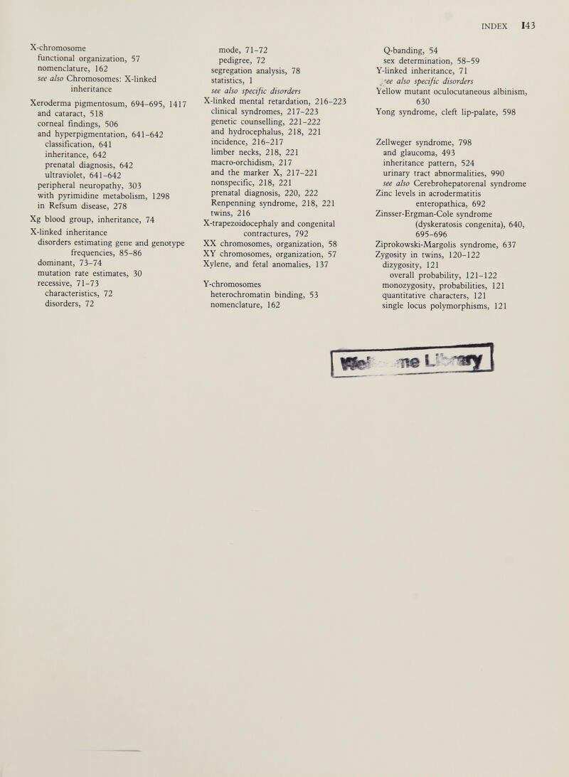 X-chromosome functional organization, 57 nomenclature, 162 see also Chromosomes: X-linked inheritance Xeroderma pigmentosum, 694-695, 1417 and cataract, 518 corneal findings, 506 and hyperpigmentation, 641-642 classification, 641 inheritance, 642 prenatal diagnosis, 642 ultraviolet, 641-642 peripheral neuropathy, 303 with pyrimidine metabolism, 1298 in Refsum disease, 278 Xg blood group, inheritance, 74 X-linked inheritance disorders estimating gene and genotype frequencies, 85-86 dominant, 73-74 mutation rate estimates, 30 recessive, 71-73 characteristics, 72 disorders, 72 mode, 71-72 pedigree, 72 segregation analysis, 78 statistics, 1 see also specific disorders X-linked mental retardation, 216-223 clinical syndromes, 217-223 genetic counselling, 221-222 and hydrocephalus, 218, 221 incidence, 216-217 limber necks, 218, 221 macro-orchidism, 217 and the marker X, 217-221 nonspecific, 218, 221 prenatal diagnosis, 220, 222 Renpenning syndrome, 218, 221 twins, 216 X-trapezoidocephaly and congenital contractures, 792 XX chromosomes, organization, 58 XY chromosomes, organization, 57 Xylene, and fetal anomalies, 137 Y-chromosomes heterochromatin binding, 53 nomenclature, 162 Q-banding, 54 sex determination, 58-59 Y-linked inheritance, 71 ¿see also specific disorders Yellow mutant oculocutaneous albinism, 630 Yong syndrome, cleft lip-palate, 598 Zellweger syndrome, 798 and glaucoma, 493 inheritance pattern, 524 urinary tract abnormalities, 990 see also Cerebrohepatorenal syndrome Zinc levels in acrodermatitis enteropathica, 692 Zinsser-Ergman-Cole syndrome (dyskeratosis congenita), 640, 695-696 Ziprokowski-Margolis syndrome, 637 Zygosity in twins, 120-122 dizygosity, 121 overall probability, 121-122 monozygosity, probabilities, 121 quantitative characters, 121 single locus polymorphisms, 121