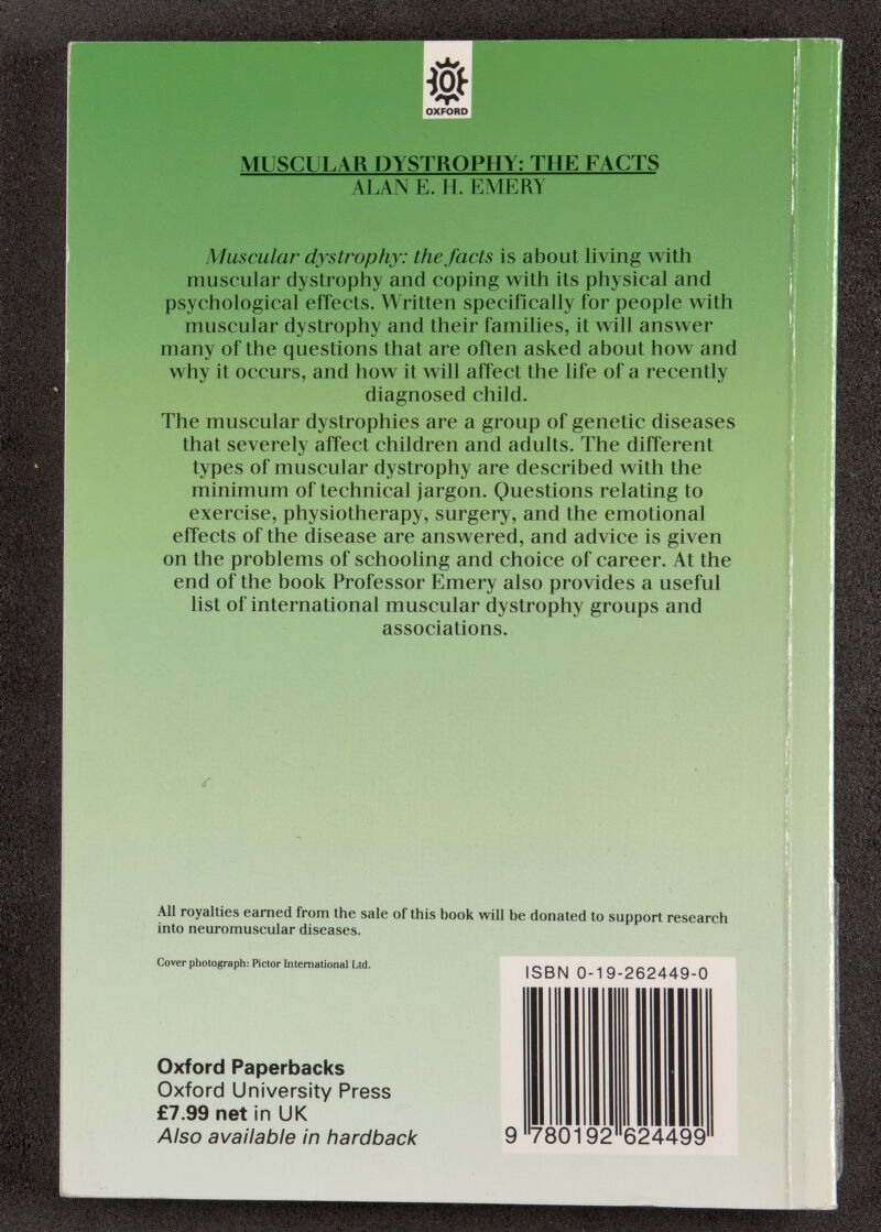 OXFORD MUSCULAR DYSTROPHY: THE FACTS ALAN E. H. EMERY Muscular dystrophy: the facts is about living with muscular dystrophy and coping with its physical and psychological effects. Written specifically for people with muscular dystrophy and their families, it will answer many of the questions that are often asked about how and why it occurs, and how it will affect the life of a recently diagnosed child. The muscular dystrophies are a group of genetic diseases that severely affect children and adults. The different types of muscular dystrophy are described with the minimum of technical jargon. Questions relating to exercise, physiotherapy, surgery, and the emotional effects of the disease are answered, and advice is given on the problems of schooling and choice of career. At the end of the book Professor Emery also provides a useful list of international muscular dystrophy groups and associations. All royalties earned from the sale of this book will be donated to support research into neuromuscular diseases. Cover photograph: Kctor hiternational Ltd. Oxford Paperbacks Oxford University Press £7.99 net in UK Also available In hardback ISBN 0-19-262449-0 780192 624499
