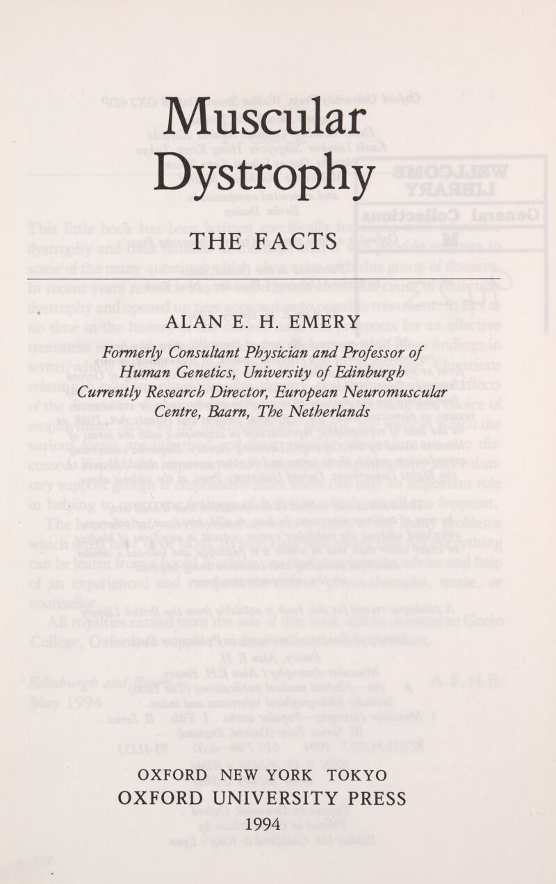 Muscular Dystrophy THE FACTS i ,1*1 i ALAN E. H. EMERY Formerly Consultant Physician and Professor of Human Genetics, University of Edinburgh Currently Research Director, European Neuromuscular Centre, Baarn, The Netherlands OXFORD NEW YORK TOKYO OXFORD UNIVERSITY PRESS 1994