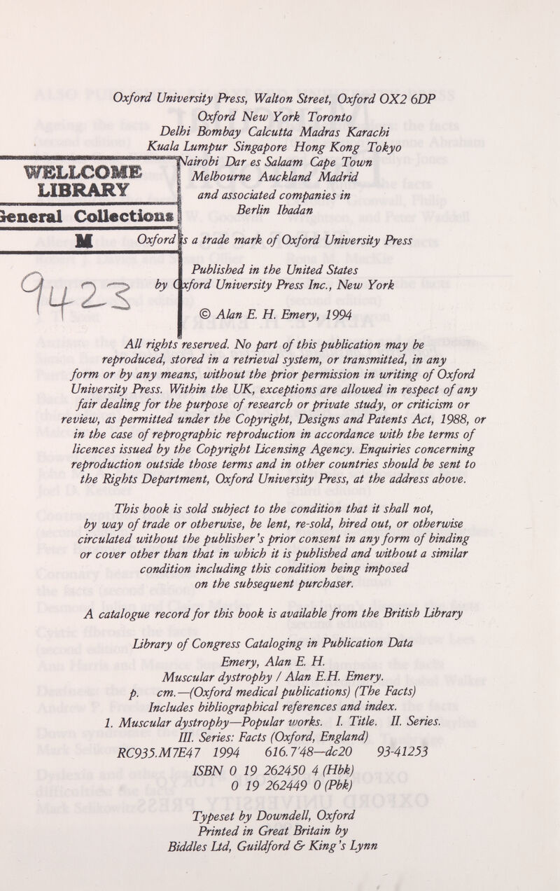 Oxford University Press, Walton Street, Oxford 0X2 6DP Oxford New York Toronto Delhi Bombay Calcutta Madras Karachi Kuala Lumpur Singapore Hong Kong Tokyo ' Sakam Cape Town I Melbourne Auckland Madrid LIBRAR'Y' I and associated companies in ìeneral CoU«ctiom8 ||Ж Oxfordïs a trade mark of Oxford University Press %2.Z Published in the United States by (^ford University Press Inc., New York © Alan E. H. Emery, 1994 All rights reserved. No part of this publication may be reproduced, stored in a retrieval system, or transmitted, in any form or by any means, without the prior permission in writing of Oxford University Press. Within the UK, exceptions are allowed in respect of any fair dealing for the purpose of research or private study, or criticism or review, as permitted under the Copyright, Designs and Patents Act, 1988, or in the case of reprographic reproduction in accordance with the terms of licences issued by the Copyright Licensing Agency. Enquiries concerning reproduction outside those terms and in other countries should be sent to the Rights Department, Oxford University Press, at the address above. This book is sold subject to the condition that it shall not, by way of trade or otherwise, be lent, re-sold, hired out, or otherwise circulated without the publisher's prior consent in any form of binding or cover other than that in which it is published and without a similar condition including this condition being imposed on the subsequent purchaser. A catalogue record for this book is available from the British Library Library of Congress Cataloging in Publication Data Emery, Alan E. H. Muscular dystrophy / Alan E.H. Emery, p. cm.—(Oxford medical publications) (The Facts) Includes bibliographical references and index. 1. Muscular dystrophy—Popular works. I. Title. II. Series. III. Series: Facts (Oxford, England) RC933.M7E47 1994 616.7'48~dc20 93-41253 ISBN 0 19 262450 4 (Hbk) 0 19 262449 0 (Pbk) Typeset by Downdell, Oxford Printed in Great Britain by Biddies Ltd, Guildford & King's Lynn