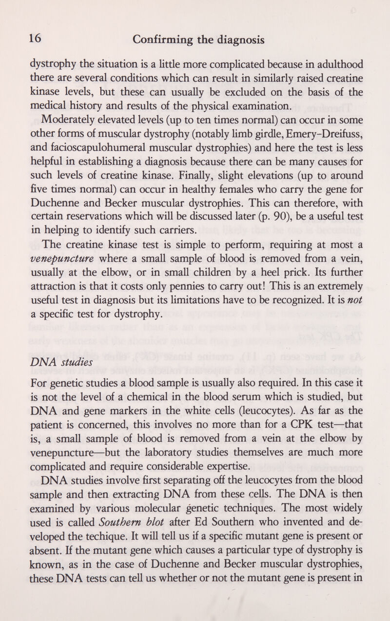 16 Confirming the diagnosis dystrophy the situation is a little more complicated because in adulthood there are several conditions which can result in similarly raised creatine kinase levels, but these can usually be excluded on the basis of the medical history and results of the physical examination. Moderately elevated levels (up to ten times normal) can occur in some other forms of muscular dystrophy (notably limb girdle, Emery-Dreifuss, and facioscapulohumeral muscular dystrophies) and here the test is less helpful in establishing a diagnosis because there can be many causes for such levels of creatine kinase. Finally, slight elevations (up to around five times normal) can occur in healthy females who carry the gene for Duchenne and Becker muscular dystrophies. This can therefore, with certain reservations which will be discussed later (p. 90), be a useful test in helping to identify such carriers. The creatine kinase test is simple to perform, requiring at most a venepuncture where a small sample of blood is removed from a vein, usually at the elbow, or in small children by a heel prick. Its further attraction is that it costs only pennies to carry out! This is an extremely useful test in diagnosis but its limitations have to be recognized. It is not a specific test for dystrophy. DNA studies For genetic studies a blood sample is usually also required. In this case it is not the level of a chemical in the blood serum which is studied, but DNA and gene markers in the white cells (leucocytes). As far as the patient is concerned, this involves no more than for a CPK test—that is, a small sample of blood is removed from a vein at the elbow by venepuncture—but the laboratory studies themselves are much more complicated and require considerable expertise. DNA studies involve first separating off the leucocytes from the blood sample and then extracting DNA from these cells. The DNA is then examined by various molecular genetic techniques. The most widely used is called Southern blot after Ed Southern who invented and de¬ veloped the techique. It will tell us if a specific mutant gene is present or absent. If the mutant gene which causes a particular type of dystrophy is known, as in the case of Duchenne and Becker muscular dystrophies, these DNA tests can tell us whether or not the mutant gene is present in