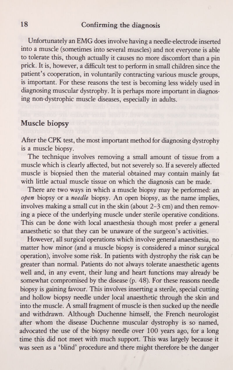 18 Confirming the diagnosis Unfortunately an EMG does involve having a needle-electrode inserted into a muscle (sometimes into several muscles) and not everyone is able to tolerate this, though actually it causes no more discomfort than a pin prick. It is, however, a difficult test to perform in small children since the patient's cooperation, in voluntarily contracting various muscle groups, is important. For these reasons the test is becoming less widely used in diagnosing muscular dystrophy. It is perhaps more important in diagnos¬ ing non-dystrophic muscle diseases, especially in adults. Muscle biopsy After the CPK test, the most important method for diagnosing dystrophy is a muscle biopsy. The technique involves removing a small amount of tissue from a muscle which is clearly affected, but not severely so. If a severely affected muscle is biopsied then the material obtained may contain mainly fat with little actual muscle tissue on which the diagnosis can be made. There are two ways in which a muscle biopsy may be performed: an open biopsy or a needle biopsy. An open biopsy, as the name implies, involves making a small cut in the skin (about 2-3 cm) and then remov¬ ing a piece of the underlying muscle under sterile operative conditions. This can be done with local anaesthesia though most prefer a general anaesthetic so that they can be unaware of the surgeon's activities. However, all surgical operations which involve general anaesthesia, no matter how minor (and a muscle biopsy is considered a minor surgical operation), involve some risk. In patients with dystrophy the risk can be greater than normal. Patients do not always tolerate anaesthetic agents well and, in any event, their lung and heart functions may already be somewhat compromised by the disease (p. 48). For these reasons needle biopsy is gaining favour. This involves inserting a sterile, special cutting and hollow biopsy needle under local anaesthetic through the skin and into the muscle. A small fragment of muscle is then sucked up the needle and withdrawn. Although Duchenne himself, the French neurologist after whom the disease Duchenne muscular dystrophy is so named, advocated the use of the biopsy needle over 100 years ago, for a long time this did not meet with much support. This was largely because it was seen as a 'blind' procedure and there might therefore be the danger