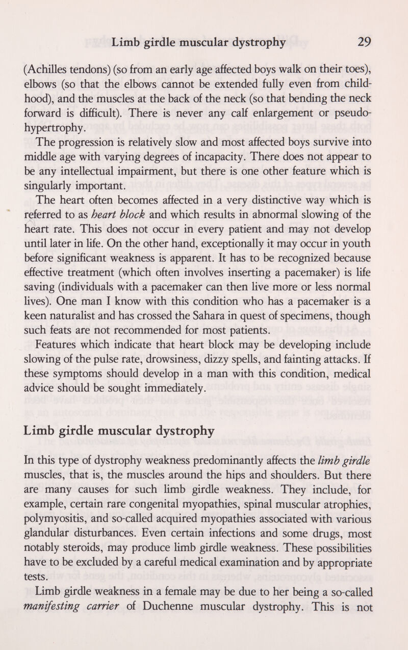 Limb girdle muscular dystrophy 29 (Achilles tendons) (so from an early age affected boys walk on their toes), elbows (so that the elbows cannot be extended fully even from child¬ hood), and the muscles at the back of the neck (so that bending the neck forward is difficult). There is never any calf enlargement or pseudo¬ hypertrophy. The progression is relatively slow and most affected boys survive into middle age with varying degrees of incapacity. There does not appear to be any intellectual impairment, but there is one other feature which is singularly important. The heart often becomes affected in a very distinctive way which is referred to as heart block and which results in abnormal slowing of the heart rate. This does not occur in every patient and may not develop until later in life. On the other hand, exceptionally it may occur in youth before significant weakness is apparent. It has to be recognized because effective treatment (which often involves inserting a pacemaker) is life saving (individuals with a pacemaker can then live more or less normal lives). One man I know with this condition who has a pacemaker is a keen naturalist and has crossed the Sahara in quest of specimens, though such feats are not recommended for most patients. Features which indicate that heart block may be developing include slowing of the pulse rate, drowsiness, dizzy spells, and fainting attacks. If these symptoms should develop in a man with this condition, medical advice should be sought immediately. Limb girdle muscular dystrophy In this type of dystrophy weakness predominantly affects the limb girdle muscles, that is, the muscles around the hips and shoulders. But there are many causes for such limb girdle weakness. They include, for example, certain rare congenital myopathies, spinal muscular atrophies, polymyositis, and so-called acquired myopathies associated with various glandular disturbances. Even certain infections and some drugs, most notably steroids, may produce limb girdle weakness. These possibilities have to be excluded by a careful medical examination and by appropriate tests. Limb girdle weakness in a female may be due to her being a so-called manifesting carrier of Duchenne muscular dystrophy. This is not