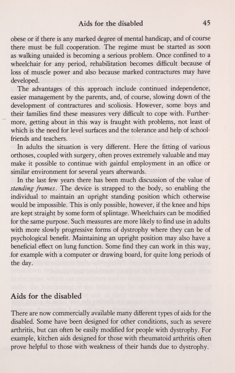 Aids for the disabled 45 obese or if there is any marked degree of mental handicap, and of course there must be full cooperation. The regime must be started as soon as walking unaided is becoming a serious problem. Once confined to a wheelchair for any period, rehabilitation becomes difficult because of loss of muscle power and also because marked contractures may have developed. The advantages of this approach include continued independence, easier management by the parents, and, of course, slowing down of the development of contractures and scoliosis. However, some boys and their families find these measures very difficult to cope with. Further¬ more, getting about in this way is fraught with problems, not least of which is the need for level surfaces and the tolerance and help of school- friends and teachers. In adults the situation is very different. Here the fitting of various orthoses, coupled with surgery, often proves extremely valuable and may make it possible to continue with gainful employment in an office or similar environment for several years afterwards. In the last few years there has been much discussion of the value of standing frames. The device is strapped to the body, so enabling the individual to maintain an upright standing position which otherwise would be impossible. This is only possible, however, if the knee and hips are kept straight by some form of splintage. Wheelchairs can be modified for the same purpose. Such measures are more likely to find use in adults with more slowly progressive forms of dystrophy where they can be of psychological benefit. Maintaining an upright position may also have a beneficial effect on lung function. Some find they can work in this way, -for example with a computer or drawing board, for quite long periods of the day. Aids for the disabled There are now commercially available many different types of aids for the disabled. Some have been designed for other conditions, such as severe arthritis, but can often be easily modified for people with dystrophy. For example, kitchen aids designed for those with rheumatoid arthritis often prove helpful to those with weakness of their hands due to dystrophy.