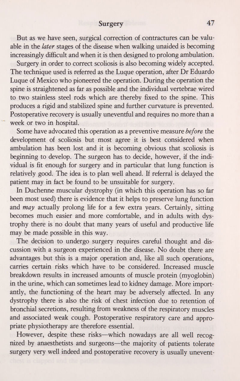 Surgery 47 But as we have seen, surgical correction of contractures can be valu¬ able in the later stages of the disease when walking unaided is becoming increasingly difficult and when it is then designed to prolong ambulation. Surgery in order to correct scoliosis is also becoming widely accepted. The technique used is referred as the Luque operation, after Dr Eduardo Luque of Mexico who pioneered the operation. During the operation the spine is straightened as far as possible and the individual vertebrae wired to two stainless steel rods which are thereby fixed to the spine. This produces a rigid and stabilized spine and further curvature is prevented. Postoperative recovery is usually uneventful and requires no more than a week or two in hospital. Some have advocated this operation as a preventive measure before the development of scoliosis but most agree it is best considered when ambulation has been lost and it is becoming obvious that scoliosis is beginning to develop. The surgeon has to decide, however, if the indi¬ vidual is fit enough for surgery and in particular that lung function is relatively good. The idea is to plan well ahead. If referral is delayed the patient may in fact be found to be unsuitable for surgery. In Duchenne muscular dystrophy (in which this operation has so far been most used) there is evidence that it helps to preserve lung function and may actually prolong life for a few extra years. Certainly, sitting becomes much easier and more comfortable, and in adults with dys¬ trophy there is no doubt that many years of useful and productive life may be made possible in this way. The decision to undergo surgery requires careful thought and dis¬ cussion with a surgeon experienced in the disease. No doubt there are advantages but this is a major operation and, like all such operations, carries certain risks which have to be considered. Increased muscle breakdown results in increased amounts of muscle protein (myoglobin) in the urine, which can sometimes lead to kidney damage. More import¬ antly, the functioning of the heart may be adversely affected. In any dystrophy there is also the risk of chest infection due to retention of bronchial secretions, resulting from weakness of the respiratory muscles and associated weak cough. Postoperative respiratory care and appro¬ priate physiotherapy are therefore essential. However, despite these risks—which nowadays are all well recog¬ nized by anaesthetists and surgeons—the majority of patients tolerate surgery very well indeed and postoperative recovery is usually unevent-