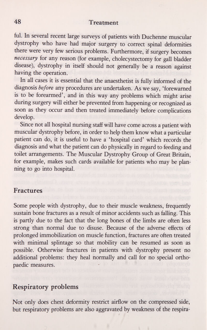 48 Treatment ful. In several recent large surveys of patients with Duchenne muscular dystrophy who have had major surgery to correct spinal deformities there were very few serious problems. Furthermore, if surgery becomes necessary for any reason (for example, cholecystectomy for gall bladder disease), dystrophy in itself should not generally be a reason against having the operation. In all cases it is essential that the anaesthetist is fully informed of the diagnosis before any procedures are undertaken. As we say, 'forewarned is to be forearmed', and in this way any problems which might arise during surgery will either be prevented from happening or recognized as soon as they occur and then treated immediately before complications develop. Since not all hospital nursing staff will have come across a patient with muscular dystrophy before, in order to help them know what a particular patient can do, it is useful to have a 'hospital card' which records the diagnosis and what the patient can do physically in regard to feeding and toilet arrangements. The Muscular Dystrophy Group of Great Britain, for example, makes such cards available for patients who may be plan¬ ning to go into hospital. Fractures Some people with dystrophy, due to their muscle weakness, frequently sustain bone fractures as a result of minor accidents such as falling. This is partly due to the fact that the long bones of the limbs are often less strong than normal due to disuse. Because of the adverse effects of prolonged immobilization on muscle function, fractures are often treated with minimal splintage so that mobility can be resumed as soon as possible. Otherwise fractures in patients with dystrophy present no additional problems: they heal normally and call for no special ortho¬ paedic measures. Respiratory problems Not only does chest deformity restrict airflow on the compressed side, but respiratory problems are ako aggravated by weakness of the respira-