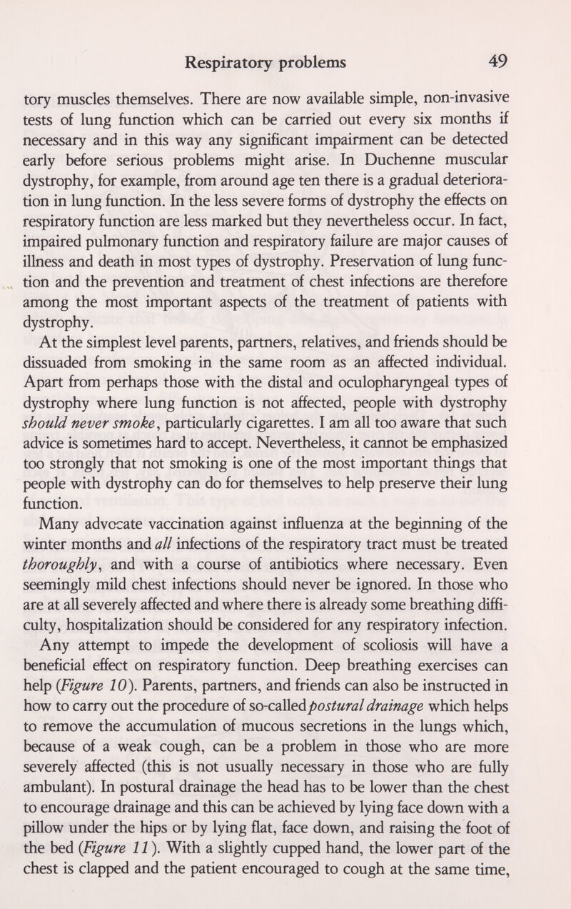 Respiratory problems 49 tory muscles themselves. There are now available simple, non-invasive tests of lung function which can be carried out every six months if necessary and in this way any significant impairment can be detected early before serious problems might arise. In Duchenne muscular dystrophy, for example, from around age ten there is a gradual deteriora¬ tion in lung function. In the less severe forms of dystrophy the effects on respiratory function are less marked but they nevertheless occur. In fact, impaired pulmonary function and respiratory failure are major causes of illness and death in most types of dystrophy. Preservation of lung func¬ tion and the prevention and treatment of chest infections are therefore among the most important aspects of the treatment of patients with dystrophy. At the simplest level parents, partners, relatives, and friends should be dissuaded from smoking in the same room as an affected individual. Apart from perhaps those with the distal and oculopharyngeal types of dystrophy where lung function is not affected, people with dystrophy should never smoke ^ particularly cigarettes. I am all too aware that such advice is sometimes hard to accept. Nevertheless, it cannot be emphasized too strongly that not smoking is one of the most important things that people with dystrophy can do for themselves to help preserve their lung function. Many advocate vaccination against influenza at the beginning of the winter months and all infections of the respiratory tract must be treated thoroughly, and with a course of antibiotics where necessary. Even seemingly mild chest infections should never be ignored. In those who are at all severely affected and where there is already some breathing diffi¬ culty, hospitalization should be considered for any respiratory infection. Any attempt to impede the development of scoliosis will have a beneficial effect on respiratory function. Deep breathing exercises can help {Figure 10). Parents, partners, and friends can also be instructed in how to carry out the procedure of so-c^\[eápostural drainage which helps to remove the accumulation of mucous secretions in the lungs which, because of a weak cough, can be a problem in those who are more severely affected (this is not usually necessary in those who are fully ambulant). In postural drainage the head has to be lower than the chest to encourage drainage and this can be achieved by lying face down with a pillow under the hips or by lying flat, face down, and raising the foot of the bed (Figure 11). With a slightly cupped hand, the lower part of the chest is clapped and the patient encouraged to cough at the same time,