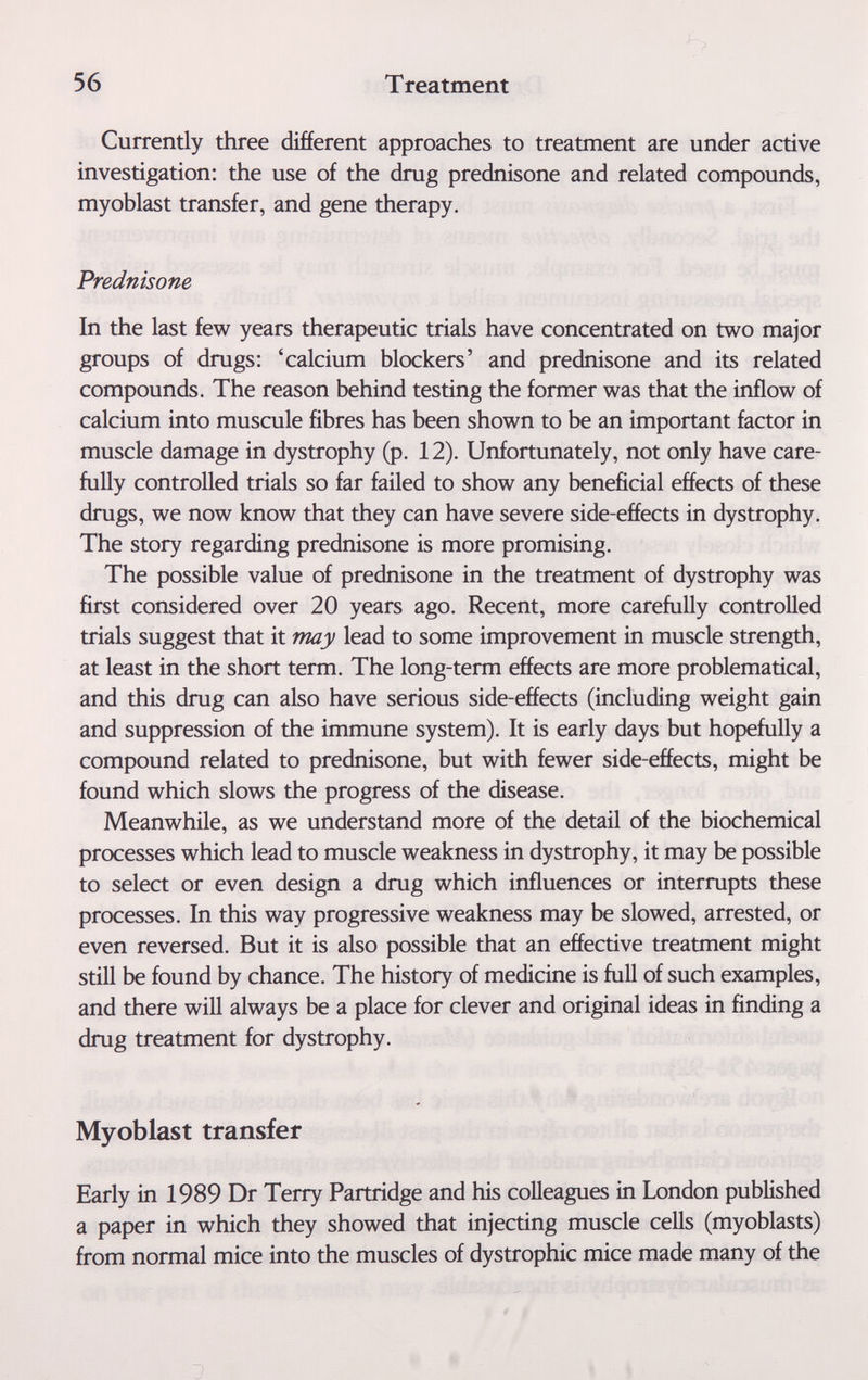 56 Treatment Currently three different approaches to treatment are under active investigation: the use of the drug prednisone and related compounds, myoblast transfer, and gene therapy. Prednisone In the last few years therapeutic trials have concentrated on two major groups of drugs: 'calcium blockers' and prednisone and its related compounds. The reason behind testing the former was that the inflow of calcium into muscule fibres has been shown to be an important factor in muscle damage in dystrophy (p. 12). Unfortunately, not only have care¬ fully controlled trials so far failed to show any beneficial effects of these drugs, we now know that they can have severe side-effects in dystrophy. The story regarding prednisone is more promising. The possible value of prednisone in the treatment of dystrophy was first considered over 20 years ago. Recent, more carefully controlled trials suggest that it may lead to some improvement in muscle strength, at least in the short term. The long-term effects are more problematical, and this drug can also have serious side-effects (including weight gain and suppression of the immune system). It is early days but hopefully a compound related to prednisone, but with fewer side-effects, might be found which slows the progress of the disease. Meanwhile, as we understand more of the detail of the biochemical processes which lead to muscle weakness in dystrophy, it may be possible to select or even design a drug which influences or interrupts these processes. In this way progressive weakness may be slowed, arrested, or even reversed. But it is also possible that an effective treatment might still be found by chance. The history of medicine is full of such examples, and there will always be a place for clever and original ideas in finding a drug treatment for dystrophy. Myoblast transfer Early in 1989 Dr Terry Partridge and his colleagues in London published a paper in which they showed that injecting muscle cells (myoblasts) from normal mice into the muscles of dystrophic mice made many of the t