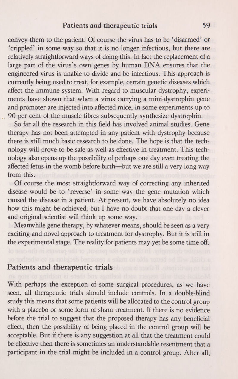 Patients and therapeutic trials 59 convey them to the patient. Of course the virus has to be 'disarmed' or 'crippled' in some way so that it is no longer infectious, but there are relatively straightforward ways of doing this. In fact the replacement of a large part of the virus's own genes by human DNA ensures that the engineered virus is unable to divide and be infectious. This approach is currently being used to treat, for example, certain genetic diseases which affect the immune system. With regard to muscular dystrophy, experi¬ ments have shown that when a virus carrying a mini-dystrophin gene and promoter are injected into affected mice, in some experiments up to 90 per cent of the muscle fibres subsequently synthesize dystrophin. So far all the research in this field has involved animal studies. Gene therapy has not been attempted in any patient with dystrophy because there is still much basic research to be done. The hope is that the tech¬ nology will prove to be safe as well as effective in treatment. This tech¬ nology also opens up the possibility of perhaps one day even treating the affected fetus in the womb before birth—but we are still a very long way from this. Of course the most straightforward way of correcting any inherited disease would be to 'reverse' in some way the gene mutation which caused the disease in a patient. At present, we have absolutely no idea how this might be achieved, but I have no doubt that one day a clever and original scientist will think up some way. Meanwhile gene therapy, by whatever means, should be seen as a very exciting and novel approach to treatment for dystrophy. But it is still in the experimental stage. The reality for patients may yet be some time off. Patients and therapeutic trials With perhaps the exception of some surgical procedures, as we have seen, all therapeutic trials should include controls. In a double-blind study this means that some patients will be allocated to the control group with a placebo or some form of sham treatment. If there is no evidence before the trial to suggest that the proposed therapy has any beneficial effect, then the possibility of being placed in the control group will be acceptable. But if there is any suggestion at all that the treatment could be effective then there is sometimes an understandable resentment that a participant in the trial might be included in a control group. After all,