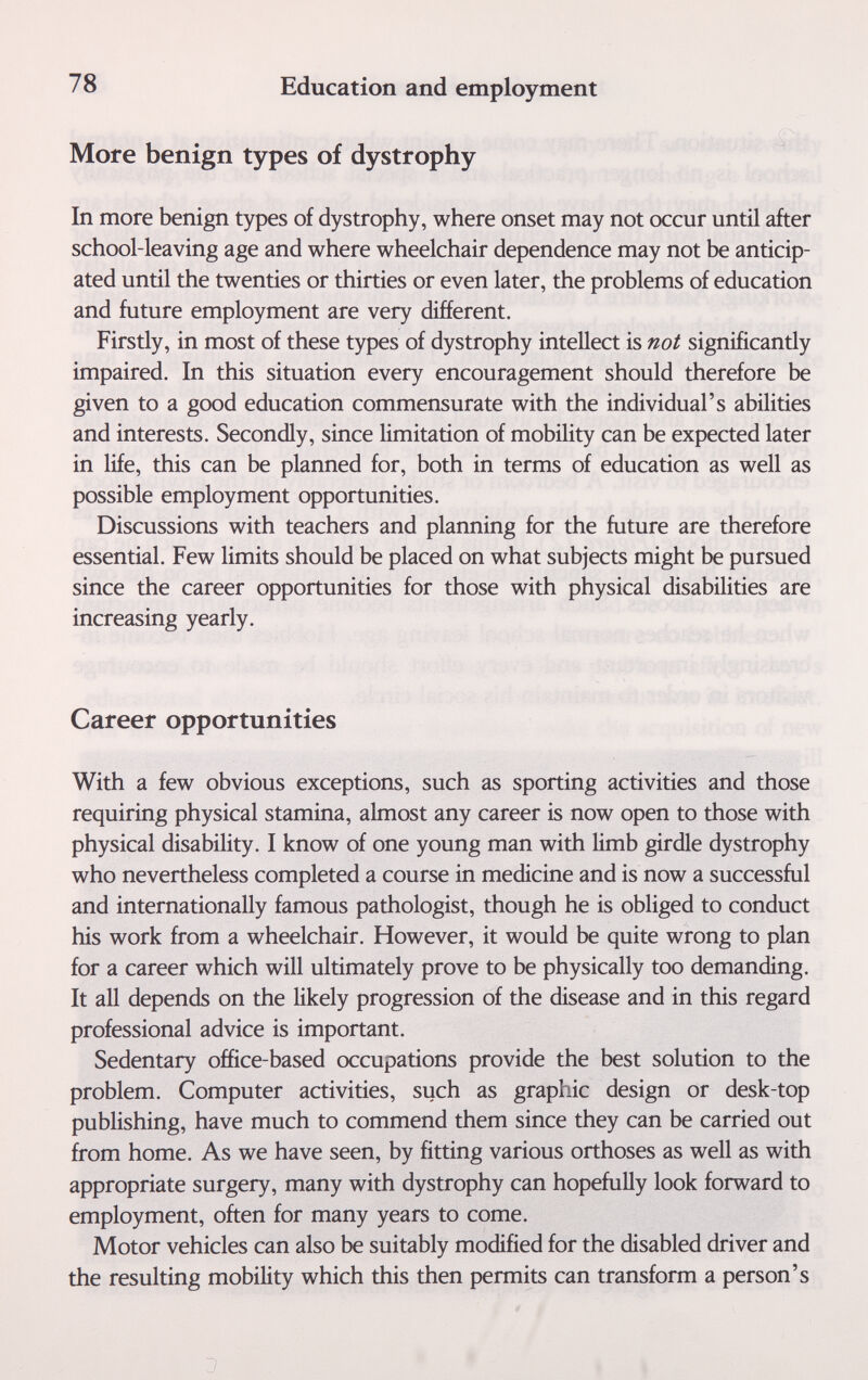 78 Education and employment More benign types of dystrophy In more benign types of dystrophy, where onset may not occur until after school-leaving age and where wheelchair dependence may not be anticip¬ ated until the twenties or thirties or even later, the problems of education and future employment are very different. Firstly, in most of these types of dystrophy intellect is not significantly impaired. In this situation every encouragement should therefore be given to a good education commensurate with the individual's abilities and interests. Secondly, since limitation of mobility can be expected later in life, this can be planned for, both in terms of education as well as possible employment opportunities. Discussions with teachers and planning for the future are therefore essential. Few limits should be placed on what subjects might be pursued since the career opportunities for those with physical disabilities are increasing yearly. Career opportunities With a few obvious exceptions, such as sporting activities and those requiring physical stamina, almost any career is now open to those with physical disability. I know of one young man with limb girdle dystrophy who nevertheless completed a course in medicine and is now a successful and internationally famous pathologist, though he is obliged to conduct his work from a wheelchair. However, it would be quite wrong to plan for a career which will ultimately prove to be physically too demanding. It all depends on the likely progression of the disease and in this regard professional advice is important. Sedentary office-based occupations provide the best solution to the problem. Computer activities, such as graphic design or desk-top publishing, have much to commend them since they can be carried out from home. As we have seen, by fitting various orthoses as well as with appropriate surgery, many with dystrophy can hopefully look forward to employment, often for many years to come. Motor vehicles can also be suitably modified for the disabled driver and the resulting mobility which this then permits can transform a person's