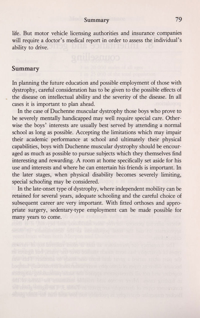 Summary 79 life. But motor vehicle licensing authorities and insurance companies will require a doctor's medical report in order to assess the individual's ability to drive. Summary In planning the future education and possible employment of those with dystrophy, careful consideration has to be given to the possible effects of the disease on intellectual ability and the severity of the disease. In all cases it is important to plan ahead. In the case of Duchenne muscular dystrophy those boys who prove to be severely mentally handicapped may well require special care. Other¬ wise the boys' interests are usually best served by attending a normal school as long as possible. Accepting the limitations which may impair their academic performance at school and ultimately their physical capabilities, boys with Duchenne muscular dystrophy should be encour¬ aged as much as possible to pursue subjects which they themselves find interesting and rewarding. A room at home specifically set aside for his use and interests and where he can entertain his friends is important. In the later stages, when physical disability becomes severely limiting, special schooling may be considered. In the late-onset type of dystrophy, where independent mobility can be retained for several years, adequate schooling and the careful choice of subsequent career are very important. With fitted orthoses and appro¬ priate surgery, sedentary-type employment can be made possible for many years to come.