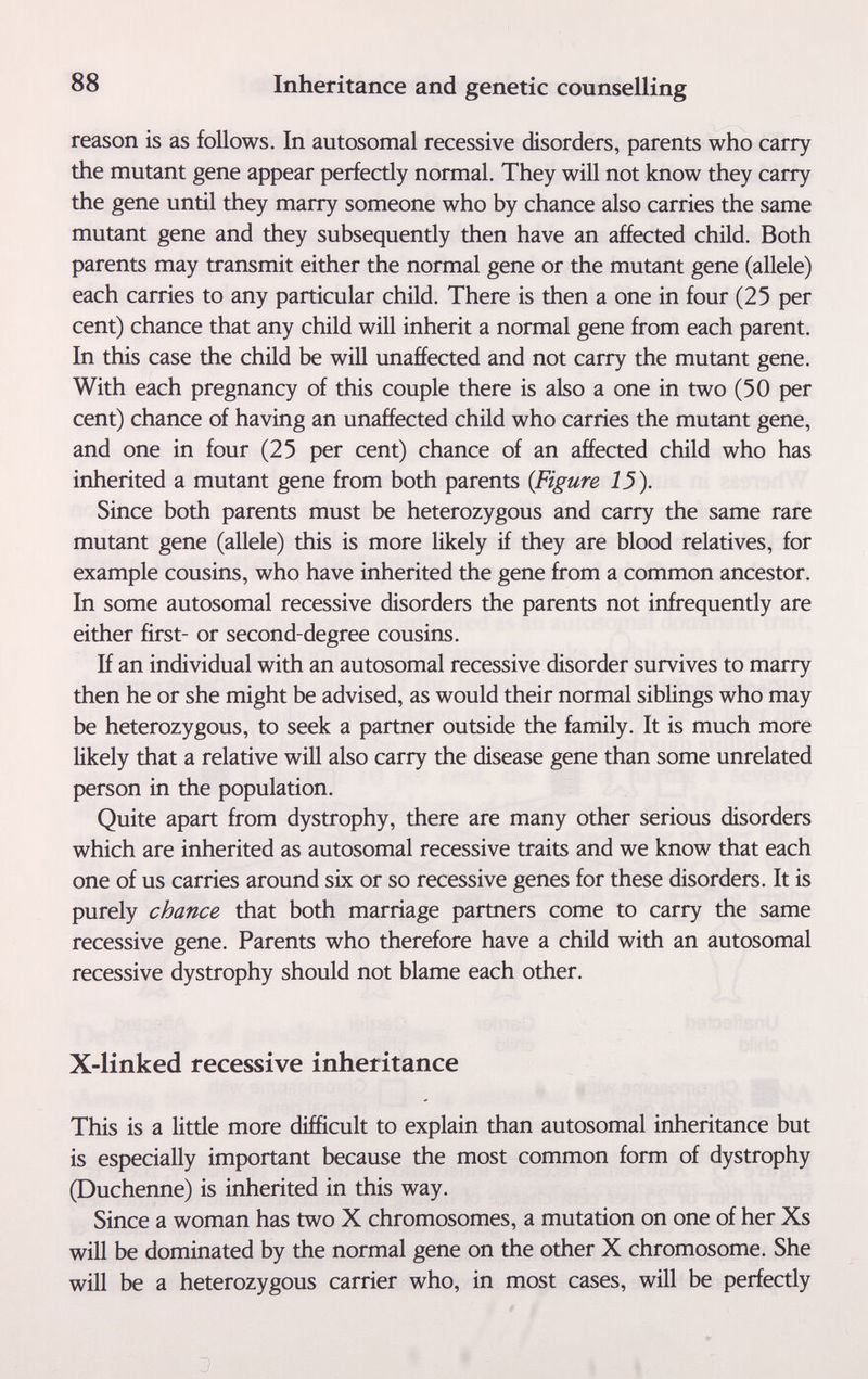 88 Inheritance and genetic counselling reason is as follows. In autosomal recessive disorders, parents who carry the mutant gene appear perfectly normal. They will not know they carry the gene until they marry someone who by chance also carries the same mutant gene and they subsequently then have an affected child. Both parents may transmit either the normal gene or the mutant gene (allele) each carries to any particular child. There is then a one in four (25 per cent) chance that any child will inherit a normal gene from each parent. In this case the child be will unaffected and not carry the mutant gene. With each pregnancy of this couple there is also a one in two (50 per cent) chance of having an unaffected child who carries the mutant gene, and one in four (25 per cent) chance of an affected child who has inherited a mutant gene from both parents {Figure 13). Since both parents must be heterozygous and carry the same rare mutant gene (allele) this is more likely if they are blood relatives, for example cousins, who have inherited the gene from a common ancestor. In some autosomal recessive disorders the parents not infrequently are either first- or second-degree cousins. H an individual with an autosomal recessive disorder survives to marry then he or she might be advised, as would their normal siblings who may be heterozygous, to seek a partner outside the family. It is much more likely that a relative will also carry the disease gene than some unrelated person in the population. Quite apart from dystrophy, there are many other serious disorders which are inherited as autosomal recessive traits and we know that each one of us carries around six or so recessive genes for these disorders. It is purely chance that both marriage partners come to carry the same recessive gene. Parents who therefore have a child with an autosomal recessive dystrophy should not blame each other. X-linked recessive inheritance This is a little more difficult to explain than autosomal inheritance but is especially important because the most common form of dystrophy (Duchenne) is inherited in this way. Since a woman has two X chromosomes, a mutation on one of her Xs will be dominated by the normal gene on the other X chromosome. She will be a heterozygous carrier who, in most cases, will be perfectly ' .|y