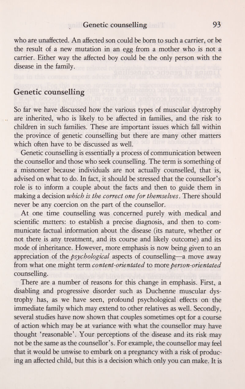 Genetic counselling 93 who are unaffected. An affected son could be born to such a carrier, or be the result of a new mutation in an egg from a mother who is not a carrier. Either way the affected boy could be the only person with the disease in the family. Genetic counselling So far we have discussed how the various types of muscular dystrophy are inherited, who is likely to be affected in families, and the risk to children in such families. These are important issues which fall within the province of genetic counselling but there are many other matters which often have to be discussed as well. Genetic counselling is essentially a process of communication between the counsellor and those who seek counselling. The term is something of a misnomer because individuals are not actually counselled, that is, advised on what to do. In fact, it should be stressed that the counsellor's role is to inform a couple about the facts and then to guide them in making a decision which is the correct one for themselves. There should never be any coercion on the part of the counsellor. At one time counselling was concerned purely with medical and scientific matters: to establish a precise diagnosis, and then to com¬ municate factual information about the disease (its nature, whether or not there is any treatment, and its course and likely outcome) and its mode of inheritance. However, more emphasis is now being given to an appreciation of the psychological aspects of counselling—a move away from what one might term content-orientated to move person-orientated counselling. There are a number of reasons for this change in emphasis. First, a disabling and progressive disorder such as Duchenne muscular dys¬ trophy has, as we have seen, profound psychological effects on the immediate family which may extend to other relatives as well. Secondly, several studies have now shown that couples sometimes opt for a course of action which may be at variance with what the counsellor may have thought 'reasonable'. Your perceptions of the disease and its risk may not be the same as the counsellor's. For example, the counsellor may feel that it would be unwise to embark on a pregnancy with a risk of produc¬ ing an affected child, but this is a decision which only you can make. It is