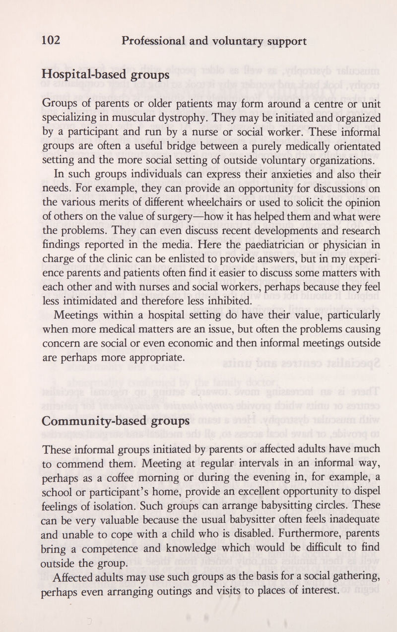 102 Professional and voluntary support Hospital-based groups Groups of parents or older patients may form around a centre or unit specializing in muscular dystrophy. They may be initiated and organized by a participant and run by a nurse or social worker. These informal groups are often a useful bridge between a purely medically orientated setting and the more social setting of outside voluntary organizations. In such groups individuals can express their anxieties and also their needs. For example, they can provide an opportunity for discussions on the various merits of different wheelchairs or used to solicit the opinion of others on the value of surgery—how it has helped them and what were the problems. They can even discuss recent developments and research findings reported in the media. Here the paediatrician or physician in charge of the clinic can be enlisted to provide answers, but in my experi¬ ence parents and patients often find it easier to discuss some matters with each other and with nurses and social workers, perhaps because they feel less intimidated and therefore less inhibited. Meetings within a hospital setting do have their value, particularly when more medical matters are an issue, but often the problems causing concern are social or even economic and then informal meetings outside are perhaps more appropriate. Community-based groups These informal groups initiated by parents or affected adults have much to commend them. Meeting at regular intervals in an informal way, perhaps as a coffee morning or during the evening in, for example, a school or participant's home, provide an excellent opportunity to dispel feelings of isolation. Such groups can arrange babysitting circles. These can be very valuable because the usual babysitter often feels inadequate and unable to cope with a child who is disabled. Furthermore, parents bring a competence and knowledge which would be difficult to find outside the group. Affected adults may use such groups as the basis for a social gathering, perhaps even arranging outings and visits to places of interest.