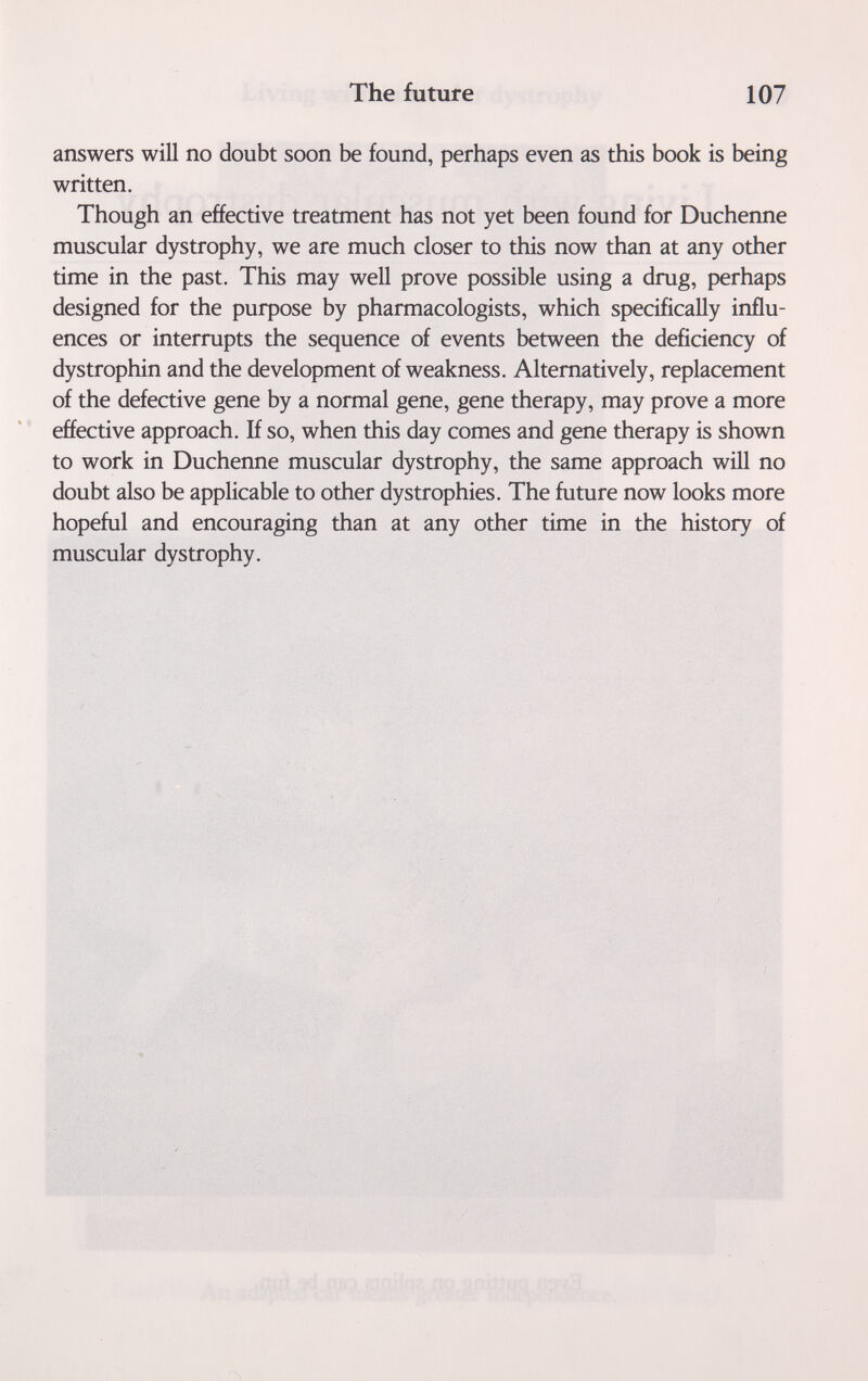 The future 107 answers will no doubt soon be found, perhaps even as this book is being written. Though an effective treatment has not yet been found for Duchenne muscular dystrophy, we are much closer to this now than at any other time in the past. This may well prove possible using a drug, perhaps designed for the purpose by pharmacologists, which specifically influ¬ ences or interrupts the sequence of events between the deficiency of dystrophin and the development of weakness. Alternatively, replacement of the defective gene by a normal gene, gene therapy, may prove a more effective approach. If so, when this day comes and gene therapy is shown to work in Duchenne muscular dystrophy, the same approach will no doubt also be applicable to other dystrophies. The future now looks more hopeful and encouraging than at any other time in the history of muscular dystrophy.