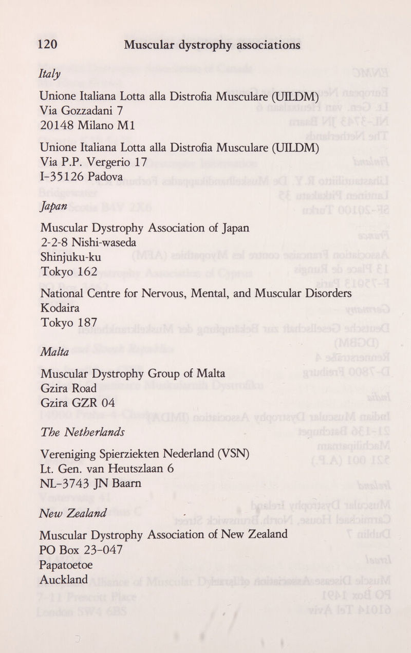 120 Muscular dystrophy associations Italy Unione Italiana Lotta alla Distrofia Musculare (UILDM) Via Gozzadani 7 20148 Milano MI Unione Italiana Lotta alla Distrofia Musculare (UILDM) Via P.P. Vergerlo 17 1-35126 Padova Japan Muscular Dystrophy Association of Japan 2-2-8 Nishi-waseda Shinjuku-ku Tokyo 162 National Centre for Nervous, Mental, and Muscular Disorders Kodaira Tokyo 187 Malta Muscular Dystrophy Group of Malta Gzira Road Gzira GZR 04 The Netherlands Vereniging Spierziekten Nederland (VSN) Lt. Gen. van Heutszlaan 6 NL-3743 JN Baam New Zealand Muscular Dystrophy Association of New Zealand PO Box 23-047 Papatoetoe Auckland